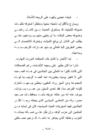 ‫ﺸﻴﺸﻪ ﻋﺠﻤﻰ ﻭﻗﻬﻭﻩ ﻋﻠﻰ ﺍﻟﺭﻴﺤﻪ ﻟﻸﺴﺘﺎﺫ.‬       ‫-‬
‫ﻭﻴﺴﺎﺭﻉ ﺒﺄﻷﻗﺘﺭﺍﺏ ﻨﺎﺤﻴﺘﻪ ﻤﺤﻴﻴﺎ ﻭﻤﻨﺘﻅﺭﺍ ﻟﻤﻌﺭﻓﻪ ﻁﻠﺒـﺎﺕ‬
‫ﻀﻴﻭﻓﻪ ﻟﺘﻠﺒﻴﺘﻬﺎ، ﻗﺩ ﻴﺴﺘﻐﺭﻕ ﺍﻟﺤﺩﻴﺙ ﺒـﻴﻥ ﻜﺎﻤـل ﺭﺍﻀـﻰ‬
‫ﻭﻀﻴﻭﻓﻪ ﺒﻌﺽ ﺍﻟﻭﻗﺕ، ﻤﺎ ﺍﻥ ﻴﻨﺘﻬﻰ ﻤﻨﻬﻡ ﻭﻴـﻭﺩﻋﻬﻡ، ﺤﺘـﻰ‬
‫ﻴﻁﻠﺏ ﺍﻟﻰ ﺍﻟﻨﺎﺩل ﺍﻥ ﻴﺭﻓﻊ ﺍﻟﺸﻴﺸﻪ، ﻭﻴﺘﺤﺭﻙ ﻟﻼﻨﻀﻤﺎﻡ ﺍﻟـﻰ‬
‫ﺒﻌﺽ ﺍﻟﻤﻘﺭﺒﻴﻥ ﺍﻟﻴﻪ ﺘﺘﻌﺎﻟﻰ ﺒﻴـﻨﻬﻡ ﻋﺒـﺎﺭﺍﺕ ﺍﻟﺘﺭﺤﻴـﺏ ﺒـﻪ‬
                                              ‫ﻭﻤﺩﺍﻋﺒﺘﻪ.‬
‫ﺍﻴﻪ ﺍﻷﺨﺒﺎﺭ ﻴﺎ ﻜﺎﻤل ﺒﻙ، ﺍﻟﻤﺤﻜﻤﻪ ﺍﺘﻨﻭﺭﺕ ﺍﻟﻨﻬﺎﺭﺩﻩ.‬   ‫-‬
‫ﻨﺎﺩﺭﺍ ﻤﺎ ﻜﺎﻥ ﻴﻅﻬﺭ ﻋﻠﻰ ﻭﺠﻬﻪ ﺍﻷﺒﺘﺴﺎﻤﻪ، ﺭﻏﻡ ﺍﻟﻀﺤﻜﺎﺕ‬
‫ﺍﻟﺘﻰ ﻜﺎﻨﺕ ﻜﺜﻴﺭﺍ ﻤﺎ ﺘﺘﻌﺎﻟﻰ ﺒﻴﻥ ﺍﻟﺠﺎﻟﺴﻴﻥ ﻓﻰ ﻫـﺫﻩ ﺍﻟﺼـﺤﺒﻪ‬
‫ﺍﻟﺘﻰ ﻻ ﺘﺘﻐﻴﺭ ﻴﻭﻤﻴﺎ، ﻴﻌﺘﺒﺭﻭﻨﻪ ﺍﺤﺩ ﺍﻟﻌﻤـﺩ ﺍﻟﺭﺌﻴﺴـﻴﻪ ﻟﻬـﺫﻩ‬
‫ﺍﻟﻤﺠﻤﻭﻋﻪ ﻭﻤﻥ ﺍﺸﻬﺭ ﺭﻭﺍﺩ ﺍﻟﻤﻘﻬﻰ، ﻴﺤﻅﻰ ﺒﻴـﻨﻬﻡ ﺒـﺄﺤﺘﺭﺍﻡ‬
‫ﻟﻜﻭﻨﻪ ﺍﻜﺒﺭﻫﻡ ﺴﻨﺎ، ﻓﻘﺩ ﺘﻌﺩﻯ ﺍﻟﺴﺘﻴﻥ ﻤﻥ ﻋﻤـﺭﻩ ﺒﺴـﻨﻭﺍﺕ،‬
‫ﻴﻌﺭﻑ ﻋﻨﻪ ﺍﻨﻪ ﻤﻥ ﻋﺎﺌﻠﻪ ﻋﺭﻴﻘﻪ ﺒﺄﺤـﺩ ﻤﺤﺎﻓﻅـﺎﺕ ﺼـﻌﻴﺩ‬
‫ﻤﺼﺭ، ﻭﻟﻪ ﻤﻥ ﺍﻟﻤﺎﻀﻰ ﺍﻟﺴﻴﺎﺴﻰ ﺍﻟﺫﻯ ﻴﺠﻌﻠﻪ ﺭﺒﻤـﺎ ﺍﻜﺜـﺭ‬
‫ﺍﻟﺠﺎﻟﺴﻴﻥ ﻓﻬﻤﺎ ﻟﻤﺠﺭﻴﺎﺕ ﺍﻟﺤﻴﺎﻩ ﺍﻟﺴﻴﺎﺴﻴﻪ، ﻜﺎﻥ ﻓﻰ ﺸﺒﺎﺒﻪ ﻤـﻥ‬
‫ﺍﻟﻤﻨﺘﻤﻴﻥ ﺍﻟﻰ ﺤﺯﺏ ﺍﻟﻭﻓﺩ، ﻭﺍﻥ ﻅل ﻋﻠـﻰ ﺘﻤﺴـﻜﻪ ﺒﻤﺒﺎﺩﺌـﻪ‬
‫ﺍﻟﺤﺯﺏ ﻭﻋﺸﻘﻪ ﺍﻟﺫﻯ ﻴﺠﺎﻫﺭ ﺒﻪ ﺩﺍﺌﻤـﺎ، ﻟﻠـﺯﻋﻴﻡ ﻤﺼـﻁﻔﻰ‬


                      ‫- ٧٨٢ -‬
 