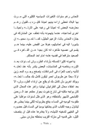 ‫ﺍﻟﻨﺤﺎﺱ ﺭﻏﻡ ﺴﻨﻭﺍﺕ ﺍﻟﺘﻐﻴﺭﺍﺕ ﺍﻟﺴﻴﺎﺴﻴﻪ ﺍﻟﻜﺜﻴﺭﻩ ﺍﻟﺘﻰ ﻤـﺭﺕ‬
‫ﺒﻬﺎ ﺍﻟﺒﻼﺩ ﺘﺤﻅﻰ ﺍﺭﺍﺀﻩ ﺒﻴﻨﻬﻡ ﺍﺤﻴﺎﻨﺎ ﻜﺜﻴـﺭﻩ ﺒـﺎﻟﻘﺒﻭل ﺭﻏـﻡ‬
‫ﻤﻌﺎﺭﻀﻪ ﺍﻟﺒﻌﺽ ﻟﻪ ﺍﺤﻴﺎﻨﺎ ﻓﻰ ﺭﻏﺒﻪ ﻋﻠﻰ ﺍﺜﺎﺭﺘـﻪ ﻭﺍﺤﻴﺎﻨـﺎ‬
‫ﺍﺨﺭﻯ ﻟﻤﺩﺍﻋﺒﺘﻪ، ﻋﻨﺩﻤﺎ ﻴﺘﻬﻤﻭﻨﻪ ﺒﺄﻨﻪ ﺘﺨﻠﻑ ﻋﻥ ﺍﻟﻤﺸﺎﺭﻜﻪ ﻓﻰ‬
‫ﺠﻨﺎﺯﻩ ﺍﻟﻨﺤﺎﺱ ﺒﺎﺸﺎ، ﺍﻟﺯﻋﻴﻡ ﺍﻟﺠﻠﻴل، ﻜﻤـﺎ ﺘﻌـﻭﺩ ﻤﺤﺒﻴـﻪ ﺍﻥ‬
‫ﻴﺸﻴﺭﻭﺍ ﺍﻟﻴﻪ ﻓﻰ ﺍﺤﺎﺩﻴﺜﻬﻡ، ﺨﻭﻓﺎ ﻤﻥ ﺍﻟﻘﺒﺽ ﻋﻠﻴﻪ، ﺒﻴﻨﻤﺎ ﻫـﻭ‬
‫ﻴﻘﺴﻡ ﻓﻰ ﻋﺼﺒﻴﻪ ﻅﺎﻫﺭﻩ ﺍﻨﻪ ﻜﺎﻥ ﺒﻌﻴﺩﺍ ﻋـﻥ ﺍﻟﻘـﺎﻫﺭﻩ ﻓـﻰ‬
          ‫ﺍﻟﺼﻌﻴﺩ ﻤﺘﺭﺍﻓﻌﺎ ﻓﻰ ﻗﻀﻴﻪ ﻫﺎﻤﻪ ﺍﻤﺎﻡ ﺍﺤﺩ ﺍﻟﻤﺤﺎﻜﻡ.‬
‫ﻴﺩﺍﻋﺒﻭﻨﻪ ﻜﺜﻴﺭﺍ ﻟﺘﻤﺴﻜﻪ ﺒﺄﺭﺘﺩﺍﺀ ﺍﻟﻁﺭﺒـﻭﺵ ﻟﺴـﻨﻭﺍﺕ ﺒﻌـﺩ‬
‫ﺍﻟﺜﻭﺭﻩ، ﻭﺨﺎﺼﻪ ﻓﻰ ﺍﻟﻤﻨﺎﺴﺒﺎﺕ، ﺍﻟﺒﻌﺽ ﻴﺘﻨﺩﺭ ﺒﺄﻨﻪ ﻋﻨﺩ ﺫﻫﺎﺒـﻪ‬
‫ﻟﺘﺄﺩﻴﻪ ﻭﺍﺠﺏ ﻟﻠﻌﺯﺍﺀ ﻓﻰ ﺍﻟﺴﺭﺍﺩﻗﺎﺕ، ﻴﺘﺼﻔﺢ ﻭﺠـﻭﻩ ﺍﻟﻤﻌـﺯﻴﻥ‬
‫ﺍﻭﻻ، ﺒﺤﺜﺎ ﻋﻥ ﻁﺭﺒﻭﺵ ﺍﺤﻤﺭ ﻟﻴﻜﻭﻥ ﻜﺎﻤل ﺒﻙ ﺠﺎﻟﺴـﺎ ﺘﺤﺘـﻪ،‬
‫ﻭﻴﺅﻜﺩ ﺍﺨﺭﻴﻥ ﺒﺄﻥ ﻜﺎﻤل ﺒﻙ ﻟﻡ ﻴﻘﻠﻊ ﻋﻥ ﺍﺭﺘﺩﺍﺀ ﺍﻟﻁﺭﺒـﻭﺵ، ﺍﻻ‬
‫ﺒﻌﺩ ﺍﺨﺘﻔﺎﺀ ﻤﺤﺎل ﻜﻰ ﺍﻟﻁﺭﺍﺒﻴﺵ ﻨﻬﺎﺌﻴﺎ، ﻭﺍﺨﺭ ﻫﺫﻩ ﺍﻟﻤﺤﺎل ﺍﻟﺫﻯ‬
‫ﻜﺎﻥ ﻴﻭﺍﺠﻪ ﻤﻜﺘﺒﻪ ﻓﻰ ﺸﺎﺭﻉ ﺨﻴﺭﺕ ﺒﺠﻭﺍﺭ ﻤﻁﻌﻡ ﻋﺒﺩ ﺍﻟـﺭﺤﻤﻥ‬
‫ﺍﻟﻜﺒﺎﺒﺠﻰ ﺍﻟﺸﻬﻴﺭ ﺒﺎﻟﻤﻨﻁﻘﻪ، ﻭﻫﻭ ﺍﻟﺫﻯ ﻅل ﻟﺴﻨﻭﺍﺕ ﻤﻭﺍﻅﺒﺎ ﻋﻠﻰ‬
‫ﻁﻘﻭﺴﻪ ﺍﻟﻴﻭﻤﻴﻪ ﻓﻰ ﺍﻟﻤﺴﺎﺀ، ﻴﺩﻓﻊ ﺒﻁﺭﺒﻭﺸﻪ ﻟﻠﻜﻰ ﺒﻴﻨﻤﺎ ﻴﺠﻠﺱ ﻫﻭ‬
‫ﻟﻴﺘﻨﺎﻭل ﻭﺠﺒﻪ ﺍﻟﻜﺒﺎﺏ ﺍﻟﺫﻯ ﻴﻌﺸﻘﻬﺎ ﻴﻭﻤﻴﺎ ﻓﻰ ﺍﻟﻤﺴﺎﺀ ﻗﺒل ﺤﻀﻭﺭﻩ‬
‫ﺍﻟﻰ ﺍﻟﻤﻘﻬﻰ ﻟﺘﺩﺨﻴﻨﻪ ﺍﻟﺸﻴﺸﻪ، ﻭﻻ ﻴﻐﺎﺩﺭﻫﺎ ﻋﺎﺩﻩ ﻗﺒل ﺍﻥ ﻴﻨﺘﺼﻑ‬
     ‫ﺍﻟﻠﻴل، ﻋﻠﻰ ﻗﺩﻤﻴﻪ ﺍﻟﻰ ﻤﻨﺯﻟﻪ ﺍﻟﻘﺭﻴﺏ ﺒﻤﻨﻁﻘﻪ ﺠﺎﺭﺩﻥ ﺴﻴﺘﻰ.‬

                       ‫- ٨٨٢ -‬
 