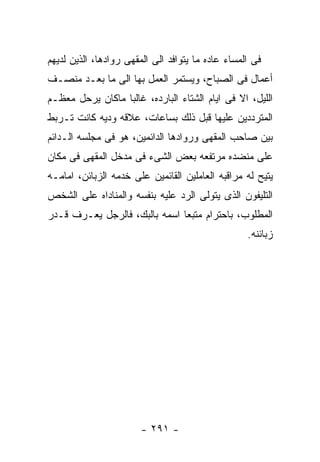 ‫ﻓﻰ ﺍﻟﻤﺴﺎﺀ ﻋﺎﺩﻩ ﻤﺎ ﻴﺘﻭﺍﻓﺩ ﺍﻟﻰ ﺍﻟﻤﻘﻬﻰ ﺭﻭﺍﺩﻫﺎ، ﺍﻟﺫﻴﻥ ﻟﺩﻴﻬﻡ‬
‫ﺃﻋﻤﺎل ﻓﻰ ﺍﻟﺼﺒﺎﺡ، ﻭﻴﺴﺘﻤﺭ ﺍﻟﻌﻤل ﺒﻬﺎ ﺍﻟﻰ ﻤﺎ ﺒﻌـﺩ ﻤﻨﺼـﻑ‬
‫ﺍﻟﻠﻴل، ﺍﻻ ﻓﻰ ﺍﻴﺎﻡ ﺍﻟﺸﺘﺎﺀ ﺍﻟﺒﺎﺭﺩﻩ، ﻏﺎﻟﺒﺎ ﻤﺎﻜﺎﻥ ﻴﺭﺤل ﻤﻌﻅـﻡ‬
‫ﺍﻟﻤﺘﺭﺩﺩﻴﻥ ﻋﻠﻴﻬﺎ ﻗﺒل ﺫﻟﻙ ﺒﺴﺎﻋﺎﺕ، ﻋﻼﻗﻪ ﻭﺩﻴﻪ ﻜﺎﻨﺕ ﺘـﺭﺒﻁ‬
‫ﺒﻴﻥ ﺼﺎﺤﺏ ﺍﻟﻤﻘﻬﻰ ﻭﺭﻭﺍﺩﻫﺎ ﺍﻟﺩﺍﺌﻤﻴﻥ، ﻫﻭ ﻓﻰ ﻤﺠﻠﺴﻪ ﺍﻟـﺩﺍﺌﻡ‬
‫ﻋﻠﻰ ﻤﻨﻀﺩﻩ ﻤﺭﺘﻔﻌﻪ ﺒﻌﺽ ﺍﻟﺸﻰﺀ ﻓﻰ ﻤﺩﺨل ﺍﻟﻤﻘﻬﻰ ﻓﻰ ﻤﻜﺎﻥ‬
‫ﻴﺘﻴﺢ ﻟﻪ ﻤﺭﺍﻗﺒﻪ ﺍﻟﻌﺎﻤﻠﻴﻥ ﺍﻟﻘﺎﺌﻤﻴﻥ ﻋﻠﻰ ﺨﺩﻤﻪ ﺍﻟﺯﺒﺎﺌﻥ، ﺍﻤﺎﻤـﻪ‬
‫ﺍﻟﺘﻠﻴﻔﻭﻥ ﺍﻟﺫﻯ ﻴﺘﻭﻟﻰ ﺍﻟﺭﺩ ﻋﻠﻴﻪ ﺒﻨﻔﺴﻪ ﻭﺍﻟﻤﻨﺎﺩﺍﻩ ﻋﻠﻰ ﺍﻟﺸﺨﺹ‬
‫ﺍﻟﻤﻁﻠﻭﺏ، ﺒﺎﺤﺘﺭﺍﻡ ﻤﺘﺒﻌﺎ ﺍﺴﻤﻪ ﺒﺎﻟﺒﻙ، ﻓﺎﻟﺭﺠل ﻴﻌـﺭﻑ ﻗـﺩﺭ‬
                                                   ‫ﺯﺒﺎﺌﻨﻪ.‬




                        ‫- ١٩٢ -‬
 