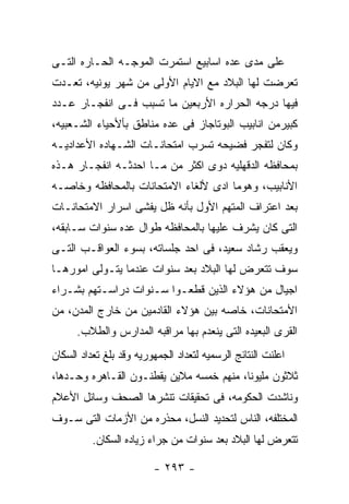 ‫ﻋﻠﻰ ﻤﺩﻯ ﻋﺩﻩ ﺍﺴﺎﺒﻴﻊ ﺍﺴﺘﻤﺭﺕ ﺍﻟﻤﻭﺠـﻪ ﺍﻟﺤـﺎﺭﻩ ﺍﻟﺘـﻰ‬
‫ﺘﻌﺭﻀﺕ ﻟﻬﺎ ﺍﻟﺒﻼﺩ ﻤﻊ ﺍﻻﻴﺎﻡ ﺍﻷﻭﻟﻰ ﻤﻥ ﺸﻬﺭ ﻴﻭﻨﻴﻪ، ﺘﻌـﺩﺕ‬
‫ﻓﻴﻬﺎ ﺩﺭﺠﻪ ﺍﻟﺤﺭﺍﺭﻩ ﺍﻷﺭﺒﻌﻴﻥ ﻤﺎ ﺘﺴﺒﺏ ﻓـﻰ ﺍﻨﻔﺠـﺎﺭ ﻋـﺩﺩ‬
‫ﻜﺒﻴﺭﻤﻥ ﺍﻨﺎﺒﻴﺏ ﺍﻟﺒﻭﺘﺎﺠﺎﺯ ﻓﻰ ﻋﺩﻩ ﻤﻨﺎﻁﻕ ﺒﺄﻷﺤﻴﺎﺀ ﺍﻟﺸـﻌﺒﻴﻪ،‬
‫ﻭﻜﺎﻥ ﻟﺘﻔﺠﺭ ﻓﻀﻴﺤﻪ ﺘﺴﺭﺏ ﺍﻤﺘﺤﺎﻨـﺎﺕ ﺍﻟﺸـﻬﺎﺩﻩ ﺍﻷﻋﺩﺍﺩﻴـﻪ‬
‫ﺒﻤﺤﺎﻓﻅﻪ ﺍﻟﺩﻗﻬﻠﻴﻪ ﺩﻭﻯ ﺍﻜﺜﺭ ﻤﻥ ﻤـﺎ ﺍﺤﺩﺜـﻪ ﺍﻨﻔﺠـﺎﺭ ﻫـﺫﻩ‬
‫ﺍﻷﻨﺎﺒﻴﺏ، ﻭﻫﻭﻤﺎ ﺍﺩﻯ ﻷﻟﻐﺎﺀ ﺍﻻﻤﺘﺤﺎﻨﺎﺕ ﺒﺎﻟﻤﺤﺎﻓﻅﻪ ﻭﺨﺎﺼـﻪ‬
‫ﺒﻌﺩ ﺍﻋﺘﺭﺍﻑ ﺍﻟﻤﺘﻬﻡ ﺍﻷﻭل ﺒﺄﻨﻪ ﻅل ﻴﻔﺸﻰ ﺍﺴﺭﺍﺭ ﺍﻻﻤﺘﺤﺎﻨـﺎﺕ‬
‫ﺍﻟﺘﻰ ﻜﺎﻥ ﻴﺸﺭﻑ ﻋﻠﻴﻬﺎ ﺒﺎﻟﻤﺤﺎﻓﻅﻪ ﻁﻭﺍل ﻋﺩﻩ ﺴﻨﻭﺍﺕ ﺴـﺎﺒﻘﻪ،‬
‫ﻭﻴﻌﻘﺏ ﺭﺸﺎﺩ ﺴﻌﻴﺩ، ﻓﻰ ﺍﺤﺩ ﺠﻠﺴﺎﺘﻪ، ﺒﺴﻭﺀ ﺍﻟﻌﻭﺍﻗـﺏ ﺍﻟﺘـﻰ‬
‫ﺴﻭﻑ ﺘﺘﻌﺭﺽ ﻟﻬﺎ ﺍﻟﺒﻼﺩ ﺒﻌﺩ ﺴﻨﻭﺍﺕ ﻋﻨﺩﻤﺎ ﻴﺘـﻭﻟﻰ ﺍﻤﻭﺭﻫـﺎ‬
‫ﺍﺠﻴﺎل ﻤﻥ ﻫﺅﻻﺀ ﺍﻟﺫﻴﻥ ﻗﻁﻌـﻭﺍ ﺴـﻨﻭﺍﺕ ﺩﺭﺍﺴـﺘﻬﻡ ﺒﺸـﺭﺍﺀ‬
‫ﺍﻷﻤﺘﺤﺎﻨﺎﺕ، ﺨﺎﺼﻪ ﺒﻴﻥ ﻫﺅﻻﺀ ﺍﻟﻘﺎﺩﻤﻴﻥ ﻤﻥ ﺨﺎﺭﺝ ﺍﻟﻤﺩﻥ، ﻤﻥ‬
      ‫ﺍﻟﻘﺭﻯ ﺍﻟﺒﻌﻴﺩﻩ ﺍﻟﺘﻰ ﻴﻨﻌﺩﻡ ﺒﻬﺎ ﻤﺭﺍﻗﺒﻪ ﺍﻟﻤﺩﺍﺭﺱ ﻭﺍﻟﻁﻼﺏ.‬
‫ﺍﻋﻠﻨﺕ ﺍﻟﻨﺘﺎﺌﺞ ﺍﻟﺭﺴﻤﻴﻪ ﻟﺘﻌﺩﺍﺩ ﺍﻟﺠﻤﻬﻭﺭﻴﻪ ﻭﻗﺩ ﺒﻠﻎ ﺘﻌﺩﺍﺩ ﺍﻟﺴﻜﺎﻥ‬
‫ﺜﻼﺜﻭﻥ ﻤﻠﻴﻭﻨﺎ، ﻤﻨﻬﻡ ﺨﻤﺴﻪ ﻤﻼﻴﻥ ﻴﻘﻁﻨـﻭﻥ ﺍﻟﻘـﺎﻫﺭﻩ ﻭﺤـﺩﻫﺎ،‬
‫ﻭﻨﺎﺸﺩﺕ ﺍﻟﺤﻜﻭﻤﻪ، ﻓﻰ ﺘﺤﻘﻴﻘﺎﺕ ﺘﻨﺸﺭﻫﺎ ﺍﻟﺼﺤﻑ ﻭﺴﺎﺌل ﺍﻷﻋﻼﻡ‬
‫ﺍﻟﻤﺨﺘﻠﻔﻪ، ﺍﻟﻨﺎﺱ ﻟﺘﺤﺩﻴﺩ ﺍﻟﻨﺴل، ﻤﺤﺫﺭﻩ ﻤﻥ ﺍﻷﺯﻤﺎﺕ ﺍﻟﺘﻰ ﺴـﻭﻑ‬
          ‫ﺘﺘﻌﺭﺽ ﻟﻬﺎ ﺍﻟﺒﻼﺩ ﺒﻌﺩ ﺴﻨﻭﺍﺕ ﻤﻥ ﺠﺭﺍﺀ ﺯﻴﺎﺩﻩ ﺍﻟﺴﻜﺎﻥ.‬

                         ‫- ٣٩٢ -‬
 