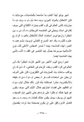 ‫ﺸﻬﺭ ﻴﻭﻟﻴﻭ ﻟﻬﺫﺍ ﺍﻟﻌﺎﻡ، ﺒﺩﺍ ﻤﺫﺩﺤﻤﺎ ﺒﺎﻟﻤﻨﺎﺴﺒﺎﺕ، ﻤﻊ ﺒﺩﺍﻴﺘـﻪ‬
‫ﻜﺎﻥ ﺍﻻﺤﺘﻔﺎل ﺒﺎﻟﻤﻭﻟﺩ ﺍﻟﻨﺒﻭﻯ، ﻭﺒﻌـﺩﻫﺎ ﺒﺄﻴـﺎﻡ ﺴـﻭﻑ ﺘﺒـﺩﺃ‬
‫ﻤﺒﺎﺭﻴﺎﺕ ﻜﺄﺱ ﺍﻟﻌﺎﻟﻡ ﻓﻰ ﻜﺭﻩ ﺍﻟﻘﺩﻡ ﺒﻤﺒﺎﺭﺍﻩ ﺍﻻﻓﺘﺘﺎﺡ ﺍﻟﺘﻰ ﺴﻭﻑ‬
‫ﺘﻘﺎﻡ ﻓﻰ ﺍﺴﺘﺎﺩ ﻭﻴﻤﺒﻠﻰ ﻓﻰ ﺍﻟﻌﺎﺼﻤﻪ ﺍﻟﺒﺭﻴﻁﺎﻨﻴـﻪ، ﻟﻨـﺩﻥ ﺒـﻴﻥ‬
‫ﺍﻨﺠﻠﺘﺭﺍ ﻭﺍﺭﺠﻭﺍﻯ،ﻭ ﺍﺴﺘﻌﺩﺕ ﺍﻟﺒﻼﺩ ﻟﻸﺤﺘﻔﺎل ﺒﺎﻟﻌﻴـﺩ ﺍﻟﺭﺍﺒـﻊ‬
‫ﻋﺸﺭﻩ ﻟﻠﺜﻭﺭﻩ، ﻭﻗﺩ ﺍﻋﺩ ﺍﻟﻤﺴﺭﺡ ﺍﻟﻐﻨﺎﺌﻰ ﺍﻭﺒﺭﻴﺕ ﺒﺄﺴﻡ ﻫﺩﻴـﻪ‬
‫ﺍﻟﻌﻤﺭ، ﻟﻬﺫﻩ ﺍﻟﻤﻨﺎﺴﺒﻪ، ﺒﻴﻨﻤﺎ ﺃ ﺼﺩﺭ ﺍﻟﻤﺠﻠﺱ ﺍﻷﻋﻠﻰ ﻟﻠﺸـﺌﻭﻥ‬
‫ﺍﻷﺴﻼﻤﻴﻪ ﻤﻭﺴﻭﻋﻪ ﺠﻤﺎل ﻋﺒﺩ ﺍﻟﻨﺎﺼﺭ ﻓﻰ ﺍﻟﻔﻘـﻪ ﺍﻷﺴـﻼﻤﻰ‬
                                       ‫ﺒﻬﺫﻩ ﺍﻟﻤﻨﺎﺴﺒﻪ ﺍﻴﻀﺎ.‬
‫ﺍﺨﻴﺭﺍ ﻭﻤﻊ ﺍﻟﻴﻭﻡ ﺍﻷﺨﻴﺭ ﻤﻥ ﺍﻟﺸﻬﺭ ﻓﺎﺯﺕ ﺍﻨﺠﻠﺘﺭﺍ ﺒﻜـﺄﺱ‬
‫ﺍﻟﻌﺎﻟﻡ ﻓﻰ ﻜﺭﻩ ﺍﻟﻘﺩﻡ، ﻭﺨﻑ ﺍﻟﺯﺤﺎﻡ ﻓﻰ ﺍﻟﻤﻘﺎﻫﻰ، ﺍﻟـﺫﻯ ﻜـﺎﻥ‬
‫ﻴﻭﺍﻜﺏ ﺴﺎﻋﺎﺕ ﺒﺙ ﺍﻟﻤﺒﺎﺭﻴﺎﺕ ﻓﻰ ﺍﻟﺘﻠﻔﺯﻴﻭﻥ، ﻜﺎﻥ ﻋﻠﻰ ﺃﺸﺭﻑ‬
‫ﺍﻥ ﻴﻌﻠﻥ ﻋﻥ ﺍﺴﺘﻌﺩﺍﺩﻩ ﻟﻠﺴـﻔﺭ ﻟـﺒﻌﺽ ﺍﻴـﺎﻡ ﻟـﺩﻯ ﺸـﻘﻴﻘﺘﻪ‬
‫ﺒﺎﻷﺴﻜﻨﺩﺭﻴﻪ، ﻤﻨﺫﺭﺍ ﺍﺼﺩﻗﺎﺌﻪ ﺒﺄﻨﻪ ﻗﺭﺭ ﺫﻟﻙ ﺨﻼل ﺍﻴﺎﻡ، ﺴﻭﺍﺀ‬
‫ﺘﻡ ﺍﺘﻔﺎﻗﻬﻡ ﻋﻠﻰ ﻗﻀﺎﺀ ﺍﺠﺎﺯﺘﻬﻡ ﺨﻼل ﺍﻷﻴﺎﻡ ﺍﻟﺘﻰ ﺴﻭﻑ ﻴﻜﻭﻥ‬
‫ﻫﻭ ﻓﻴﻬﺎ ﻫﻨﺎﻙ ﺍﻡ ﻅﻠﻭﺍ ﻋﻠﻰ ﺘﺭﺩﺩﻫﻡ ﺤﺘﻰ ﺘﻨﺘﻬﻰ ﺍﻴﺎﻡ ﺍﻟﺼﻴﻑ،‬
‫ﺍﻟﻤﻬﻡ ﺍﻥ ﻴﻭﺴﻑ ﺴﻭﻑ ﻴﻜﻭﻥ ﻫﻨﺎﻙ ﻜﻌﺎﺩﺘـﻪ، ﻭﻤﻌـﻪ ﺴـﻌﻴﺩ‬
‫ﻓﺎﻀل ﺍﻟﺫﻯ ﻭﺍﻓﻕ ﻋﻠﻰ ﺍﻥ ﻴﻜﻭﻥ ﺒﺼﺤﺒﺘﻪ ﺒﻌﺩ ﺘﺭﺩﺩ، ﻴﻘﻀﻴﺎﻥ‬


                        ‫- ٥٩٢ -‬
 