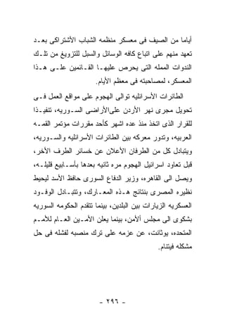 ‫ﺃﻴﺎﻤﺎ ﻤﻥ ﺍﻟﺼﻴﻑ ﻓﻰ ﻤﻌﺴﻜﺭ ﻤﻨﻅﻤﻪ ﺍﻟﺸﺒﺎﺏ ﺍﻷﺸﺘﺭﺍﻜﻰ ﺒﻌـﺩ‬
‫ﺘﻌﻬﺩ ﻤﻨﻬﻡ ﻋﻠﻰ ﺍﺘﺒﺎﻉ ﻜﺎﻓﻪ ﺍﻟﻭﺴﺎﺌل ﻭﺍﻟﺴﺒل ﻟﻠﺘﺯﻭﻴﻎ ﻤﻥ ﺘﻠـﻙ‬
‫ﺍﻟﻨﺩﻭﺍﺕ ﺍﻟﻤﻤﻠﻪ ﺍﻟﺘﻰ ﻴﺤﺭﺹ ﻋﻠﻴﻬـﺎ ﺍﻟﻘـﺎﺌﻤﻴﻥ ﻋﻠـﻰ ﻫـﺫﺍ‬
                      ‫ﺍﻟﻤﻌﺴﻜﺭ، ﻟﻤﺼﺎﺤﺒﺘﻪ ﻓﻰ ﻤﻌﻅﻡ ﺍﻷﻴﺎﻡ.‬
‫ﺍﻟﻁﺎﺌﺭﺍﺕ ﺍﻷﺴﺭﺍﺌﻠﻴﻪ ﺘﻭﺍﻟﻰ ﺍﻟﻬﺠﻭﻡ ﻋﻠﻰ ﻤﻭﺍﻗﻊ ﺍﻟﻌﻤل ﻓـﻰ‬
‫ﺘﺤﻭﻴل ﻤﺠﺭﻯ ﻨﻬﺭ ﺍﻷﺭﺩﻥ ﻋﻠﻰﺍﻷﺭﺍﻀﻰ ﺍﻟﺴـﻭﺭﻴﻪ، ﺘﻨﻔﻴـﺫﺍ‬
‫ﻟﻠﻘﺭﺍﺭ ﺍﻟﺫﻯ ﺍﺘﺨﺫ ﻤﻨﺫ ﻋﺩﻩ ﺍﺸﻬﺭ ﻜﺄﺤﺩ ﻤﻘﺭﺭﺍﺕ ﻤﺅﺘﻤﺭ ﺍﻟﻘﻤـﻪ‬
‫ﺍﻟﻌﺭﺒﻴﻪ، ﻭﺘﺩﻭﺭ ﻤﻌﺭﻜﻪ ﺒﻴﻥ ﺍﻟﻁﺎﺌﺭﺍﺕ ﺍﻷﺴﺭﺍﺌﻠﻴﻪ ﻭﺍﻟﺴـﻭﺭﻴﻪ،‬
‫ﻭﻴﺘﺒﺎﺩل ﻜل ﻤﻥ ﺍﻟﻁﺭﻓﺎﻥ ﺍﻷﻋﻼﻥ ﻋﻥ ﺨﺴﺎﺌﺭ ﺍﻟﻁﺭﻑ ﺍﻷﺨﺭ،‬
‫ﻗﺒل ﺘﻌﺎﻭﺩ ﺍﺴﺭﺍﺌﻴل ﺍﻟﻬﺠﻭﻡ ﻤﺭﻩ ﺜﺎﻨﻴﻪ ﺒﻌﺩﻫﺎ ﺒﺄﺴـﺎﺒﻴﻊ ﻗﻠﻴﻠـﻪ،‬
‫ﻭﻴﺼل ﺍﻟﻰ ﺍﻟﻘﺎﻫﺭﻩ، ﻭﺯﻴﺭ ﺍﻟﺩﻓﺎﻉ ﺍﻟﺴﻭﺭﻯ ﺤﺎﻓﻅ ﺍﻷﺴﺩ ﻟﻴﺤﻴﻁ‬
‫ﻨﻅﻴﺭﻩ ﺍﻟﻤﺼﺭﻯ ﺒﻨﺘﺎﺌﺞ ﻫـﺫﻩ ﺍﻟﻤﻌـﺎﺭﻙ، ﻭﺘﺘﺒـﺎﺩل ﺍﻟﻭﻓـﻭﺩ‬
‫ﺍﻟﻌﺴﻜﺭﻴﻪ ﺍﻟﺯﻴﺎﺭﺍﺕ ﺒﻴﻥ ﺍﻟﺒﻠﺩﻴﻥ، ﺒﻴﻨﻤﺎ ﺘﺘﻘﺩﻡ ﺍﻟﺤﻜﻭﻤﻪ ﺍﻟﺴﻭﺭﻴﻪ‬
‫ﺒﺸﻜﻭﻯ ﺍﻟﻰ ﻤﺠﻠﺱ ﺃﻷﻤﻥ، ﺒﻴﻨﻤﺎ ﻴﻌﻠﻥ ﺍﻷﻤـﻴﻥ ﺍﻟﻌـﺎﻡ ﻟﻸﻤـﻡ‬
‫ﺍﻟﻤﺘﺤﺩﻩ، ﻴﻭﺜﺎﻨﺕ، ﻋﻥ ﻋﺯﻤﻪ ﻋﻠﻰ ﺘﺭﻙ ﻤﻨﺼﺒﻪ ﻟﻔﺸﻠﻪ ﻓﻰ ﺤل‬
                                             ‫ﻤﺸﻜﻠﻪ ﻓﻴﺘﻨﺎﻡ.‬




                        ‫- ٦٩٢ -‬
 