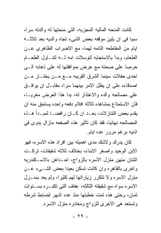 ‫ﻜﺎﻨﺕ ﺍﻟﻤﻨﺤﻪ ﺍﻟﻤﺎﻟﻴﻪ ﺍﻟﻤﺠﺯﻴﻪ، ﺍﻟﺘﻰ ﻤﻨﺤﺘﻬﺎ ﻟﻪ ﻭﺍﻟﺩﺘﻪ ﺴﺭﺍ،‬
‫ﺴﺒﺒﺎ ﻓﻰ ﺍﻥ ﻴﻠﻴﻥ ﻤﻭﻗﻔﻪ ﺒﻌﺽ ﺍﻟﺸﻰﺀ ﺘﺠﺎﻩ ﻭﺍﻟﺩﻴﻪ ﺒﻌﺩ ﺜﻼﺜـﻪ‬
‫ﺍﻴﺎﻡ ﻤﻥ ﺍﻟﻤﻘﺎﻁﻌﻪ ﺍﻟﺘﺎﻤﻪ ﻟﻬﻤﺎ، ﻤﻊ ﺍﻻﻀﺭﺍﺏ ﺍﻟﻅﺎﻫﺭﻯ ﻋـﻥ‬
‫ﺍﻟﻁﻌﺎﻡ، ﻭﺒﺩﺃ ﺒﺎﻻﺴﺘﺠﺎﺒﻪ ﻟﺘﻭﺴﻼﺕ ﺍﻤﻪ ﻟـﻪ ﻟﺘﻨـﺎﻭل ﺍﻟﻁﻌـﺎﻡ‬
‫ﺤﺭﺼﺎ ﻋﻠﻰ ﺼﺤﺘﻪ ﻤﻊ ﻋﺭﺽ ﺒﻤﻭﺍﻓﻘﺘﻬﺎ ﻟﻪ ﻋﻠﻰ ﺫﻫﺎﺒﻪ ﺍﻟـﻰ‬
‫ﺍﺤﺩﻯ ﺤﻔﻼﺕ ﺴﻴﻨﻤﺎ ﺍﻟﺸﺭﻕ ﺍﻟﻘﺭﻴﺒﻪ ﻤـﻊ ﻤـﻥ ﻴﺨﺘـﺎﺭ ﻤـﻥ‬
‫ﺍﺼﺩﻗﺎﺀﻩ ﻋﻠﻰ ﺍﻥ ﻴﻅل ﺍﻻﻤﺭ ﺒﻴﻨﻬﻤﺎ ﺴﺭﺍ، ﻤﻘﺎﺒـل ﺍﻥ ﻴﻭﺍﻓـﻕ‬
‫ﻋﻠﻰ ﻤﺼﺎﻟﺤﻪ ﻭﺍﻟﺩﻩ ﻭﺍﻻﻋﺘﺫﺍﺭ ﻟﻪ، ﺒﺩﺍ ﻫﺫﺍ ﺍﻟﻌﺭﺽ ﻤﻐﺭﻴـﺎ،‬
‫ﻓﺄﻥ ﺍﻻﺴﺘﻤﺘﺎﻉ ﺒﻤﺸﺎﻫﺩﻩ ﺜﻼﺜﻪ ﺍﻓﻼﻡ ﺩﻓﻌﻪ ﻭﺍﺤﺩﻩ ﻴﺴﺘﺤﻕ ﻤﻨﻪ ﺍﻥ‬
‫ﻴﻘﺩﻡ ﺒﻌﺽ ﺍﻟﺘﻨﺎﺯﻻﺕ، ﺒﻌـﺩ ﺍﻥ ﻜـﺎﻥ ﺭﺍﻓﻀـﺎ ﻟﻤﺒـﺩﺃ ﻫـﺫﻩ‬
‫ﺍﻟﻤﺼﺎﻟﺤﻪ ﻨﻬﺎﺌﻴﺎ، ﻓﻘﺩ ﻜﺎﻥ ﺘﺄﺜﻴﺭ ﻫﺫﻩ ﺍﻟﺼﻔﻌﻪ ﻤﺎﺯﺍل ﻴﺩﻭﻯ ﻓﻰ‬
                                ‫ﺍﺫﻨﻴﻪ ﺒﺭﻏﻡ ﻤﺭﻭﺭ ﻋﺩﻩ ﺍﻴﺎﻡ.‬
‫ﻜﺎﻥ ﻴﺩﺭﻙ ﻭﻻﺸﻙ ﻤﺩﻯ ﺍﻫﻤﻴﺘﻪ ﺒﻴﻥ ﺍﻓﺭﺍﺩ ﻫﺫﻩ ﺍﻻﺴﺭﻩ، ﻓﻬﻭ‬
‫ﺍﻻﺒﻥ ﺍﻟﻭﺤﻴﺩ ﻭﺍﺼﻐﺭ ﺍﻻﺒﻨﺎﺀ، ﺒﺨﻼﻑ ﺜﻼﺜﻪ ﺸﻘﻴﻘﺎﺕ، ﺘﺭﻜـﺕ‬
‫ﺍﺜﻨﺘﺎﻥ ﻤﻨﻬﻥ ﻤﻨﺯل ﺍﻻﺴﺭﻩ ﺒﺎﻟﺯﻭﺍﺝ، ﺍﺤـﺩﺍﻫﻥ ﺒﺎﻻﺴـﻜﻨﺩﺭﻴﻪ‬
‫ﻭﺍﺨﺭﻯ ﺒﺎﻟﻘﺎﻫﺭﻩ ﻭﺍﻥ ﻜﺎﻨﺕ ﺘﺴﻜﻥ ﺒﻌﻴﺩﺍ ﺒﻌﺽ ﺍﻟﺸـﻰﺀ ﻋـﻥ‬
‫ﻤﻨﺯل ﺍﻻﺴﺭﻩ ﻭﻻ ﺘﺘﻜﺭﺭ ﺯﻴﺎﺭﺍﺘﻬﺎ ﻟﻬﻡ ﻜﺜﻴﺭﺍ، ﻭﻟﻡ ﻴﻌﺩ ﺒﻤﻨـﺯل‬
‫ﺍﻻﺴﺭﻩ ﺴﻭﺍﻩ ﻤﻊ ﺸﻘﻴﻘﺘﻪ ﺍﻟﺜﺎﻟﺜﻪ، ﻋﻔﺎﻑ ﺍﻟﺘﻰ ﺘﻜﺒـﺭﻩ ﺒﺴـﻨﻭﺍﺕ‬
‫ﺜﻤﺎﻥ، ﻭﺤﺘﻰ ﻫﺫﻩ ﺘﻤﺕ ﺨﻁﺒﺘﻬﺎ ﻤﻨﺫ ﻋﺩﻩ ﺍﺸﻬﺭ ﻟﻀﺎﺒﻁ ﺸﺭﻁﻪ‬
        ‫ﻭﺘﺴﺘﻌﺩ ﻫﻰ ﺍﻻﺨﺭﻯ ﻟﻠﺯﻭﺍﺝ ﻭﻤﻐﺎﺩﺭﻩ ﻤﻨﺯل ﺍﻻﺴﺭﻩ.‬

                        ‫- ٩٢ -‬
 