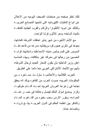 ‫ﺘﻜﺎﺩ ﺘﺨﻠﻭ ﺼﻔﺤﻪ ﻤﻥ ﺼﻔﺤﺎﺕ ﺍﻟﺼﺤﻑ ﺍﻟﻴﻭﻤﻴﻪ ﻤﻥ ﺍﻻﻋﻼﻥ‬
‫ﻋﻥ ﺍﻨﻭﺍﻉ ﺍﻟﺩﻓﺎﻴﺎﺕ ﺍﻟﻜﻬﺭﺒﺎﺌﻴﻪ ﺍﻟﺘﻰ ﺘﻨﺘﺠﻬﺎ ﺍﻟﻤﺼﺎﻨﻊ ﺍﻟﺤﺭﺒﻴـﻪ‬
‫ﻭﻜﺫﻟﻙ ﻋﻥ ﺍﺩﻭﻴﻪ ﺍﻷﻨﻔﻠﻭﻨﺯﺍ ﻭﺍﻟﺯﻜﺎﻡ ﻭﺍﻟﻘﺭﺏ ﺍﻟﺠﻠﺩﻴﻪ ﻟﻠﺘﺩﻓﺌـﻪ‬
                 ‫ﺒﺎﻟﻤﻴﺎﻩ ﺍﻟﺴﺎﺨﻨﻪ ﺒﺴﻌﺭ ﺜﻼﺜﻭﻥ ﻗﺭﺸﺎ ﻟﻠﻭﺍﺤﺩﻩ.‬
‫ﻤﻊ ﺍﻷﻴﺎﻡ ﺍﻷﺨﻴﺭﻩ ﻤﻥ ﺸﻬﺭ ﻴﻨﺎﻴﺭ ﺍﺤﺘﻔﻠﺕ ﺍﻟﺸﺭﻁﻪ ﻜﻌﺎﺩﺘﻬﺎ،‬
‫ﺒﻌﻴﺩﻫﺎ ﻓﻰ ﺫﻜﺭﻯ ﻫﺠﻭﻡ ﻗﻭﻩ ﺒﺭﻴﻁﺎﻨﻴﻪ ﻤﺩﺭﻋﻪ ﻤﻥ ﻗﺎﻋﺩﻩ ﻗﻨـﺎﻩ‬
‫ﺍﻟﺴﻭﻴﺱ ﻋﻠﻰ ﻗﺴﻡ ﺒﻭﻟﻴﺱ ﻤﺩﻴﻨﻪ ﺍﻻﺴﻤﺎﻋﻠﻴﻪ ﻭﺍﺴﺘﺸﻬﺎﺩ ﻗﺭﺍﺒـﻪ‬
‫ﺍﻟﺨﻤﺴﻴﻥ ﻤﻥ ﺭﺠﺎﻟﻬﺎ ﻓﻰ ﻤﻌﺭﻜﻪ ﻏﻴﺭ ﻤﺘﻜﺎﻓﺌﻪ، ﻭﺒﻬﺫﻩ ﺍﻟﻤﻨﺎﺴﺒﻪ‬
‫ﺍﻋﻠﻥ ﻭﺯﻴﺭ ﺍﻟﺩﺍﺨﻠﻴﻪ ﺒﺄﻥ ﻴﻜﻭﻥ ﺍﻟﺸﻌﺎﺭ ﺍﻟﺠﺩﻴﺩ ﻟﺭﺠﺎل ﺍﻟﺸﺭﻁﻪ،‬
 ‫ﺒﺄﻨﻬﻡ ﻤﻊ ﺍﻷﺘﺤﺎﺩ ﺍﻷﺸﺘﺭﺍﻜﻰ ﺍﻟﻌﺭﺒﻰ ﻤﻌﺎ ﺩﺍﺌﻤﺎ ﻋﻠﻰ ﺍﻟﻁﺭﻴﻕ.‬
‫ﺍﻟﺤﺭﺏ ﺍﻟﻜﻼﻤﻴﻪ ﻭﺍﻷﻋﻼﻤﻴـﻪ ﻤﺎﺯﻟـﺕ ﻤﺴـﺘﻌﺭﻩ ﺒـﻴﻥ‬
‫ﺍﻟﺤﻜﻭﻤﺎﺕ ﺍﻟﻌﺭﺒﻴﻪ، ﺼﻭﺕ ﺍﻟﻌﺭﺏ ﻤﻥ ﺍﻟﻘﺎﻫﺭﻩ ﻴﺅﻜﺩ ﺍﻨﻪ ﻴﺤﻘﻕ‬
‫ﻨﺠﺎﺤﺎ ﻓﻰ ﺯﻋﺯﻋﻪ ﺍﻟﻌﺭﻭﺵ ﺍﻟﻌﺭﺒﻴﻪ ﺘﺤـﺕ ﺍﻗـﺩﺍﻡ ﻤﻠﻭﻜﻬـﺎ،‬
‫ﻭﻗﺭﺍﺭ ﺒﻭﻀﻊ ﺍﻤﻭﺍل ﺍﻟﻤﻠﻙ ﻓﻴﺼل ﻭﻋﺎﺌﻠﺘﻪ ﻓﻰ ﻤﺼـﺭ ﺘﺤـﺕ‬
‫ﺍﻟﺤﺭﺍﺴﻪ، ﻭﻴﻘﺭﺭ ﺍﻻﺭﺩﻥ ﺴﺤﺏ ﺴﻔﻴﺭﻩ ﻤﻥ ﺍﻟﻘـﺎﻫﺭﻩ، ﺍﻟﻌـﺩﺍﺀ‬
‫ﻭﺍﻟﺘﻨﺎﻓﺭ ﺒﻴﻥ ﺍﻨﻅﻤﻪ ﺍﻟﺤﻜﻡ ﻓﻰ ﺍﻟﺩﻭل ﺍﻟﻌﺭﺒﻴـﻪ ﻴﺒﻠـﻎ ﺫﺭﻭﺘـﻪ‬
                                          ‫ﻭﺘﺘﺼﺎﻋﺩ ﺤﺩﺘﻪ.‬



                       ‫- ١٠٣ -‬
 