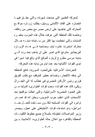 ‫ﻟﻤﻌﺭﻜﻪ ﺍﻟﻌﻠﻤﻴﻥ ﺍﻟﺘﻰ ﺼﻨﻌﺕ ﺸﻬﺭﺘﻪ، ﻭﺍﻟﺘﻰ ﺤﻘـﻕ ﻓﻴﻬـﺎ‬
‫ﺍﻨﺘﺼﺎﺭﻩ ﻋﻠﻰ ﺍﻟﻘﺎﺌﺩ ﺍﻷﻟﻤﺎﻨﻰ ﺭﻭﻤﻴل، ﻴﻁﻠﺏ ﺯﻴـﺎﺭﻩ ﻤﻭﺍﻗـﻊ‬
‫ﺍﻟﻤﻌﺎﺭﻙ ﺍﻟﺘﻰ ﺨﺎﻀﻬﺎ ﻋﻠﻰ ﺍﺭﺽ ﻤﺼﺭ ﻤﻊ ﺒﻌﺽ ﻤﻥ ﺭﻓﺎﻗﻪ،‬
‫ﻭﺨﺎﺼﻪ ﺘﻠﻙ ﺍﻟﻤﻨﻁﻘﻪ ﺍﻟﺘﻰ ﻋﺭﻓﺕ ﺨﻼل ﻫﺫﻩ ﺍﻟﺤﺭﺏ، ﺒﻤﻘﺒـﺭﻩ‬
‫ﺍﻟﺩﺒﺎﺒﺎﺕ ﻭﺍﻟﺘﻰ ﺘﺤﻁﻤﺕ ﺒﻬﺎ ﺍﻜﺜﺭ ﻤﻥ ﺴـﺘﻤﺎﺌﻪ ﺩﺒﺎﺒـﻪ ﺨـﻼل‬
‫ﻤﻌﺎﺭﻙ ﺍﺴﺘﻤﺭﺕ ﻋﺸﺭﻩ ﺍﻴﺎﻡ، ﻭﺼﺎﺤﺒﻪ ﻓـﻰ ﻫـﺫﻩ ﺍﻟﺯﻴـﺎﺭﻩ‬
‫ﺍﻟﺒﺭﻴﺠﺎﺩﻴﺭ ﻤﺎﻨﺭﻨﺞ ﺍﻟﺫﻯ ﺍﺼﺭ ﻋﻠﻰ ﺍﻥ ﻴﺫﻫﺏ ﺒﻤﻔـﺭﺩﻩ ﺍﻟـﻰ‬
‫ﻤﺩﻴﻨﻪ ﻤﺭﺴﻰ ﻤﻁﺭﻭﺡ ﻟﺯﻴﺎﺭﻩ ﺍﻟﻤﻭﻗﻊ ﺍﻟﺫﻯ ﻭﻗﻊ ﻓﻴﻪ ﺍﺴﻴﺭﺍ ﻓﻰ‬
   ‫ﺍﻴﺩﻯ ﺍﻟﻘﻭﺍﺕ ﺍﻷﻟﻤﺎﻨﻴﻪ ﺒﻌﺩ ﻋﺩﻩ ﺍﻴﺎﻡ ﻤﻥ ﺒﺩﺍﻴﻪ ﻫﺫﻩ ﺍﻟﻤﻌﺭﻜﻪ.‬
‫ﺍﻟﺘﺤﺭﺸﺎﺕ ﺍﻷﺴﺭﺍﺌﻠﻴﻪ ﻋﻠﻰﺍﻟﺤﺩﻭﺩ ﺍﻟﺴﻭﺭﻴﻪ، ﺘﺩﻓﻊ ﺍﻟﻤﻨﻁﻘﻪ‬
‫ﺍﻟﻰ ﺤﺎﻓﻪ ﺍﻷﻨﻔﺠﺎﺭ، ﻭﺘﺼﺎﻋﺩ ﺨﻁﻴﺭ ﻟﻠﻤﻭﻗﻑ ﻤﻊ ﻁﻠﺏ ﺍﻟﻔﺭﻴﻕ‬
‫ﻓﻭﺯﻯ ﺭﺌﻴﺱ ﺍﻷﺭﻜﺎﻥ ﺍﻟﻤﺼﺭﻯ ﻓﻰ ﺨﻁﺎﺏ ﻟﻪ ﺍﻟﻰ ﺍﻟﺠﻨـﺭﺍل‬
‫ﺭﻴﻜﻰ، ﻗﺎﺌﺩ ﻫﺫﻩ ﺍﻟﻘﻭﺍﺕ، ﺴﺤﺏ ﻗﻭﺍﺕ ﺍﻟﻁﻭﺍﺭﻯﺀ ﺍﻟﺩﻭﻟﻴﻪ ﻤـﻥ‬
‫ﻋﻠﻰ ﺍﻟﺤﺩﻭﺩ ﺍﻟﻤﺼﺭﻴﻪ ﺍﻷﺴﺭﺍﺌﻴﻠﻴﻪ، ﻭﺍﻟﺘﻰ ﺍﺤﺘﻠﺕ ﻤﻭﺍﻗﻌﻬﺎ ﺒﻌﺩ‬
‫ﺍﻷﻨﺴﺤﺎﺏ ﺍﻟﺫﻯ ﺍﻋﻘﺏ ﺤﺭﺏ ﺍﻟﺴﻭﻴﺱ، ﻭﻴﻌﻠﻥ ﺍﻨﻪ ﻗﺩ ﺍﺼـﺩﺭ‬
‫ﺍﻭﺍﻤﺭﻩ ﺍﻟﻰ ﺍﻟﻘﻭﺍﺕ ﺍﻟﻤﺴﻠﺤﻪ ﻟﺘﻜـﻭﻥ ﻤﺴـﺘﻌﺩﻩ ﻟﻠﻌﻤـل ﻀـﺩ‬
‫ﺍﺴﺭﺍﺌﻴل، ﻭﺘﻡ ﺍﺴﺘﺩﻋﺎﺀ ﻗﻭﺍﺕ ﺍﻷﺤﺘﻴﺎﻁﻰ ﻋﻠﻰ ﻋﺠل، ﻭﻴﺼﺩﺭ‬
‫ﻭﺯﻴﺭ ﺍﻟﻤﻭﺍﺼﻼﺕ ﺘﻌﻠﻴﻤﺎﺘﻪ ﺒﺄﺼﻼﺡ ﺠﻤﻴﻊ ﺨﻁﻭﻁ ﺍﻟﺘﻠﻔﻭﻨـﺎﺕ‬
‫ﺍﻟﻤﻌﻁﻠﻪ ﺒﺎﻟﻘﺎﻫﺭﻩ ﻤﻊ ﺍﻋﻼﻥ ﺤﺎﻟﻪ ﺍﻟﻁﻭﺍﺭﻯﺀ، ﺍﻷﺤﺎﺩﻴﺙ ﺒـﻴﻥ‬

                       ‫- ٣٠٣ -‬
 