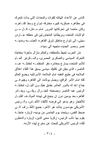 ‫ﺍﻟﻨﺎﺱ ﻋﻥ ﺍﻷﻋﺩﺍﺩ ﺍﻟﻬﺎﺌﻠﻪ ﻟﻠﻘﻭﺍﺕ ﻭﺍﻟﻤﻌﺩﺍﺕ ﺍﻟﺘﻰ ﺒﺩﺃﺕ ﺘﺘﺤﺭﻙ‬
‫ﻓﻰ ﻤﻅﺎﻫﺭﻩ ﻋﺴﻜﺭﻴﻪ ﻜﺒﻴﺭﻩ ﻤﺨﺘﺭﻗﻪ ﺸﻭﺍﺭﻉ ﻭﺴﻁ ﺍﻟﻘـﺎﻫﺭﻩ،‬
‫ﻭﻜﺎﻥ ﻤﺘﻌﻤﺩﺍ ﻓﻰ ﺘﺤﺭﻜﺎﺘﻬﺎ ﺍﻟﻤﺭﻭﺭ ﺍﻤﺎﻡ ﺴـﻔﺎﺭﻩ ﻜـل ﻤـﻥ‬
‫ﺍﻟﻭﻻﻴﺎﺕ ﺍﻟﻤﺘﺤﺩﻩ ﻭﺒﺭﻴﻁﺎﻨﻴﺎ ﺍﻟﻤﺘﺠﺎﻭﺭﺘﻴﻥ ﻓﻰ ﻤﻨﻁﻘﻪ ﺠـﺎﺭﺩﻥ‬
‫ﺴﻴﺘﻰ، ﺍﻟﻰ ﺸﻭﺍﺭﻉ ﻤﻨﺎﻁﻕ ﺸﺭﻕ ﺍﻟﻘﺎﻫﺭﻩ، ﺍﻟﻌﺒﺎﺴـﻴﻪ ﻭﻤﺩﻴﻨـﻪ‬
                   ‫ﻨﺼﺭ ﻭﻤﺼﺭ ﺍﻟﺠﺩﻴﺩﻩ ﻤﺘﺠﻬﻪ ﺍﻟﻰ ﺴﻴﻨﺎﺀ.‬
‫ﻨﺫﺭ ﺍﻟﺤﺭﺏ ﺘﺤﻴﻁ ﺒﺎﻟﻤﻨﻁﻘﻪ، ﻭﺍﻟﻌﺎﻟﻡ ﻤﺎﺯﺍل ﻤﺄﺨﻭﺫﺍ ﺒﻤﻔﺎﺠﺄﻩ‬
‫ﺍﻟﺘﺤﺭﻙ ﺍﻟﺴﻴﺎﺴﻰ ﻭﺍﻟﻌﺴﻜﺭﻯ ﺍﻟﻤﺼﺭﻯ، ﻭﺍﻟﺴـﻜﺭﺘﻴﺭ ﺍﻟﻌـﺎﻡ‬
‫ﻟﻸﻤﻡ ﺍﻟﻤﺘﺤﺩﻩ ﻴﺴﺎﺭﻉ ﺒﻤﻐﺎﺩﺭﻩ ﻤﻘﺭ ﺍﻟﻤﻨﻅﻤـﻪ ﻟﻤﻘﺎﺒﻠـﻪ ﻋﺒـﺩ‬
‫ﺍﻟﻨﺎﺼﺭ، ﺍﻟﺫﻯ ﻴﻌﻠﻥ ﻓﻰ ﺘﻜﺘﻴﻙ ﺴﻴﺎﺴﻰ ﻴﺴﺒﻕ ﻫﺫﺍ ﺍﻟﻠﻘﺎﺀ ﺍﻏﻼﻕ‬
‫ﺍﻟﻤﻼﺤﻪ ﻓﻰ ﺨﻠﻴﺞ ﺍﻟﻌﻘﺒﻪ ﺍﻤﺎﻡ ﺍﻟﻤﻼﺤﻪ ﺍﻷﺴﺭﺍﺌﻠﻴﻪ ﻭﻴﻀﻊ ﺍﻟﻌﺎﻟﻡ‬
‫ﻜﻠﻪ ﺍﻤﺎﻡ ﺍﻷﻤﺭ ﺍﻟﻭﺍﻗﻊ، ﻭﻴﺼل ﻴﻭﺜﺎﻨﺕ ﺍﻟﻰ ﺍﻟﻘﺎﻫﺭﻩ ﻭﻴﻘﻴﻡ ﻓـﻰ‬
‫ﺠﻨﺎﺡ ﺍﻋﺩ ﻟﻪ ﺒﺎﻟﺩﻭﺭ ﺍﻟﻌﺎﺸﺭ ﺒﻔﻨﺩﻕ ﻫﻴﻠﺘـﻭﻥ ﺍﻟﻨﻴـل، ﻟﻤﻘﺎﺒﻠـﻪ‬
‫ﺍﻟﺭﺌﻴﺱ ﻋﺒﺩ ﺍﻟﻨﺎﺼﺭ ﻭﺒﺼﺤﺒﺘﻪ ﺍﻟﺠﻨـﺭﺍل ﺭﻴﻜـﻰ، ﻭﻴﻐـﺎﺩﺭ‬
‫ﺍﻟﻘﺎﻫﺭﻩ ﺒﻌﺩ ﻴﻭﻤﻴﻥ ﺩﻭﻥ ﺍﻥ ﻴﻨﺠﺢ ﻓﻰ ﺘﻬﺩﺌﻪ ﺍﻟﻤﻭﻗـﻑ ﺍﻟﻘﺎﺒـل‬
‫ﻟﻸﻨﻔﺠﺎﺭ ﻭﻫﻭ ﻴﺩﻋﻭ ﺍﻟﻰ ﻓﺭﺼﻪ ﻷﻟﺘﻘﺎﺀ ﺍﻷﻨﻔـﺎﺱ، ﻭﺍﻟـﺭﺌﻴﺱ‬
‫ﺍﻷﻤﺭﻴﻜﻰ ﺠﻭﻨﺴﻭﻥ ﻴﻨﺎﺸﺩ ﻫﻭ ﺍﻷﺨﺭ، ﺠﻤﻴﻊ ﺍﻷﻁـﺭﺍﻑ ﺍﻟـﻰ‬
‫ﻀﺒﻁ ﺍﻟﻨﻔﺱ، ﻭﻴﺘﺤﺩﺩ ﻴﻭﻡ ﺍﻟﺨﺎﻤﺱ ﻤﻥ ﻴﻭﻨﻴﻪ، ﻟﺯﻴﺎﺭﻩ ﻋﺎﺠﻠـﻪ‬
‫ﻴﻘﻭﻡ ﺒﻬﺎ ﻨﺎﺌﺏ ﺍﻟﺭﺌﻴﺱ، ﺯﻜﺭﻴﺎ ﻤﺤﻰ ﺍﻟﺩﻴﻥ، ﻟﺯﻴﺎﺭﻩ ﻭﺍﺸﻨﻁﻭﻥ‬
        ‫ﻟﻠﻘﺎﺀ ﺍﻟﺭﺌﻴﺱ ﺍﻷﻤﺭﻴﻜﻰ ﻟﻠﺒﺤﺙ ﻋﻥ ﻤﺨﺭﺝ ﻟﻬﺫﻩ ﺍﻷﺯﻤﻪ.‬

                       ‫- ٤٠٣ -‬
 