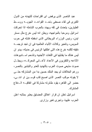 ‫ﻋﺒﺩ ﺍﻟﻨﺎﺼﺭ ﺍﻟﺫﻯ ﻴﺭﻓﺽ ﺍﻯ ﺍﻗﺘﺭﺍﺤﺎﺕ ﻟﻠﺘﻬﺩﺌﻪ ﻤﻥ ﺍﻟﺩﻭل‬
‫ﺍﻟﻜﺒﺭﻯ ﻓﻰ ﻟﻘﺎﺀ ﺼﺤﻔﻰ ﺒﺎﺤـﺩ ﺍﻟﻘﻭﺍﻋـﺩ ﺍﻟﺠﻭﻴـﻪ ﻭﻭﺴـﻁ‬
‫ﺍﻟﻁﻴﺎﺭﻴﻥ، ﻴﺘﺤﺩﺙ ﻓﻰ ﺜﻘﻪ ﻭﻴﻬﺩﺩ ﺒﺎﻟﺤﺭﺏ ﺍﻟﺸﺎﻤﻠﻪ ﺍﺫﺍ ﺘﺤﺭﻜﺕ‬
‫ﺍﺴﺭﺍﺌﻴل ﻭﻤﺭﺤﺒﺎ ﺒﺎﻟﻤﻭﺍﺠﻬﻪ، ﻭﻴﻌﻠﻥ ﺍﻨﻪ ﻟﻴﺱ ﺨﺭﻉ ﻤﺜل ﻤﺴﺘﺭ‬
‫ﺍﻴﺩﻥ، ﺭﺌﻴﺱ ﺍﻟﻭﺯﺭﺍﺀ ﺍﻟﺒﺭﻴﻁﺎﻨﻰ ﺍﻟﺫﻯ ﺍﺴﻘﻁﻪ ﻓﺸﻠﻪ ﻓﻰ ﺤﺭﺏ‬
‫ﺍﻟﺴﻭﻴﺱ، ﻭﺘﺘﺤﻴﺭ ﻭﻜﻼﺕ ﺍﻷﻨﺒﺎﺀ ﺍﻟﻌﺎﻟﻤﻴﻪ ﻓﻰ ﺍﻥ ﺘﺠﺩ ﺘﺭﺠﻤـﻪ‬
‫ﺩﻗﻴﻘﻪ ﻟﻜﻠﻤﻪ ﺨﺭﻉ ﻫﺫﻩ ﺍﻟﺘﻰ ﺍﻁﻠﻘﻬﺎ ﺍﻟﺭﺌﻴﺱ ﻓﻰ ﺤﺩﻴﺜﻪ، ﻴﺒﺩﻭ ﺍﻥ‬
‫ﻟﻴﺱ ﻫﻨﺎﻙ ﻤﺎ ﻴﻘﺎﺒﻠﻬﺎ ﻓﻰ ﺍﻟﻠﻐﺎﺕ ﺍﻷﺠﻨﺒﻴﻪ ﻭﺘﺫﺩﺤﻡ ﺍﺴـﺘﺩﻴﻭﻫﺎﺕ‬
‫ﺍﻷﺫﺍﻋﻪ ﻭﺍﻟﺘﻠﻔﺯﻴﻭﻥ ﻓﻰ ﺍﻷﻋﺩﺍﺩ ﻷﻏـﺎﻨﻰ ﺍﻟﻤﻌﺭﻜـﻪ، ﻭﻴﺠﻠـل‬
‫ﺼﻭﺕ ﻤﺫﻴﻌﻰ ﺼﻭﺕ ﺍﻟﻌﺭﺏ ﺒﺎﻟﺘﻬﺩﻴﺩ ﻟﻠﻌﺩﻭ ﻭﺍﻟﺘﺒﺸﻴﺭ ﺒﺎﻟﻨﺼﺭ،‬
‫ﻭﺭﻏﻡ ﺍﻟﺨﻼﻓﺎﺕ ﻟﻡ ﻴﺠﺩ ﺍﻟﻤﻠﻙ ﺤﺴﻴﻥ ﺒﺩﺍ ﻤﻥ ﺍﻟﻤﺸﺎﺭﻜﻪ ﺤﺘـﻰ‬
‫ﻻ ﻴﻔﻭﺘﻪ ﻤﻭﻜﺏ ﺍﻟﻨﺼﺭ ﺍﻟﺫﻯ ﺍﺼﺒﺢ ﻗﺎﺏ ﻗﻭﺴـﻴﻥ ﺍﻭ ﺍﺩﻨـﻰ،‬
‫ﺤﻀﺭ ﺍﻟﻰ ﺍﻟﻘﺎﻫﺭﻩ ﻴﻘﻭﺩ ﻁﺎﺌﺭﺘﻪ ﻤﺸﺎﺭﻜﺎ ﻓﻰ ﺍﺘﻔﺎﻗﻴـﻪ ﺍﻟـﺩﻓﺎﻉ‬
                                               ‫ﺍﻟﻤﺸﺘﺭﻙ.‬
‫ﺍﺴﺭﺍﺌﻴل ﺘﻌﻠﻥ ﺍﻥ ﻗﺭﺍﺭ ﺍﻏﻼﻕ ﺍﻟﻤﻀﺎﻴﻕ ﻴﻌﺘﺒﺭ ﺒﻤﺜﺎﺒﻪ ﺍﻋﻠﻥ‬
                      ‫ﺍﻟﺤﺭﺏ ﻋﻠﻴﻬﺎ، ﻭﺘﺠﺭﻯ ﺘﻐﻴﺭ ﻭﺯﺍﺭﻯ.‬




                       ‫- ٥٠٣ -‬
 