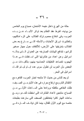 ‫- ٦٣ -‬
‫ﺤﺎﻟﻪ ﻤﻥ ﺍﻟﻬﺭﺝ ﺩﺍﺨل ﺨﻴﻤﻪ ﺍﻷﻤﺘﺤﺎﻥ، ﺼﺒﺎﺡ ﻴﻭﻡ ﺍﻟﺨﺎﻤﺱ‬
‫ﻤﻥ ﻴﻭﻨﻴﻪ، ﺍﻨﻔﺭﻁ ﻋﻘﺩ ﺍﻟﻨﻅﺎﻡ ﺒﻌﺩ ﺘﻭﺍﺘﺭ ﺍﻷﻨﺒـﺎﺀ ﻋـﻥ ﺒـﺩﺀ‬
‫ﺍﻟﺤﺭﺏ، ﻭﻓﻰ ﺍﻨﺩﻓﺎﻉ ﻤﺤﻤﻭﻡ ﺘﺭﻙ ﺍﻟﻁﻼﺏ ﻋﻠﻰ ﺍﺜﺭﻩ ﺍﻤﺎﻜﻨﻬﻡ،‬
‫ﻭﺘﺘﻁﺎﻴﺭﺕ ﺍﻭﺭﺍﻕ ﺍﻷﺠﺎﺒﺎﺕ ﻭﺍﻷﺴﺌﻠﻪ ﺍﻟﺘـﻰ ﺴـﺎﺭﻉ ﺒﻌـﺽ‬
‫ﺍﻟﻁﻼﺏ ﺒﺘﻤﺯﻴﻘﻬﺎ ﻋﻠﻰ ﺍﻷﺭﺽ، ﻟﻸﻟﺘﻔﺎﻑ ﺤﻭل ﺠﻬﺎﺯ ﺼﻐﻴﺭ‬
‫ﻟﻠﺭﺍﺩﻴﻭ، ﺘﺘﺩﺍﻓﻊ ﺍﻟﺒﻴﺎﻨﺎﺕ ﺍﻟﺼﺎﺭﺨﻪ ﻋﻥ ﺍﻟﻌﺩﻭﺍﻥ ﺍﻟـﺫﻯ ﺒﺩﺃﺘـﻪ‬
‫ﺍﺴﺭﺍﺌﻴل ﻭﻋﻥ ﺍﻋﺩﺍﺩ ﻤﻥ ﻁﺎﺌﺭﺘﻬﺎ ﺍﻟﺘﻰ ﺍﺴـﻘﻁﺕ ﻓـﻰ ﻫـﺫﺍ‬
‫ﺍﻟﻬﺠﻭﻡ، ﺘﺘﺼﺎﻋﺩ ﺍﻟﺘﻌﻠﻴﻘﺎﺕ ﺍﻟﺤﻤﺎﺴﻴﻪ ﺒﻴﻨﻬﻡ، ﺒﺘﺄﻜﻴـﺩﺍﺕ ﻤـﻥ‬
‫ﺍﻟﺒﻌﺽ ﺒﺄﻥ ﺍﻟﺤﺭﺏ ﻟﻥ ﺘﻁﻭل ﺴﻭﻯ ﻋﺩﻩ ﺍﻴـﺎﻡ ﻟﻴـﺘﻡ ﺍﻟﻘـﺎﺀ‬
                                       ‫ﺍﺴﺭﺍﺌﻴل ﻓﻰ ﺍﻟﺒﺤﺭ.‬
‫ﻟﻡ ﻴﻌﺩ ﻟﻠﻨﺎﺱ ﻤﻥ ﺤﺩﻴﺙ ﺍﻻ ﻤﺘﺎﺒﻌﻪ ﺍﺨﺒﺎﺭ ﺍﻟﺤﺭﺏ، ﺍﻟﻘﺎﻫﺭﻩ ﻤﻊ‬
‫ﺍﻻﻅﻼﻡ ﺍﻟﺘﺎﻡ ﻭﻤﻊ ﺍﺭﺘﻔﺎﻉ ﺤﺭﺍﺭﻩ ﻓﻰ ﻫﺫﻩ ﺍﻷﻴﺎﻡ ﻤـﻥ ﺍﻟﺼـﻴﻑ،‬
‫ﻅﻠﺕ ﺍﻟﻤﻘﺎﻫﻰ ﻤﻜﺘﻅﻪ ﺒﺭﻭﺍﺩﻫﺎ ﺤﺘﻰ ﺍﻟﺴـﺎﻋﺎﺕ ﺍﻷﻭﻟـﻰ ﻤـﻥ‬
‫ﺍﻟﺼﺒﺎﺡ، ﻤﺘﺎﺒﻌﻴﻥ ﻻﻋﺩﺍﺩ ﺍﻟﻁﺎﺌﺭﺍﺕ ﺍﻟﺘﻰ ﺍﺴﻘﻁﺕ ﻟﻠﻌـﺩﻭ، ﻭﻤـﻊ‬
‫ﺴﺎﻋﺎﺕ ﺍﻟﻨﻬﺎﺭ ﻜﺎﻨﻭﺍ ﻴﺘﺨﺎﻁﻔﻭﻥ ﺍﻟﺼﺤﻑ ﺍﻟﺘﻰ ﺴﺎﺭﻋﺕ ﺒﻁﺒﻌﺎﺕ‬
‫ﺨﺎﺼﻪ ﻤﻊ ﺍﻟﻴﻭﻡ ﺍﻷﻭل ﻟﻠﻘﺘﺎل، ﺒﻴﻨﻤﺎ ﻜﺎﻥ ﺘﻭﻗـﻑ ﺍﻟﻤـﺎﺭﻩ ﻓـﻰ‬


                       ‫- ٧٠٣ -‬
 