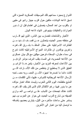 ‫ﺍﻟﺸﻭﺍﺭﻉ ﺒﻤﺠﺭﺩ ﺴﻤﺎﻋﻬﻡ ﺘﻠﻙ ﺍﻟﻤﻭﺴﻴﻘﺎﺕ ﺍﻟﻌﺴﻜﺭﻴﻪ ﺍﻟﻤﻤﻴﺯﻩ ﺍﻟﺘﻰ‬
‫ﺘﺴﺒﻕ ﺍﺫﺍﻋﻪ ﺍﻟﺒﻴﺎﻨﺎﺕ، ﻤﻠﺘﻔﻴﻥ ﺤﻭل ﺍﻗﺭﺏ ﺠﻬﺎﺯ ﺭﺍﺩﻴﻭ ﻓﻰ ﻤﻘﻬﻰ‬
‫ﺍﻭ ﺒﺎﻟﻘﺭﺏ ﻤﻥ ﺍﺤﺩ ﺍﻟﻤﺤﺎل، ﻴﻨﺼﺘﻭﻥ ﻓﻰ ﺍﻫﺘﻤﺎﻡ ﻗﺒل ﺍﻥ ﺘـﺩﻭﺭ‬
           ‫ﺍﻟﺤﻭﺍﺭﺍﺕ ﻭﺍﻟﺘﻌﻠﻴﻘﺎﺕ ﺒﻴﻨﻬﻡ ﻓﻭﺭ ﺍﻨﺘﻬﺎﺀ ﺍﺫﺍﻋﻪ ﺍﻟﺒﻴﺎﻥ.‬
‫ﺍﻷﺨﺒﺎﺭ ﻭﺍﻟﺸﺎﺌﻌﺎﺕ ﺘﺘﻀﺎﺭﺏ ﺒﻴﻥ ﺍﻟﻨﺎﺱ، ﺍﻟﺫﻴﻥ ﻟﻬﻡ ﺍﻗـﺎﺭﺏ‬
‫ﻓﻰ ﻤﻨﻁﻘﻪ ﻤﺼﺭ ﺍﻟﺠﺩﻴﺩﻩ ﻴﺘﺤﺩﺜﻭﻥ ﻋـﻥ ﻗﺼـﻑ ﺸـﺩﻴﺩ ﻤـﻥ‬
‫ﺍﻟﻁﺎﺌﺭﺍﺕ ﺍﻻﺴﺭﺍﺌﻴﻠﻴﻪ ﻋﻠﻰ ﻤﻁﺎﺭ ﺍﻟﻤﺎﻅـﻪ ﺒﺸـﺭﻕ ﺍﻟﻘـﺎﻫﺭﻩ،‬
‫ﻭﺍﺨﺭﻴﻥ ﻴﺅﻜﺩﻭﻥ ﺍﻥ ﻁﺎﺌﺭﺍﺕ ﺍﻟﻤﻴﺭﺍﺝ ﺍﻷﺴﺭﺍﺌﻴﻠﻴﻪ ﻜﺎﻨﺕ ﺘﻤﺭﺡ‬
‫ﻓﻰ ﺴﻤﺎﺀ ﺤﻠﻭﺍﻥ، ﺍﻟﺒﺴﻁﺎﺀ ﻓﺭﺤﻴﻥ ﻤﻬﻠﻠﻴﻥ ﻤﻊ ﻜل ﺒﻴﺎﻥ ﻋﺴﻜﺭﻯ‬
‫ﻤﻥ ﺍﻷﺫﺍﻋﻪ ﺍﻟﻤﺼﺭﻴﻪ، ﻓﻰ ﺍﻟﻤﺴﺎﺀ ﻴﻘﻠﺏ ﺍﺸﺭﻑ ﻤﺅﺸﺭ ﺍﻟﺭﺩﺍﻴـﻭ‬
‫ﺒﻴﻥ ﺍﻷﺫﺍﻋﺎﺕ ﻟﻤﻌﺭﻓﻪ ﺍﻟﻤﺯﻴﺩ ﻤﻥ ﺍﻷﺨﺒﺎﺭ، ﻴﻠﻌﻥ ﻫـﺫﺍ ﺍﻟﺭﺍﺩﻴـﻭ‬
‫ﺍﻟﻌﺘﻴﻕ ﺍﻟﺫﻯ ﻻ ﻴﺴﺘﻁﻴﻊ ﺍﻥ ﻴﺘﺨﻠﺹ ﻤﻥ ﺘﻠﻙ ﺍﻷﺸـﺎﺭﺍﺕ ﺍﻟﺘـﻰ‬
‫ﻜﺎﻨﺕ ﺩﺍﺌﻤﺎ ﻤﺎ ﺘﺼﺩﺭﻫﺎ ﺍﺠﻬﺯﻩ ﺍﻷﻤـﻥ ﺍﻟﻤﺼـﺭﻴﻪ ﻤﺼـﺎﺤﺒﻪ‬
‫ﻷﺭﺴﺎل ﺍﻷﺫﺍﻋﻪ ﺍﻟﺒﺭﻴﻁﺎﻨﻴﻪ ﻟﻠﺸﻭﺸﺭﻩ ﻋﻠﻴﻬﺎ، ﺘﺄﺘﻰ ﺍﻟﻜﻠﻤﺎﺕ ﻤـﻥ‬
‫ﺍﻟﻤﺫﻴﻊ ﻤﺘﻘﻁﻌﻪ، ﺍﻟﻴﻭﻡ ﺍﻟﺜﺎﻨﻰ ﻟﻠﺤﺭﺏ ﻭﻟﻴﺴﺕ ﻫﻨﺎﻙ ﺍﺨﺒﺎﺭ ﻤﺅﻜﺩﻩ‬
‫ﻋﻥ ﻤﺎ ﻴﺩﻭﺭ ﻓﻴﻬﺎ، ﺭﻏﻡ ﺍﻷﻅﻼﻡ ﺍﻟﺘﺎﻡ ﺍﻟﺫﻯ ﻜﺎﻥ ﻴﻠﻑ ﺍﻟﻘـﺎﻫﺭﻩ،‬
‫ﻜﺎﻨﺕ ﻫﻨﺎﻙ ﺘﺠﻤﻌﺎﺕ ﻤﻥ ﺍﻟﺸﺒﺎﺏ ﻋﻠـﻰ ﻨﻭﺍﺼـﻰ ﺍﻟﺤـﻭﺍﺭﻯ‬
‫ﺍﻟﻀﻴﻘﻪ ﻤﻥ ﺸﺎﺭﻉ ﺍﻟﺩﺭﺏ ﺍﻟﺠﺩﻴﺩ، ﻓﻰ ﺤﻭﺍﺭ ﻋﻥ ﺍﻟﺤﺭﺏ ﺒﻴـﻨﻬﻡ‬
‫ﻴﺴﺘﻤﺭ ﺤﺘﻰ ﺴﺎﻋﺎﺕ ﻤﺘﺄﺨﺭﻩ ﻤﻥ ﺍﻟﻠﻴل، ﻴﺘﺒﺎﺭﻯ ﺒﻌﻀﻬﻡ ﺒﺄﻀﺎﻓﻪ‬
                      ‫ﻤﺎ ﺘﻭﺼل ﺍﻟﻴﻪ ﻤﻥ ﺍﺨﺒﺎﺭ ﺍﻟﻰ ﺍﻷﺨﺭﻴﻥ.‬

                        ‫- ٨٠٣ -‬
 