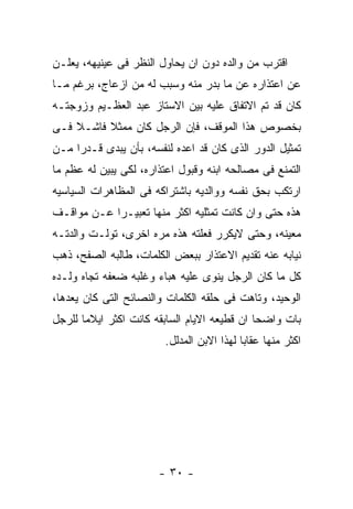 ‫ﺍﻗﺘﺭﺏ ﻤﻥ ﻭﺍﻟﺩﻩ ﺩﻭﻥ ﺍﻥ ﻴﺤﺎﻭل ﺍﻟﻨﻅﺭ ﻓﻰ ﻋﻴﻨﻴﻬﻪ، ﻴﻌﻠـﻥ‬
‫ﻋﻥ ﺍﻋﺘﺫﺍﺭﻩ ﻋﻥ ﻤﺎ ﺒﺩﺭ ﻤﻨﻪ ﻭﺴﺒﺏ ﻟﻪ ﻤﻥ ﺍﺯﻋﺎﺝ، ﺒﺭﻏﻡ ﻤـﺎ‬
‫ﻜﺎﻥ ﻗﺩ ﺘﻡ ﺍﻻﺘﻔﺎﻕ ﻋﻠﻴﻪ ﺒﻴﻥ ﺍﻻﺴﺘﺎﺯ ﻋﺒﺩ ﺍﻟﻌﻅـﻴﻡ ﻭﺯﻭﺠﺘـﻪ‬
‫ﺒﺨﺼﻭﺹ ﻫﺫﺍ ﺍﻟﻤﻭﻗﻑ، ﻓﺈﻥ ﺍﻟﺭﺠل ﻜﺎﻥ ﻤﻤﺜﻼ ﻓﺎﺸـﻼ ﻓـﻰ‬
‫ﺘﻤﺜﻴل ﺍﻟﺩﻭﺭ ﺍﻟﺫﻯ ﻜﺎﻥ ﻗﺩ ﺍﻋﺩﻩ ﻟﻨﻔﺴﻪ، ﺒﺄﻥ ﻴﺒﺩﻯ ﻗـﺩﺭﺍ ﻤـﻥ‬
‫ﺍﻟﺘﻤﻨﻊ ﻓﻰ ﻤﺼﺎﻟﺤﻪ ﺍﺒﻨﻪ ﻭﻗﺒﻭل ﺍﻋﺘﺫﺍﺭﻩ، ﻟﻜﻰ ﻴﺒﻴﻥ ﻟﻪ ﻋﻅﻡ ﻤﺎ‬
‫ﺍﺭﺘﻜﺏ ﺒﺤﻕ ﻨﻔﺴﻪ ﻭﻭﺍﻟﺩﻴﻪ ﺒﺎﺸﺘﺭﺍﻜﻪ ﻓﻰ ﺍﻟﻤﻅﺎﻫﺭﺍﺕ ﺍﻟﺴﻴﺎﺴﻴﻪ‬
‫ﻫﺫﻩ ﺤﺘﻰ ﻭﺍﻥ ﻜﺎﻨﺕ ﺘﻤﺜﻠﻴﻪ ﺍﻜﺜﺭ ﻤﻨﻬﺎ ﺘﻌﺒﻴـﺭﺍ ﻋـﻥ ﻤﻭﺍﻗـﻑ‬
‫ﻤﻌﻴﻨﻪ، ﻭﺤﺘﻰ ﻻﻴﻜﺭﺭ ﻓﻌﻠﺘﻪ ﻫﺫﻩ ﻤﺭﻩ ﺍﺨﺭﻯ، ﺘﻭﻟـﺕ ﻭﺍﻟﺩﺘـﻪ‬
‫ﻨﻴﺎﺒﻪ ﻋﻨﻪ ﺘﻘﺩﻴﻡ ﺍﻻﻋﺘﺫﺍﺭ ﺒﺒﻌﺽ ﺍﻟﻜﻠﻤﺎﺕ، ﻁﺎﻟﺒﻪ ﺍﻟﺼﻔﺢ، ﺫﻫﺏ‬
‫ﻜل ﻤﺎ ﻜﺎﻥ ﺍﻟﺭﺠل ﻴﻨﻭﻯ ﻋﻠﻴﻪ ﻫﺒﺎﺀ ﻭﻏﻠﺒﻪ ﻀﻌﻔﻪ ﺘﺠﺎﻩ ﻭﻟـﺩﻩ‬
‫ﺍﻟﻭﺤﻴﺩ، ﻭﺘﺎﻫﺕ ﻓﻰ ﺤﻠﻘﻪ ﺍﻟﻜﻠﻤﺎﺕ ﻭﺍﻟﻨﺼﺎﺌﺢ ﺍﻟﺘﻰ ﻜﺎﻥ ﻴﻌﺩﻫﺎ،‬
‫ﺒﺎﺕ ﻭﺍﻀﺤﺎ ﺍﻥ ﻗﻁﻴﻌﻪ ﺍﻻﻴﺎﻡ ﺍﻟﺴﺎﺒﻘﻪ ﻜﺎﻨﺕ ﺍﻜﺜﺭ ﺍﻴﻼﻤﺎ ﻟﻠﺭﺠل‬
                        ‫ﺍﻜﺜﺭ ﻤﻨﻬﺎ ﻋﻘﺎﺒﺎ ﻟﻬﺫﺍ ﺍﻻﺒﻥ ﺍﻟﻤﺩﻟل.‬




                       ‫- ٠٣ -‬
 