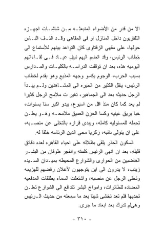 ‫ﺍﻻ ﻤﻥ ﻗﺩﺭ ﻤﻥ ﺍﻷﻀﻭﺍﺀ ﺍﻟﻤﻨﺒﻌﺜـﻪ ﻤـﻥ ﺸﺎﺸـﺎﺕ ﺍﺠﻬـﺯﻩ‬
‫ﺍﻟﺘﻠﻔﺯﻴﻭﻥ ﺩﺍﺨل ﺍﻟﻤﻨﺎﺯل ﺍﻭ ﻓﻰ ﺍﻟﻤﻘﺎﻫﻰ ﻭﻗـﺩ ﺍﻟﺘـﻑ ﺍﻟﻨـﺎﺱ‬
‫ﺤﻭﻟﻬﺎ، ﻋﻠﻰ ﻤﻘﻬﻰ ﺍﻟﺯﻓﺘﺎﻭﻯ ﻜﺎﻥ ﺍﻟﺘﻭﺍﻋﺩ ﺒﻴﻨﻬﻡ ﻟﻸﺴﺘﻤﺎﻉ ﺍﻟﻰ‬
‫ﺨﻁﺎﺏ ﺍﻟﺭﺌﻴﺱ، ﻭﻗﺩ ﺍﻨﻀﻡ ﺍﻟﻴﻬﻡ ﻨﺒﻴل ﻋﻴـﺎﺩ ﻓـﻰ ﻟﻘـﺎﺀﺍﺘﻬﻡ‬
‫ﺍﻟﻴﻭﻤﻴﻪ ﻫﺫﻩ، ﺒﻌﺩ ﺍﻥ ﺘﻭﻗﻔﺕ ﺍﻟﺩﺭﺍﺴـﻪ ﺒﺎﻟﻜﻠﻴـﺎﺕ ﻭﺍﻟﻤـﺩﺍﺭﺱ‬
‫ﺒﺴﺒﺏ ﺍﻟﺤﺭﺏ، ﺍﻟﻭﺠﻭﻡ ﻴﻜﺴﻭ ﻭﺠﻬﻪ ﺍﻟﻤﺫﻴﻊ ﻭﻫﻭ ﻴﻘﺩﻡ ﻟﺨﻁﺎﺏ‬
‫ﺍﻟﺭﺌﻴﺱ، ﻴﻨﻘل ﺍﻟﻜﺜﻴﺭ ﻤﻥ ﺍﻟﺤﻴﺭﻩ ﺍﻟﻰ ﺍﻟﻤﺸـﺎﻫﺩﻴﻥ ﻭﻟـﻡ ﻴﺒـﺩﺃ‬
‫ﺍﻟﺭﺠل ﺤﺩﻴﺜﻪ ﺒﻌﺩ ﺍﻟﻰ ﺍﻟﺠﻤﺎﻫﻴﺭ، ﺘﻐﻴﺭ ﺕ ﻤﻼﻤﺢ ﺍﻟﺭﺠل ﻜﺜﻴﺭﺍ‬
‫ﻟﻡ ﻴﻌﺩ ﻜﻤﺎ ﻜﺎﻥ ﻤﻨﺫ ﺍﻗل ﻤﻥ ﺍﺴﺒﻭﻉ، ﻴﺒﺩﻭ ﺍﻜﺒﺭ ﺴﻨﺎ ﺒﺴﻨﻭﺍﺕ،‬
‫ﺨﺒﺎ ﺒﺭﻴﻕ ﻋﻴﻨﻴﻪ ﻭﻜﺴﺎ ﺍﻟﺤﺯﻥ ﺍﻟﻌﻤﻴﻕ ﻤﻼﻤﺤـﻪ ﻭﻫـﻭ ﻴﻌﻠـﻥ‬
‫ﺘﺤﻤﻠﻪ ﻟﻠﻤﺴﺌﻭﻟﻴﻪ ﻜﺎﻤﻠﻪ، ﻭﻴﺒﺩﻯ ﻗﺭﺍﺭﻩ ﺒﺎﻟﺘﺨﻠﻰ ﻋﻥ ﻤﻨﺼـﺒﻪ،‬
    ‫ﻋﻠﻰ ﺍﻥ ﻴﺘﻭﻟﻰ ﻨﺎﺌﺒﻪ، ﺯﻜﺭﻴﺎ ﻤﺤﻰ ﺍﻟﺩﻴﻥ ﺍﻟﺭﺌﺎﺴﻪ ﺨﻠﻔﺎ ﻟﻪ.‬
‫ﺍﻟﺴﻜﻭﻥ ﺍﻟﺤﺫﺭ ﻴﻠﻘﻰ ﺒﻅﻼﻟﻪ ﻋﻠﻰ ﺍﺤﻴﺎﺀ ﺍﻟﻘﺎﻫﺭﻩ ﻟﻌﺩﻩ ﺩﻗﺎﺌﻕ‬
‫ﻗﻠﻴﻠﻪ، ﺒﻌﺩ ﺍﻥ ﺍﻨﻬﻰ ﺍﻟﺭﺌﻴﺱ ﻜﻠﻤﺘﻪ ﻭﺍﻨﻔﺠﺭ ﻁﻭﻓﺎﻥ ﻤﻥ ﺍﻟﺒﺸـﺭ‬
‫ﺍﻟﻐﺎﻀﺒﻴﻥ ﻤﻥ ﺍﻟﺤﻭﺍﺭﻯ ﻭﺍﻟﺸﻭﺍﺭﻉ ﺍﻟﻤﺤﻴﻁﻪ ﺒﻤﻴـﺩﺍﻥ ﺍﻟﺴـﻴﺩﻩ‬
‫ﺯﻴﻨﺏ، ﻻ ﻴﺩﺭﻭﻥ ﺍﻟﻰ ﺍﻴﻥ ﻴﺘﻭﺠﻬﻭﻥ ﻷﻋﻼﻥ ﺭﻓﻀﻬﻡ ﻟﻠﻬﺯﻴﻤﻪ‬
‫ﻭﺘﺨﻠﻰ ﺍﻟﺭﺠل ﻋﻥ ﻤﻨﺼﺒﻪ، ﻭﺍﺸﺘﻌﻠﺕ ﺍﻟﺴﻤﺎﺀ ﺒﻁﻠﻘﺎﺕ ﺍﻟﻤﺩﻓﻌﻴﻪ‬
‫ﺍﻟﻤﻀﺎﺩﻩ ﻟﻠﻁﺎﺌﺭﺍﺕ، ﻭﺍﻤﻭﺍﺝ ﺍﻟﺒﺸﺭ ﺘﺘﺩﺍﻓﻊ ﺍﻟﻰ ﺍﻟﺸﻭﺍﺭﻉ ﺘﻌﻠـﻥ‬
‫ﺘﺤﺩﻴﻬﺎ ﻓﻠﻡ ﺘﻌﺩ ﺘﺨﺸﻰ ﺸﻴﺌﺎ ﺒﻌﺩ ﻤﺎ ﺴﻤﻌﺘﻪ ﻤﻥ ﺤﺩﻴﺙ ﺍﻟـﺭﺌﻴﺱ‬
                           ‫ﻭﻫﻰﻟﻡ ﺘﺩﺭﻙ ﺒﻌﺩ ﺍﺒﻌﺎﺩ ﻤﺎ ﺠﺭﻯ.‬

                      ‫- ٠١٣ -‬
 