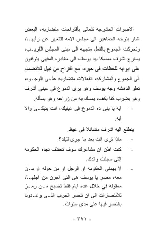 ‫ﺍﻻﺼﻭﺍﺕ ﺍﻟﺤﺸﺭﺠﻪ ﺘﺘﻌﺎﻟﻰ ﺒﺄﻗﺘﺭﺍﺤﺎﺕ ﻤﺘﻀﺎﺭﺒﻪ، ﺍﻟﺒﻌﺽ‬
‫ﺍﺸﺎﺭ ﺒﺘﻭﺠﻪ ﺍﻟﺠﻤﺎﻫﻴﺭ ﺍﻟﻰ ﻤﺠﻠﺱ ﺍﻻﻤﻪ ﻟﻠﺘﻌﺒﻴﺭ ﻋﻥ ﺭﺃﻴﻬـﺎ،‬
‫ﻭﺘﺤﺭﻜﺕ ﺍﻟﺠﻤﻭﻉ ﺒﺎﻟﻔﻌل ﻤﺘﺠﻬﻪ ﺍﻟﻰ ﻤﺒﻨﻰ ﺍﻟﻤﺠﻠﺱ ﺍﻟﻘﺭﻴـﺏ،‬
‫ﻴﺴﺎﺭﻉ ﺍﺸﺭﻑ ﻤﻤﺴﻜﺎ ﺒﻴﺩ ﻴﻭﺴﻑ ﺍﻟﻰ ﻤﻐﺎﺩﺭﻩ ﺍﻟﻤﻘﻬﻰ ﻴﺘﻭﻗﻔﻭﻥ‬
‫ﻋﻠﻰ ﺍﺒﻭﺍﺒﻪ ﻟﻠﺤﻅﺎﺕ ﻓﻰ ﺤﻴﺭﻩ، ﻤﻊ ﺃﻗﺘﺭﺍﺡ ﻤﻥ ﻨﺒﻴل ﻟﻸﻨﻀﻤﺎﻡ‬
‫ﺍﻟﻰ ﺍﻟﺠﻤﻭﻉ ﻭﺍﻟﻤﺸﺎﺭﻜﻪ، ﺍﻨﻔﻌﺎﻻﺕ ﻤﺘﻀﺎﺭﺒﻪ ﻋﻠـﻰ ﺍﻟﻭﺠـﻭﻩ،‬
‫ﺘﻌﻠﻭ ﺍﻟﺩﻫﺸﻪ ﻭﺠﻪ ﻴﻭﺴﻑ ﻭﻫﻭ ﻴﺭﻯ ﺍﻟﺩﻤﻭﻉ ﻓﻰ ﻋﻴﻨﻰ ﺃﺸﺭﻑ‬
    ‫ﻭﻫﻭ ﻴﻀﺭﺏ ﻜﻔﺎ ﺒﻜﻑ، ﻴﻤﺴﻙ ﺒﻪ ﻤﻥ ﺯﺭﺍﻋﻪ ﻭﻫﻭ ﻴﺴﺄﻟﻪ.‬
‫ﺍﻴﻪ ﻴﺎ ﺒﻨﻰ ﺩﻩ ﺍﻟﺩﻤﻭﻉ ﻓﻰ ﻋﻴﻨﻴﻙ، ﺍﻨﺕ ﺒﺘﺒﻜـﻰ ﻭﺍﻻ‬    ‫-‬
                                          ‫ﺍﻴﻪ.‬
                   ‫ﻴﺘﻁﻠﻊ ﺍﻟﻴﻪ ﺍﺸﺭﻑ ﻤﺘﺴﺎﺌﻼ ﻓﻰ ﻏﻴﻅ.‬
               ‫ﻤﺎﺫﺍ ﺘﺭﻯ ﺍﻨﺕ ﺒﻌﺩ ﻤﺎ ﺠﺭﻯ ﻟﻠﺒﻠﺩ؟.‬   ‫-‬
‫ﻜﻨﺕ ﺍﻅﻥ ﺍﻥ ﻤﺸﺎﻋﺭﻙ ﺴﻭﻑ ﺘﺨﺘﻠﻑ ﺘﺠﺎﻩ ﺍﻟﺤﻜﻭﻤﻪ‬         ‫-‬
                            ‫ﺍﻟﺘﻰ ﺴﺠﻨﺕ ﻭﺍﻟﺩﻙ.‬
‫ﻻ ﻴﻬﻤﻨﻰ ﺍﻟﺤﻜﻭﻤﻪ ﺍﻭ ﺍﻟﺭﺠل ﺍﻭ ﻤﻥ ﺤﻭﻟﻪ ﺍﻭ ﻤـﻥ‬       ‫-‬
‫ﻤﻌﻪ، ﻤﺼﺭ ﻴﺎ ﻴﻭﺴﻑ ﻫﻰ ﺍﻟﺘﻰ ﺍﺤﺯﻥ ﻤﻥ ﺍﺠﻠﻬـﺎ،‬
‫ﻤﻌﻘﻭﻟﻪ ﻓﻰ ﺨﻼل ﻋﺩﻩ ﺍﻴﺎﻡ ﻓﻘﻁ ﻨﺼﺒﺢ ﻤـﻥ ﺭﻤـﺯ‬
‫ﻟﻸﻨﺘﺼﺎﺭﺍﺕ ﺍﻟﻰ ﺍﻥ ﻨﺨﺴﺭ ﺍﻟﺤﺭﺏ ﺍﻟﺘـﻰ ﻭﻋـﺩﻭﻨﺎ‬
                ‫ﺒﺎﻟﻨﺼﺭ ﻓﻴﻬﺎ ﻋﻠﻰ ﻤﺩﻯ ﺴﻨﻭﺍﺕ.‬

                      ‫- ١١٣ -‬
 