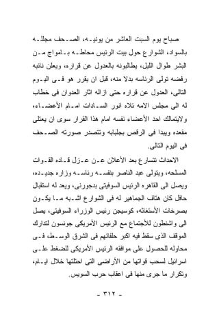 ‫ﺼﺒﺎﺡ ﻴﻭﻡ ﺍﻟﺴﺒﺕ ﺍﻟﻌﺎﺸﺭ ﻤﻥ ﻴﻭﻨﻴـﻪ، ﺍﻟﺼـﺤﻑ ﻤﺠﻠﻠـﻪ‬
‫ﺒﺎﻟﺴﻭﺍﺩ، ﺍﻟﺸﻭﺍﺭﻉ ﺤﻭل ﺒﻴﺕ ﺍﻟﺭﺌﻴﺱ ﻤﺤﺎﻁـﻪ ﺒـﺎﻤﻭﺍﺝ ﻤـﻥ‬
‫ﺍﻟﺒﺸﺭ ﻁﻭﺍل ﺍﻟﻠﻴل، ﻴﻁﺎﻟﺒﻭﻨﻪ ﺒﺎﻟﻌﺩﻭل ﻋﻥ ﻗﺭﺍﺭﻩ، ﻭﻴﻌﻠﻥ ﻨﺎﺌﺒﻪ‬
‫ﺭﻓﻀﻪ ﺘﻭﻟﻰ ﺍﻟﺭﺌﺎﺴﻪ ﺒﺩﻻ ﻤﻨﻪ، ﻗﺒل ﺍﻥ ﻴﻘﺭﺭ ﻫﻭ ﻓـﻰ ﺍﻟﻴـﻭﻡ‬
‫ﺍﻟﺘﺎﻟﻰ، ﺍﻟﻌﺩﻭل ﻋﻥ ﻗﺭﺍﺭﻩ ﺤﺘﻰ ﺍﺯﺍﻟﻪ ﺍﺜﺎﺭ ﺍﻟﻌﺩﻭﺍﻥ ﻓﻰ ﺨﻁﺎﺏ‬
‫ﻟﻪ ﺍﻟﻰ ﻤﺠﻠﺱ ﺍﻻﻤﻪ ﺘﻼﻩ ﺍﻨﻭﺭ ﺍﻟﺴـﺎﺩﺍﺕ ﺍﻤـﺎﻡ ﺍﻷﻋﻀـﺎﺀ،‬
‫ﻭﻻﻴﺘﻤﺎﻟﻙ ﺍﺤﺩ ﺍﻷﻋﻀﺎﺀ ﻨﻔﺴﻪ ﺍﻤﺎﻡ ﻫﺫﺍ ﺍﻟﻘﺭﺍﺭ ﺴﻭﻯ ﺍﻥ ﻴﻌﺘﻠﻰ‬
‫ﻤﻘﻌﺩﻩ ﻭﻴﺒﺩﺍ ﻓﻰ ﺍﻟﺭﻗﺹ ﺒﺠﻠﺒﺎﺒﻪ ﻭﺘﺘﺼﺩﺭ ﺼﻭﺭﺘﻪ ﺍﻟﺼـﺤﻑ‬
                                          ‫ﻓﻰ ﺍﻟﻴﻭﻡ ﺍﻟﺘﺎﻟﻰ.‬
‫ﺍﻻﺤﺩﺍﺙ ﺘﺘﺴﺎﺭﻉ ﺒﻌﺩ ﺍﻷﻋﻼﻥ ﻋـﻥ ﻋـﺯل ﻗـﺎﺩﻩ ﺍﻟﻘـﻭﺍﺕ‬
‫ﺍﻟﻤﺴﻠﺤﻪ، ﻭﻴﺘﻭﻟﻰ ﻋﺒﺩ ﺍﻟﻨﺎﺼﺭ ﺒﻨﻔﺴـﻪ ﺭﺌﺎﺴـﻪ ﻭﺯﺍﺭﻩ ﺠﺩﻴـﺩﻩ،‬
‫ﻭﻴﺼل ﺍﻟﻰ ﺍﻟﻘﺎﻫﺭﻩ ﺍﻟﺭﺌﻴﺱ ﺍﻟﺴﻭﻓﻴﺘﻰ ﺒﺩﺠﻭﺭﻨﻰ، ﻭﻴﻌﺩ ﻟﻪ ﺍﺴﺘﻘﺒﺎل‬
‫ﺤﺎﻓل ﻜﺎﻥ ﻫﺘﺎﻑ ﺍﻟﺠﻤﺎﻫﻴﺭ ﻟﻪ ﻓﻰ ﺍﻟﺸﻭﺍﺭﻉ ﺍﺸـﺒﻪ ﻤـﺎ ﻴﻜـﻭﻥ‬
‫ﺒﺼﺭﺨﺎﺕ ﺍﻷﺴﺘﻐﺎﺜﻪ، ﻜﻭﺴﻴﺠﻥ ﺭﺌﻴﺱ ﺍﻟﻭﺯﺭﺍﺀ ﺍﻟﺴﻭﻓﻴﺘﻰ، ﻴﺼل‬
‫ﺍﻟﻰ ﻭﺍﺸﻨﻁﻭﻥ ﻟﻸﺠﺘﻤﺎﻉ ﻤﻊ ﺍﻟﺭﺌﻴﺱ ﺍﻷﻤﺭﻴﻜﻰ ﺠﻭﻨﺴﻭﻥ ﻟﺘﺩﺍﺭﻙ‬
‫ﺍﻟﻤﻭﻗﻑ ﺍﻟﺫﻯ ﺴﻘﻁ ﻓﻴﻪ ﺍﻜﺒﺭ ﺤﻠﻔﺎﺌﻬﻡ ﻓﻰ ﺍﻟﺸﺭﻕ ﺍﻟﻭﺴـﻁ، ﻓـﻰ‬
‫ﻤﺤﺎﻭﻟﻪ ﻟﻠﺤﺼﻭل ﻋﻠﻰ ﻤﻭﺍﻓﻘﻪ ﺍﻟﺭﺌﻴﺱ ﺍﻷﻤﺭﻴﻜﻰ ﻟﻠﻀﻐﻁ ﻋﻠـﻰ‬
‫ﺍﺴﺭﺍﺌﻴل ﻟﺴﺤﺏ ﻗﻭﺍﺘﻬﺎ ﻤﻥ ﺍﻵﺭﺍﻀﻰ ﺍﻟﺘﻰ ﺍﺤﺘﻠﺘﻬﺎ ﺨﻼل ﺍﻴـﺎﻡ،‬
             ‫ﻭﺘﻜﺭﺍﺭ ﻤﺎ ﺠﺭﻯ ﻤﻨﻬﺎ ﻓﻰ ﺍﻋﻘﺎﺏ ﺤﺭﺏ ﺍﻟﺴﻭﻴﺱ.‬

                       ‫- ٢١٣ -‬
 