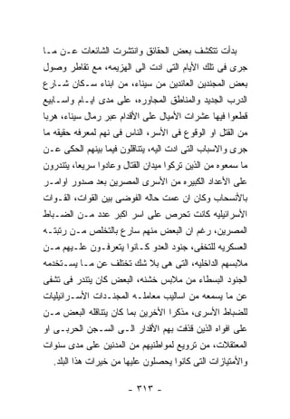 ‫ﺒﺩﺃﺕ ﺘﺘﻜﺸﻑ ﺒﻌﺽ ﺍﻟﺤﻘﺎﺌﻕ ﻭﺍﻨﺘﺸﺭﺕ ﺍﻟﺸﺎﺌﻌﺎﺕ ﻋـﻥ ﻤـﺎ‬
‫ﺠﺭﻯ ﻓﻰ ﺘﻠﻙ ﺍﻷﻴﺎﻡ ﺍﻟﺘﻰ ﺍﺩﺕ ﺍﻟﻰ ﺍﻟﻬﺯﻴﻤﻪ، ﻤﻊ ﺘﻘﺎﻁﺭ ﻭﺼﻭل‬
‫ﺒﻌﺽ ﺍﻟﻤﺠﻨﺩﻴﻥ ﺍﻟﻌﺎﺌﺩﻴﻥ ﻤﻥ ﺴﻴﻨﺎﺀ، ﻤﻥ ﺍﺒﻨﺎﺀ ﺴـﻜﺎﻥ ﺸـﺎﺭﻉ‬
‫ﺍﻟﺩﺭﺏ ﺍﻟﺠﺩﻴﺩ ﻭﺍﻟﻤﻨﺎﻁﻕ ﺍﻟﻤﺠﺎﻭﺭﻩ، ﻋﻠﻰ ﻤﺩﻯ ﺍﻴـﺎﻡ ﻭﺍﺴـﺎﺒﻴﻊ‬
‫ﻗﻁﻌﻭﺍ ﻓﻴﻬﺎ ﻋﺸﺭﺍﺕ ﺍﻷﻤﻴﺎل ﻋﻠﻰ ﺍﻷﻗﺩﺍﻡ ﻋﺒﺭ ﺭﻤﺎل ﺴﻴﻨﺎﺀ، ﻫﺭﺒﺎ‬
‫ﻤﻥ ﺍﻟﻘﺘل ﺍﻭ ﺍﻟﻭﻗﻭﻉ ﻓﻰ ﺍﻷﺴﺭ، ﺍﻟﻨﺎﺱ ﻓﻰ ﻨﻬﻡ ﻟﻤﻌﺭﻓﻪ ﺤﻘﻴﻘﻪ ﻤﺎ‬
‫ﺠﺭﻯ ﻭﺍﻻﺴﺒﺎﺏ ﺍﻟﺘﻰ ﺍﺩﺕ ﺍﻟﻴﻪ، ﻴﺘﻨﺎﻗﻠﻭﻥ ﻓﻴﻤﺎ ﺒﻴﻨﻬﻡ ﺍﻟﺤﻜﻰ ﻋـﻥ‬
‫ﻤﺎ ﺴﻤﻌﻭﻩ ﻤﻥ ﺍﻟﺫﻴﻥ ﺘﺭﻜﻭﺍ ﻤﻴﺩﺍﻥ ﺍﻟﻘﺘﺎل ﻭﻋﺎﺩﻭﺍ ﺴﺭﻴﻌﺎ، ﻴﺘﻨﺩﺭﻭﻥ‬
‫ﻋﻠﻰ ﺍﻷﻋﺩﺍﺩ ﺍﻟﻜﺒﻴﺭﻩ ﻤﻥ ﺍﻷﺴﺭﻯ ﺍﻟﻤﺼﺭﻴﻥ ﺒﻌﺩ ﺼﺩﻭﺭ ﺍﻭﺍﻤـﺭ‬
‫ﺒﺎﻷﻨﺴﺤﺎﺏ ﻭﻜﺎﻥ ﺍﻥ ﻋﻤﺕ ﺤﺎﻟﻪ ﺍﻟﻔﻭﻀﻰ ﺒﻴﻥ ﺍﻟﻘﻭﺍﺕ، ﺍﻟﻘـﻭﺍﺕ‬
‫ﺍﻷﺴﺭﺍﺌﻴﻠﻴﻪ ﻜﺎﻨﺕ ﺘﺤﺭﺹ ﻋﻠﻰ ﺍﺴﺭ ﺍﻜﺒﺭ ﻋﺩﺩ ﻤـﻥ ﺍﻟﻀـﺒﺎﻁ‬
‫ﺍﻟﻤﺼﺭﻴﻥ، ﺭﻏﻡ ﺍﻥ ﺍﻟﺒﻌﺽ ﻤﻨﻬﻡ ﺴﺎﺭﻉ ﺒﺎﻟﺘﺨﻠﺹ ﻤـﻥ ﺭﺘﺒﺘـﻪ‬
‫ﺍﻟﻌﺴﻜﺭﻴﻪ ﻟﻠﺘﺨﻔﻰ، ﺠﻨﻭﺩ ﺍﻟﻌﺩﻭ ﻜـﺎﻨﻭﺍ ﻴﺘﻌﺭﻓـﻭﻥ ﻋﻠـﻴﻬﻡ ﻤـﻥ‬
‫ﻤﻼﺒﺴﻬﻡ ﺍﻟﺩﺍﺨﻠﻴﻪ، ﺍﻟﺘﻰ ﻫﻰ ﺒﻼ ﺸﻙ ﺘﺨﺘﻠﻑ ﻋﻥ ﻤـﺎ ﻴﺴـﺘﺨﺩﻤﻪ‬
‫ﺍﻟﺠﻨﻭﺩ ﺍﻟﺒﺴﻁﺎﺀ ﻤﻥ ﻤﻼﺒﺱ ﺨﺸﻨﻪ، ﺍﻟﺒﻌﺽ ﻜﺎﻥ ﻴﺘﻨﺩﺭ ﻓﻰ ﺘﺸﻔﻰ‬
‫ﻋﻥ ﻤﺎ ﻴﺴﻤﻌﻪ ﻤﻥ ﺍﺴﺎﻟﻴﺏ ﻤﻌﺎﻤﻠـﻪ ﺍﻟﻤﺠﻨـﺩﺍﺕ ﺍﻷﺴـﺭﺍﺌﻴﻠﻴﺎﺕ‬
‫ﻟﻠﻀﺒﺎﻁ ﺍﻷﺴﺭﻯ، ﻤﺫﻜﺭﺍ ﺍﻷﺨﺭﻴﻥ ﺒﻤﺎ ﻜﺎﻥ ﻴﺘﻨﺎﻗﻠﻪ ﺍﻟﺒﻌﺽ ﻤـﻥ‬
‫ﻋﻠﻰ ﺍﻓﻭﺍﻩ ﺍﻟﺫﻴﻥ ﻗﺫﻓﺕ ﺒﻬﻡ ﺍﻷﻗﺩﺍﺭ ﺍﻟـﻰ ﺍﻟﺴـﺠﻥ ﺍﻟﺤﺭﺒـﻰ ﺍﻭ‬
‫ﺍﻟﻤﻌﺘﻘﻼﺕ، ﻤﻥ ﺘﺭﻭﻴﻊ ﻟﻤﻭﺍﻁﻨﻴﻬﻡ ﻤﻥ ﺍﻟﻤﺩﻨﻴﻥ ﻋﻠﻰ ﻤﺩﻯ ﺴﻨﻭﺍﺕ‬
  ‫ﻭﺍﻷﻤﺘﻴﺎﺯﺍﺕ ﺍﻟﺘﻰ ﻜﺎﻨﻭﺍ ﻴﺤﺼﻠﻭﻥ ﻋﻠﻴﻬﺎ ﻤﻥ ﺨﻴﺭﺍﺕ ﻫﺫﺍ ﺍﻟﺒﻠﺩ.‬

                        ‫- ٣١٣ -‬
 