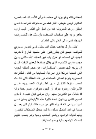 ‫ﺍﻟﻤﻌﺎﺩﻯ ﻟﻨﺎ، ﻭﻫﻭ ﻴﺅﻴﺩ ﻓﻰ ﺤﻤﺎﺴـﻪ ﺭﺃﻯ ﺍﻷﺴـﺘﺎﺫ ﺍﻟﺠـﺎﻤﻌﻰ،‬
‫ﺍﻟﺩﻜﺘﻭﺭ ﻟﻭﻴﺱ ﻋﻭﺽ، ﺍﻟﺫﻯ ﻗﻀـﻰ ﺴـﻨﻭﺍﺕ ﻟﻠﺩﺭﺍﺴـﻪ ﻓـﻰ‬
‫ﺍﻨﺠﻠﺘﺭﺍ، ﺭﻏﻡ ﺍﻟﻤﻌﺭﻭﻑ ﻋﻨﻪ ﻤﻥ ﺍﻟﻤﻴل ﺍﻟﻰ ﺍﻟﻔﻜـﺭ ﺍﻟﻴﺴـﺎﺭﻯ،‬
‫ﺠﺎﻫﺭ ﺒﺭﺃﻴﻪ ﻋﻠﻰ ﺼﻔﺤﺎﺕ ﺍﻟﺼﺤﻑ، ﺒﺄﻥ ﻤﺜل ﻫﺫﻩ ﺍﻟﺘﺼـﺭﻓﺎﺕ‬
                       ‫ﺍﻟﻬﻭﺠﺎﺀ ﺘﺴﻰﺀ ﺍﻟﻰ ﺍﻟﻌﻠﻡ ﻭﺍﻟﻰ ﺍﻟﻌﻠﻤﺎﺀ.‬
‫ﺍﻷﻤل ﻤﺎﺯﺍل ﻴﺩﺍﻋﺏ ﺨﻴﺎل ﺍﻟﺒﺴـﻁﺎﺀ ﻓـﻰ ﺘﻐﻴـﺭ ﺴـﺭﻴﻊ‬
‫ﻟﻠﻤﻭﻗﻑ، ﺘﺠﻤﻊ ﻜﺎﻥ ﻴﺘﻜﺭﺭﻜﺜﻴﺭﺍ ﻋﻠﻰ ﻨﺎﺼﻴﻪ ﺸﺎﺭﻉ ﺍﻟـﺩﺭﺏ‬
‫ﺍﻟﺠﺩﻴﺩ ﻓﻰ ﺍﻟﻤﺴﺎﺀ، ﺍﻭ ﺤﻭل ﺒﺎﺏ ﻗﺒﻭ ﺸﺤﺎﺘﻪ ﺍﻷﺴـﻜﺎﻓﻰ ﺒـﻴﻥ‬
‫ﻤﺠﻤﻭﻋﻪ ﻤﻥ ﺍﻟﺸﺒﺎﺏ، ﺍﻟﺫﻯ ﻴﻅل ﻤﺴﺘﻤﻌﺎ ﻟﺒﻌﺽ ﺍﻟﻭﻗﺕ ﻗﺒـل‬
‫ﺍﻥ ﻴﺘﻭﺠﻪ ﺍﻟﻴﻬﻡ ﺒﺒﻌﺽ ﺍﻷﺴﺘﻔﺴﺎﺭﺍﺕ، ﻋﻥ ﺤﺠﻡ ﺍﻟﻤﻅﻠﻪ ﺍﻟﺠﻭﻴﻪ‬
‫ﺍﻟﺘﻰ ﺍﻗﺎﻤﺘﻬﺎ ﺍﻤﺭﻴﻜﺎ ﻓﻭﻕ ﺍﺴﺭﺍﺌﻴل ﻟﺤﻤﺎﻴﺘﻬﺎ ﻤﻥ ﻗﻨﺎﺒل ﺍﻟﻁﺎﺌﺭﺍﺕ‬
‫ﺍﻟﻤﺼﺭﻴﻪ ﻭﻨﻭﻉ ﺍﻟﻘﻤﺎﺵ ﺍﻟﻤﺴﺘﺨﺩﻡ ﻓﻰ ﻫﺫﻩ ﺍﻟﻤﻅﻠﻪ ﺍﻟﺘﻰ ﻜﺎﻨـﺕ‬
‫ﺘﺤﺠﺏ ﺴﻘﻭﻁ ﺍﻟﻘﻨﺎﺒـل ﻤـﻥ ﺍﻟﻁـﺎﺌﺭﺍﺕ ﺍﻟﻤﺼـﺭﻴﻪ ﻋﻠـﻰ‬
‫ﺍﻷﺴﺭﺍﺌﻠﻴﻥ، ﻭﻴﻌﻭﺩ ﻟﻴﺅﻜﺩ ﺍﻥ ﺍﻟﻴﻬﻭﺩ ﻴﻌﺭﻓﻭﻥ ﻤﺼﺭ ﺠﻴﺩﺍ ﻭﺍﻨﻪ‬
‫ﻗﺩ ﺘﻌﺎﻤل ﻤﻊ ﺍﻟﻜﺜﻴﺭﻴﻥ ﻤﻨﻬﻡ، ﻭﺍﻥ ﻤﻭﺸﻰ ﺩﻴﺎﻥ ﻨﻔﺴـﻪ ﺍﻟـﺫﻯ‬
‫ﺍﺼﺒﺢ ﺍﻟﻨﺎﺱ ﻴﺭﺩﺩﻭﻥ ﺍﺴﻤﻪ ﻜﺜﻴﺭﺍ ﻫﺫﻩ ﺍﻷﻴﺎﻡ،ﻜﺎﻥ ﻴﺴﻜﻥ ﻓـﻰ‬
‫ﺸﺒﺭﺍ، ﻭﻴﺩﻋﻰ ﺍﻨﻪ ﻗﺩ ﺭﺁﻩ ﺍﻜﺜﺭ ﻤﻥ ﻤﺭﻩ ﻫﻨﺎﻙ ﺍﻴﺎﻡ ﻜﺎﻥ ﻴﻌﻤـل‬
‫ﺼﺒﻴﺎ ﻓﻰ ﺍﺤﺩ ﺍﻟﻤﺤﺎل ﻫﻨﺎﻙ، ﻤﺎ ﻜﺎﻥ ﻴﺠﻌل ﺍﻟﻀﺤﻜﺎﺕ ﺘﻨﻔﺠـﺭ‬
‫ﺒﻴﻨﻬﻡ ﻟﺨﻴﺎﻟﻪ ﺍﻟﻭﺍﺴﻊ، ﻭﻴﻜﺴﻭ ﺍﻟﻐﻀﺏ ﻭﺠﻬﻪ ﻭﻫﻭ ﻴﺼﺏ ﻋﻠﻴﻬﻡ‬
                        ‫ﺍﻟﻠﻌﻨﺎﺕ ﻟﺘﻬﻜﻤﻬﻡ ﻋﻠﻴﻪ ﻭﻋﺩﻡ ﺘﺼﺩﻴﻘﻪ.‬

                        ‫- ٥١٣ -‬
 