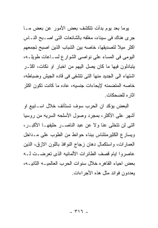 ‫ﻴﻭﻤﺎ ﺒﻌﺩ ﻴﻭﻡ ﺒﺩﺃﺕ ﺘﺘﻜﺸﻑ ﺒﻌﺽ ﺍﻷﻤﻭﺭ ﻋﻥ ﺒﻌﺽ ﻤـﺎ‬
‫ﺠﺭﻯ ﻫﻨﺎﻙ ﻓﻰ ﺴﻴﻨﺎﺀ، ﻤﻐﻠﻔﻪ ﺒﺎﻟﺸﺎﺌﻌﺎﺕ ﺍﻟﺘﻰ ﺍﺼـﺒﺢ ﺍﻟﻨـﺎﺱ‬
‫ﺍﻜﺜﺭ ﻤﻴﻼ ﻟﺘﺼﺩﻴﻘﻬﺎ، ﺨﺎﺼﻪ ﺒﻴﻥ ﺍﻟﺸﺒﺎﺏ ﺍﻟﺫﻴﻥ ﺍﺼﺒﺢ ﺘﺠﻤﻌﻬﻡ‬
‫ﺍﻟﻴﻭﻤﻰ ﻓﻰ ﺍﻟﻤﺴﺎﺀ ﻋﻠﻰ ﻨﻭﺍﺼﻰ ﺍﻟﺸﻭﺍﺭﻉ ﻟﺴـﺎﻋﺎﺕ ﻁﻭﻴﻠـﻪ،‬
‫ﻴﺘﺒﺎﺩﻟﻭﻥ ﻓﻴﻬﺎ ﻤﺎ ﻜﺎﻥ ﻴﺼل ﺍﻟﻴﻬﻡ ﻤﻥ ﺍﺨﺒﺎﺭ ﺍﻭ ﻨﻜﺎﺕ، ﺍﻜﺜـﺭ‬
‫ﺍﺸﺘﻬﺎﺀ ﺍﻟﻰ ﺍﻟﺠﺩﻴﺩ ﻤﻨﻬﺎ ﺍﻟﺘﻰ ﺘﺘﺸﻔﻰ ﻓﻰ ﻗﺎﺩﻩ ﺍﻟﺠﻴﺵ ﻭﻀﺒﺎﻁﻪ،‬
‫ﺨﺎﺼﻪ ﺍﻟﻤﺘﻀﻤﻨﻪ ﻹﻴﺤﺎﺀﺍﺕ ﺠﻨﺴﻴﻪ، ﻋﺎﺩﻩ ﻤﺎ ﻜﺎﻨﺕ ﺘﻜﻭﻥ ﺍﻜﺜﺭ‬
                                        ‫ﺍﺜﺎﺭﻩ ﻟﻠﻀﺤﻜﺎﺕ.‬
‫ﺍﻟﺒﻌﺽ ﻴﺅﻜﺩ ﺍﻥ ﺍﻟﺤﺭﺏ ﺴﻭﻑ ﺘﺴﺘﺄﻨﻑ ﺨﻼل ﺍﺴـﺎﺒﻴﻊ ﺍﻭ‬
‫ﺃﺸﻬﺭ ﻋﻠﻰ ﺍﻷﻜﺜﺭ، ﺒﻤﺠﺭﺩ ﻭﺼﻭل ﺍﻷﺴﻠﺤﻪ ﺍﻟﺴﺭﻴﻪ ﻤﻥ ﺭﻭﺴﻴﺎ‬
‫ﺍﻟﺘﻰ ﻟﻥ ﺘﺘﺨﻠﻰ ﻋﻨﺎ ﻭﻻ ﻋﻥ ﻋﺒﺩ ﺍﻟﻨﺎﺼـﺭ ﺤﻠﻴﻔﻬـﺎ ﺍﻷﻜﺒـﺭ،‬
‫ﻭﻴﺴﺎﺭﻉ ﺍﻟﻜﺜﻴﺭﻤﻨﻠﻨﺎﺱ ﺒﺒﻨﺎﺀ ﺤﻭﺍﺌﻁ ﻤﻥ ﺍﻟﻁﻭﺏ ﻋﻠﻰ ﻤـﺩﺍﺨل‬
‫ﺍﻟﻌﻤﺎﺭﺍﺕ، ﻭﺍﺴﺘﻜﻤﺎل ﺩﻫﺎﻥ ﺯﺠﺎﺝ ﺍﻟﻨﻭﺍﻓﺫ ﺒﺎﻟﻠﻭﻥ ﺍﻻﺯﻕ، ﺍﻟﺫﻴﻥ‬
‫ﻋﺎﺼﺭﻭﺍ ﺍﻴﺎﻡ ﻗﺼﻑ ﺍﻟﻁﺎﺌﺭﺍﺕ ﺍﻷﻟﻤﺎﻨﻴﻪ ﺍﻟﺫﻯ ﺘﻌﺭﻀـﺕ ﻟـﻪ‬
‫ﺒﻌﺽ ﺍﺤﻴﺎﺀ ﺍﻟﻘﺎﻫﺭﻩ ﺨﻼل ﺴﻨﻭﺍﺕ ﺍﻟﺤﺭﺏ ﺍﻟﻌﺎﻟﻤﻴـﻪ ﺍﻟﺜﺎﻨﻴـﻪ،‬
                       ‫ﻴﻌﺩﺩﻭﻥ ﻓﻭﺍﺌﺩ ﻤﺜل ﻫﺫﻩ ﺍﻷﺠﺭﺍﺀﺍﺕ.‬




                      ‫- ٦١٣ -‬
 