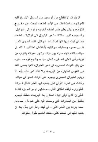 ‫ﺍﻟﺯﻴﺎﺭﺍﺕ ﻻ ﺘﻨﻘﻁﻊ ﻤﻥ ﺍﻟﺭﺴﻤﻴﻥ ﻤﻥ ﺍﻟـﺩﻭل ﺍﻷﺸـﺘﺭﺍﻜﻴﻪ‬
‫ﻟﻠﻤﺅﺍﺯﺭﻩ، ﻭﺍﺠﺘﻤﺎﻋﺎﺕ ﻓﻰ ﺍﻷﻤﻡ ﺍﻟﻤﺘﺤﺩﻩ ﻟﻠﺒﺤﺙ ﻋﻥ ﻤﺨـﺭﺝ‬
‫ﻟﻸﺯﻤﻪ، ﻭﺩﻴﺎﻥ ﻴﻌﻠﻥ ﻀﻡ ﺍﻟﻀﻔﻪ ﺍﻟﻐﺭﺒﻴﻪ ﻭﻏﺯﻩ ﺍﻟﻰ ﺍﺴﺭﺍﺌﻴل،‬
‫ﻭﺍﻟﺴﻌﻭﺩﻴﻪ ﺘﻘﺭﺭ ﺍﺴﺘﺌﻨﺎﻑ ﺸﺤﻥ ﺍﻟﺒﺘﺭﻭل ﺍﻟﻰ ﺍﻟﻭﻻﻴﺎﺕ ﺍﻟﻤﺘﺤﺩﻩ‬
‫ﺒﻌﺩ ﺍﻥ ﺜﺒﺕ ﻟﺩﻴﻬﺎ ﺍﻨﻬﺎ ﻟﻡ ﺘﺴﺎﻋﺩ ﺍﺴﺭﺍﺌﻴل ﺍﺜﻨﺎﺀ ﺍﻟﻌﺩﻭﺍﻥ ﻜﻤـﺎ‬
‫ﺘﺩﻋﻰ ﻤﺼﺭ، ﻭﻤﺤﺎﻭﻟﻪ ﺍﺴﺭﺍﺌﻴﻠﻴﻪ ﻷﺴﺘﻜﻤﺎل ﺍﺤﺘﻼﻟﻬـﺎ ﻟﻜﺎﻤـل‬
‫ﺴﻴﻨﺎﺀ ﺒﺎﻟﺘﻘﺩﻡ ﺘﺠﺎﻩ ﻤﺩﻴﻨﻪ ﺒﻭﺭ ﻓﺅﺍﺩ، ﻭﺘﺩﻭﺭ ﻤﻌﺭﻜﻪ ﺒﺎﻟﻘﺭﺏ ﻤﻥ‬
‫ﻗﺭﻴﻪ ﺭﺃﺱ ﺍﻟﻌﺵ ﺍﻟﺼﻐﻴﺭﻩ ﺸﻤﺎل ﺴﻴﻨﺎﺀ، ﻭﺘﻨﺠﺢ ﻗﻭﻩ ﺼـﻐﻴﺭﻩ‬
‫ﻤﻥ ﺒﻘﺎﻴﺎ ﺍﻟﻘﻭﺍﺕ ﺍﻟﻤﺼﺭﻴﻪ ﻓﻰ ﺩﺤﺭ ﺍﻟﻌﺩﻭﺍﻥ، ﻟﺘﻌﻴﺩ ﺒﻌﺽ ﺍﻟﺜﻘﻪ‬
‫ﻓﻰ ﺍﻟﻨﻔﻭﺱ ﺍﻟﻤﻨﻬﺎﺭﻩ ﻤﻥ ﺍﻟﻬﺯﻴﻤﻪ، ﻭﻻ ﺘﻜﺎﺩ ﺘﻤﺭ ﻋﺩﻩ ﺒﺄﻴﺎﻡ ﺍﻻ‬
‫ﻭﻴﻘﻭﻡ ﺍﻟﻁﻴﺭﺍﻥ ﺍﻟﻤﺼﺭﻯ ﺒﻬﺠﻭﻡ ﻋﻠﻰ ﻗﻭﺍﺕ ﺍﻟﻌﺩﻭ ﻓﻰ ﺴﻴﻨﺎﺀ،‬
‫ﻭﻜﺎﻨﺕ ﻫﻰ ﺍﻟﻤﺭﻩ ﺍﻷﻭﻟﻰ ﺍﻟﺘﻰ ﻴﻁﻠﺏ ﻓﻴﻬﺎ ﺍﻟﻌﺩﻭ ﺘﺩﺨل ﻗـﻭﺍﺕ‬
‫ﺍﻟﻁﻭﺍﺭﻯﺀ ﻟﻭﻗﻑ ﺍﻁﻼﻕ ﺍﻟﻨﺎﺭ،، ﻤـﺩﻜﻭﺭ ﺍﺒـﻭ ﺍﻟﻌـﺯ، ﻗﺎﺌـﺩ‬
‫ﺍﻟﻁﻴﺭﺍﻥ ﺍﻟﺫﻯ ﺘﻭﻟﻰ ﻗﻴﺎﺩﻩ ﺍﻟﺴﻼﺡ ﺒﻌﺩ ﺍﻟﻬﺯﻴﻤﻪ، ﺨﻁﻁ ﻟﻠﻬﺠﻭﻡ‬
‫ﺒﺎﻟﻘﻠﻴل ﻤﻥ ﺍﻟﻁﺎﺌﺭﺍﺕ ﺍﻟﺘﻰ ﻭﺼﻠﺕ ﺍﻟﻴﻪ ﻋﻠﻰ ﻋﺠـل، ﺍﺼـﺒﺢ‬
‫ﺍﺴﻤﻪ ﻴﺘﺭﺩﺩ ﺒﻴﻥ ﺍﻟﻨﺎﺱ ﻜﺜﻴﺭﺍ، ﻓﻰ ﻟﻬﻔﻪ ﻭﺍﻤل ﻓﻰ ﺒﻁل ﺒﻌﺩ ﺍﻥ‬
     ‫ﺨﺎﺏ ﺍﻤﻠﻬﻡ ﻓﻰ ﺍﺼﻨﺎﻡ ﻜﺜﻴﺭﻩ ﻅﻠﺕ ﺍﻤﺎﻤﻬﻡ ﻁﻭﺍل ﺴﻨﻭﺍﺕ.‬




                       ‫- ٧١٣ -‬
 