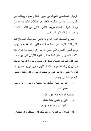 ‫ﺍﻟﺭﺠﺎل ﺍﻟﻤﺴﺘﻌﺩﻴﻥ ﻟﻠﻤﻭﺕ ﻗﻰ ﺴﺒﻴل ﺍﻟﺩﻓﺎﻉ ﻋﻨﻬﺎ، ﻭﻴﻁﻠﺏ ﻤﻥ‬
‫ﺍﻟﻨﺎﺱ ﺼﺭﺍﺤﻪ ﻓﻰ ﺨﻁﺎﺒﻪ، ﺍﻟﻜﻑ ﻋﻥ ﺍﻁﻼﻕ ﺍﻟﻨﻜـﺎﺕ ﻋﻠـﻰ‬
‫ﺭﺠﺎل ﺍﻟﻘﻭﺍﺕ ﺍﻟﻤﺴﻠﺤﻪ،ﻭﻴﻌﺩ ﺍﻟﻨﺎﺱ ﺒﺎﻟﻜﺜﻴﺭ ﻤﻥ ﺍﻷﺼـﻼﺤﺎﺕ‬
                              ‫ﻭﻟﻜﻥ ﺒﻌﺩ ﺍﺯﺍﻟﻪ ﺍﺜﺎﺭ ﺍﻟﻌﺩﻭﺍﻥ.‬
‫ﻴﺤﺘﺭﻡ ﺍﻟﺼﻤﺕ ﺍﻟﺫﻯ ﺍﻟﺘﺯﻡ ﺒﻪ ﻨﺎﺠﻰ ﺍﻤﺎﻡ ﺴﻴل ﺍﻟﺘﺴـﺎﺅﻻﺕ‬
‫ﺍﻟﺘﻰ ﻜﺎﻨﺕ ﺘﺘﺭﺩﺩ ﻋﻠﻰ ﻟﺴﺎﻨﻪ، ﺍﺴﻌﺩﻩ ﻜﺜﻴﺭﺍ ﺍﻨﻪ ﺨﺼﻪ ﺒﺎﻟﺯﻴﺎﺭﻩ‬
‫ﺭﻏﻡ ﻗﺼﺭ ﺍﻷﺠﺎﺯﻩ ﺍﻟﺘﻰ ﺴﻤﺢ ﻟﻪ ﺒﻬﺎ، ﻫﻭ ﻭﺤﺩﻩ ﻤﻥ ﺩﻭﻥ ﺒﻘﻴﻪ‬
‫ﺍﻷﺼﺩﻗﺎﺀ، ﻴﺒﺩﻭ ﺍﻜﺜﺭ ﻨﺤﺎﻓﻪ، ﺍﻨﻬﺎ ﺍﻟﻤﺭﻩ ﺍﻷﻭﻟﻰ ﺍﻟﺘﻰ ﻴﺭﺍﻩ ﻓﻴﻬﺎ‬
‫ﺒﻌﺩ ﻫﺫﻩ ﺍﻟﺤﺭﺏ ﺍﻟﻠﻌﻴﻨﻪ، ﻴﺒﻌﺩ ﻋﻥ ﺨﺎﻁﺭﻩ ﻤﺎ ﺭﺍﻭﺩﻩ ﻤﻥ ﺸـﻙ‬
‫ﻓﻰ ﺍﻥ ﺯﻴﺎﺭﺍﺘﻪ ﻟﻪ ﻫﻭ ﺒﺎﻟﺫﺍﺕ ﻗﺩ ﺘﻜﻭﻥ ﻤﺒﺭﺭﺍ ﻟﺭﺅﻴـﻪ ﺩﺭﻴـﻪ،‬
‫ﻗﺒل ﺍﻥ ﻴﻨﻬﻰ ﺯﻴﺎﺭﺘﻪ ﺍﻟﺘﻰ ﻟﻡ ﺘﺴﺘﻐﺭﻕ ﺴﻭﻯ ﻋﺩﻩ ﺩﻗﺎﺌﻕ، ﻴﻨﻅﺭ‬
                                     ‫ﺍﻟﻴﻪ ﻤﺒﺘﺴﻤﺎ ﻓﻰ ﺠﺩﻴﻪ.‬
‫ﺍﺸﺭﻑ ﻋﺎﻴﺯ ﺍﺴﺄﻟﻙ ﻋﻥ ﺤﺎﺠﻪ ﻭﺍﺭﺠﻭ ﺍﻥ ﺘﺭﺩ ﻋﻠﻰ‬             ‫-‬
                                       ‫ﺒﺼﺭﺍﺤﻪ.‬
                         ‫ﺍﺼﺎﺒﺘﻪ ﺍﻟﺩﻫﺸﻪ ﻭﻫﻭ ﻴﺭﺩ ﻋﻠﻴﻪ.‬
                        ‫ﺨﻴﺭ ﻴﺎ ﻨﺎﺠﻰ ﻤﺎﺫﺍ ﻋﻨﺩﻙ.‬       ‫-‬
                        ‫ﻤﺎﻫﻭ ﺸﻌﻭﺭﻙ ﺘﺠﺎﻩ ﺩﺭﻴﻪ.‬        ‫-‬
 ‫ﻜﺎﻥ ﺍﻟﺴﺅﺍل ﻤﺒﺎﻏﺘﺎ ﻟﻪ ﻭﺭﻏﻡ ﺫﻟﻙ ﻜﺎﻥ ﺼﺎﺩﻗﺎ ﻭﻫﻭ ﻴﺠﻴﺒﻪ.‬

                       ‫- ٩١٣ -‬
 