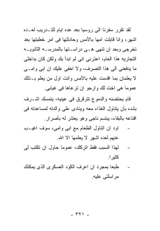 ‫ﻟﻘﺩ ﺘﻘﺭﺭ ﺴﻔﺭﻨﺎ ﺍﻟﻰ ﺭﻭﺴﻴﺎ ﺒﻌﺩ ﻋﺩﻩ ﺍﻴﺎﻡ ﻟﻠﺘـﺩﺭﻴﺏ ﻟﻌـﺩﻩ‬
‫ﺍﺸﻬﺭ، ﻭﺍﻨﺎ ﻗﺎﺒﻠﺕ ﺍﻤﻬﺎ ﺒﺎﻷﻤﺱ ﻭﺤﺎﺩﺜﺘﻬﺎ ﻓﻰ ﺍﻤﺭ ﺨﻁﺒﺘﻬﺎ ﺒﻌﺩ‬
‫ﺘﺨﺭﺠﻰ ﻭﺒﻌﺩ ﺍﻥ ﺘﻨﻬﻰ ﻫـﻰ ﺩﺭﺍﺴـﺘﻬﺎ ﺒﺎﻟﻤﺩﺭﺴـﻪ ﺍﻟﺜﺎﻨﻭﻴـﻪ‬
‫ﺍﻟﺘﺠﺎﺭﻴﻪ ﻫﺫﺍ ﺍﻟﻌﺎﻡ، ﺍﻋﺫﺭﻨﻰ ﺍﻨﻰ ﻟﻡ ﺍﺒﺩﺃ ﺒﻙ ﻭﻟﻜﻥ ﻜﺎﻥ ﺒﺩﺍﺨﻠﻰ‬
‫ﻤﺎ ﻴﺩﻓﻌﻨﻰ ﺍﻟﻰ ﻫﺫﺍ ﺍﻟﺘﺼﺭﻑ، ﻭﻻ ﺍﺨﻔﻰ ﻋﻠﻴﻙ ﺍﻥ ﺍﺒﻰ ﻭﺍﻤـﻰ‬
‫ﻻ ﻴﻌﻠﻤﺎﻥ ﺒﻤﺎ ﺍﻗﺩﻤﺕ ﻋﻠﻴﻪ ﺒﺎﻷﻤﺱ ﻭﺍﻨﺕ ﺍﻭل ﻤﻥ ﻴﻌﻠﻡ ﺒـﺫﻟﻙ‬
          ‫ﻋﻤﻭﻤﺎ ﻫﻰ ﺍﺨﺕ ﻟﻙ ﻭﺍﺭﺠﻭ ﺍﻥ ﺘﺭﻋﺎﻫﺎ ﻓﻰ ﻏﻴﺎﺒﻰ.‬
‫ﻗﺎﻡ ﻴﺤﺘﻀﻨﻪ ﻭﺍﻟﺩﻤﻭﻉ ﺘﺘﺭﻗﺭﻕ ﻓﻰ ﻋﻴﻨﻴﻪ، ﻴﺘﻤﺴﻙ ﺍﺸـﺭﻑ‬
‫ﺒﺸﺩﻩ ﺒﺄﻥ ﻴﺘﻨﺎﻭل ﺍﻟﻐﺫﺍﺀ ﻤﻌﻪ ﻭﻴﻨﺎﺩﻯ ﻋﻠﻰ ﻭﺍﻟﺩﺘﻪ ﻟﻤﺴﺎﻋﺩﺘﻪ ﻓﻰ‬
          ‫ﺍﻗﻨﺎﻋﻪ ﺒﺎﻟﺒﻘﺎﺀ، ﻴﺒﺘﺴﻡ ﻨﺎﺠﻰ ﻭﻫﻭ ﻴﻌﺘﺫﺭ ﻟﻪ ﺒﺄﺼﺭﺍﺭ.‬
‫ﺍﻭﺩ ﺍﻥ ﺍﺘﻨﺎﻭل ﺍﻟﻁﻌﺎﻡ ﻤﻊ ﺍﺒﻰ ﻭﺍﻤﻰ، ﺴﻭﻑ ﺍﻏﻴـﺏ‬         ‫-‬
                ‫ﻋﻨﻬﻡ ﻟﻌﺩﻩ ﺍﺸﻬﺭ ﻻ ﻴﻌﻠﻤﻬﺎ ﺍﻻ ﺍﷲ.‬
‫ﻟﻬﺫﺍ ﺍﻟﺴﺒﺏ ﻓﻘﻁ ﺍﺘﺭﻜﻙ، ﻋﻤﻭﻤﺎ ﺤﺎﻭل ﺍﻥ ﺘﻜﺘﺏ ﻟﻰ‬         ‫-‬
                                          ‫ﻜﺜﻴﺭﺍ.‬
‫ﻁﺒﻌﺎ ﺒﻤﺠﺭﺩ ﺍﻥ ﺍﻋﺭﻑ ﺍﻟﻜﻭﺩ ﺍﻟﻌﺴﻜﺭﻯ ﺍﻟﺫﻯ ﻴﻤﻜﻨﻙ‬         ‫-‬
                                  ‫ﻤﺭﺍﺴﻠﺘﻰ ﻋﻠﻴﻪ.‬




                       ‫- ١٢٣ -‬
 