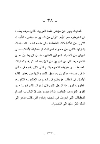 ‫- ٨٣ -‬
‫ﺍﻟﺤﺩﻴﺙ ﻴﺩﻭﺭ ﻋﻥ ﻤﺅﺘﻤﺭ ﻟﻠﻘﻤﻪ ﺍﻟﻌﺭﺒﻴﻪ، ﺍﻟﺫﻯ ﺴﻭﻑ ﻴﻌﻘـﺩ‬
‫ﻓﻰ ﺍﻟﺨﺭﻁﻭﻡ ﻤﻊ ﺍﻷﻴﺎﻡ ﺍﻷﻭﻟﻰ ﻤﻥ ﺸـﻬﺭ ﺴـﺒﺘﻤﺒﺭ، ﺍﻷﻨﺒـﺎﺀ‬
‫ﺘﺘﻜﺭﺭ ﻋﻥ ﺍﻷﺸﺘﺒﺎﻜﺎﺕ ﺍﻟﻤﺘﻘﻁﻌﻪ ﻋﻠﻰ ﻀﻔﻪ ﺍﻟﻘﻨﺎﻩ، ﺍﻟﺸـﺎﺌﻌﺎﺕ‬
‫ﻴﺘﺩﺍﻭﻟﻬﺎ ﺍﻟﻨﺎﺱ ﻋﻥ ﻤﺤﺎﻭﻟﻪ ﺘﺤﺭﻜﺎﺕ ﺍﻭ ﻤﺤﺎﻭﻟﻪ ﻷﻨﻘﻼﺏ ﻓـﻰ‬
‫ﺍﻟﺠﻴﺵ ﻤﻥ ﺍﻟﻀﺒﺎﻁ ﺍﻟﻤﻭﺍﻟﻴﻥ ﻟﻠﻤﺸﻴﺭ، ﻗﺒـل ﺍﻥ ﻴﻌﻠـﻥ ﻋـﻥ‬
‫ﺍﻨﺘﺤﺎﺭﻩ ﺒﻌﺩ ﺍﻗل ﻤﻥ ﺸﻬﺭﻴﻥ ﻤﻥ ﺍﻟﻬﺯﻴﻤﻪ ﺍﻟﻌﺴﻜﺭﻴﻪ، ﻭﺘﺤﻘﻴﻘﺎﺕ‬
‫ﺒﺎﻟﺼﺤﻑ ﻋﻥ ﻁﺭﻴﻘﻪ ﺍﻨﺘﺤﺎﺭﻩ ﺒﺎﻟﺴﻡ ﺍﻟﺫﻯ ﻜﺎﻥ ﻴﺨﻔﻴﻪ ﻓﻰ ﻤﻜﺎﻥ‬
‫ﻤﺎ ﻓﻰ ﺠﺴﻤﻪ، ﻤﺫﻜﺭﻴﻥ ﺒﻤﺎ ﺴﺒﻕ ﺍﻟﻠﺠﻭﺀ ﺍﻟﻴﻬﺎ ﻤﻥ ﺒﻌﺽ ﺍﻟﻘﺎﺩﻩ‬
‫ﺍﻷﻟﻤﺎﻥ ﻓﻰ ﺍﻋﻘﺎﺏ ﻫﺯﻴﻤﺘﻬﻡ ﻓﻰ ﺍﻟﺤـﺭﺏ ﺍﻟﻌﺎﻟﻤﻴـﻪ ﺍﻟﺜﺎﻨﻴـﻪ،‬
‫ﻭﺘﻁﻭﻯ ﺫﻜﺭﻯ ﻫﺫﺍ ﺍﻟﺭﺠل ﺍﻟﺫﻯ ﻅل ﻟﺴﻨﻭﺍﺕ ﻜﺎﻥ ﻓﻴﻬـﺎ ﻫـﻭ‬
‫ﺍﻟﻘﻭﻯ ﺍﻟﻤﺭﻫﻭﺏ ﺍﻟﺠﺎﻨﺏ، ﺘﻤﺎﻤﺎ ﺒﻌـﺩ ﺤﻔـﻅ ﺍﻟﻨﺎﺌـﺏ ﺍﻟﻌـﺎﻡ‬
‫ﺍﻟﺘﺤﻘﻴﻘﺎﺕ ﺍﻟﺘﻰ ﺍﺠﺭﻴﺕ ﻓﻰ ﺍﺴﺒﺎﺏ ﻭﻓﺎﺘﻪ، ﺍﻟﺘﻰ ﻜﺎﻨﺕ ﺘﺩﻋﻭ ﺍﻟﻰ‬
                            ‫ﺍﻟﺸﻙ ﺍﻜﺜﺭ ﻤﻨﻬﺎ ﺍﻟﻰ ﺍﻟﺘﺼﺩﻴﻕ.‬




                      ‫- ٢٢٣ -‬
 