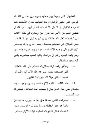 ‫ﺍﻟﻔﻀﻭل ﺍﻟﺫﻯ ﻴﺤﻴﻁ ﺒﻬﻡ ﺠﻌﻠﻬﻡ ﻴﺤﺭﺼﻭﻥ ﻋﻠـﻰ ﺍﻟﻠﻘـﺎﺀ‬
‫ﺍﻟﻴﻭﻤﻰ ﻋﻠﻰ ﻤﻘﻬﻰ ﺍﻟﺯﻓﺘﺎﻭﻯ ﺒﻌﺩ ﺍﻨﺘﻬﺎﺌﻬﻡ ﻤـﻥ ﺍﻷﻤﺘﺤﺎﻨـﺎﺕ‬
‫ﻟﻤﻌﺭﻓﻪ ﺍﻷﺨﺒﺎﺭ ﺍﻭ ﻟﺘﺒﺎﺩل ﺍﻟﺸﺎﺌﻌﺎﺕ، ﺍﻨﻀﻡ ﺍﻟﻴﻬﻡ ﺴﻌﻴﺩ ﻓﺎﻀل‬
‫ﻴﻔﻀﻰ ﺍﻟﻴﻬﻡ ﻫﻭ ﺍﻷﺨﺭ ﺒﻤﺎ ﻴﺩﻭﺭ ﺒﻴﻥ ﺯﻤﻼﺅﻩ ﻓﻰ ﻜﻠﻴﻪ ﺍﻷﺩﺍﺏ‬
‫ﻤﻥ ﺸﺎﺌﻌﺎﺕ، ﺘﻌﻠﻭ ﺍﻟﻀﺤﻜﺎﺕ ﺒﻴﻨﻬﻡ ﻟﺭﺅﻴﻪ ﻨﺒﻴل ﻋﻴـﺎﺩ ﻗﺎﺩﻤـﺎ‬
‫ﻴﻌﺒﺭ ﺍﻟﻤﻴﺩﺍﻥ ﺍﻟﻰ ﻨﺎﺤﻴﺘﻬﻡ ﻤﺘﻌﺠﻼ، ﻴﺤﻤل ﻓـﻰ ﻴـﺩﻩ ﺒﻌـﺽ‬
‫ﺍﻷﻭﺭﺍﻕ ﻭﻋﻠﻰ ﻭﺠﻬﻪ ﺍﻻﺒﺘﺴﺎﻤﻪ ﻟﻤﺠﺭﺩ ﺭﻭﺌﻴـﺘﻬﻡ ﻤﺠﺘﻤﻌـﻴﻥ‬
‫ﻭﻫﻭ ﻴﺘﺠﻪ ﺍﻟﻴﻬﻡ، ﺭﻏﻡ ﺍﻥ ﺩﺭﺍﺴﺘﻪ ﺒﻜﻠﻴﻪ ﺍﻟﻁﺏ ﻤﺴﺘﻤﺭﻩ، ﻴﺸﻴﺭ‬
                                     ‫ﺍﻟﻴﻪ ﺴﻌﻴﺩ ﻀﺎﺤﻜﺎ.‬
‫ﻭﻫﺎﻫﻭ ﻭﺍﺤﺩ ﺘﺭﻙ ﻤﺫﺍﻜﺭﺘﻪ ﻟﺴﻤﺎﻉ ﺍﺨﺭ ﺍﻟﺸـﺎﺌﻌﺎﺕ،‬      ‫-‬
‫ﺍﻟﺘﻰ ﺍﺼﺒﺤﺕ ﺘﻨﺘﺸﺭ ﺒﺴﺭﻋﻪ ﻫﺫﻩ ﺍﻷﻴـﺎﻡ، ﻭﺍﻟﻨـﺎﺱ‬
           ‫ﺍﺼﺒﺤﺕ ﺍﻜﺜﺭ ﻤﻴﻼ ﻟﺘﺼﺩﻴﻘﻬﺎ ﺒﻼ ﺘﻔﻜﻴﺭ.‬
‫ﻜﺎﻨﺕ ﻫﺫﻩ ﺍﻟﻜﻠﻤﺎﺕ ﻜﺎﻓﻴﻪ ﻷﺜﺎﺭﻩ ﺃﺤﻤﺩ ﺯﻫﺩﻯ، ﻭﻫﻭﻴﻤﺩ ﻴﺩﻩ‬
‫ﺒﺎﻟﺴﻼﻡ ﻋﻠﻰ ﻨﺒﻴل ﺍﻟﺫﻯ ﺴﺎﺭﻉ ﺒﺴﺤﺏ ﺍﺤﺩ ﺍﻟﻤﻘﺎﻋﺩ، ﻟﻠﻤﺸﺎﺭﻜﻪ‬
                                           ‫ﻓﻰ ﺍﻟﺤﺩﻴﺙ.‬
‫ﺒﺼﺭﺍﺤﻪ ﺍﻟﻨﺎﺱ ﻋﻨﺩﻫﺎ ﺤﻕ ﺒﻌﺩ ﻤﺎ ﺠﺭﻯ، ﻤﺎ ﻴﻌﻠـﻥ‬       ‫-‬
‫ﺩﺍﺌﻤﺎ ﻫﻭ ﻏﻴﺭ ﺍﻟﺤﻘﻴﻘﻪ ﻭﻤـﺎ ﺘﺘﺩﺍﻭﻟـﻪ ﺍﻟﻨـﺎﺱ ﻤـﻥ‬
 ‫ﺸﺎﺌﻌﺎﺕ ﺨﻼل ﺍﻟﺴﻨﻭﺍﺕ ﺍﻟﺴﺎﺒﻘﻪ ﺍﺜﺒﺘﺕ ﺍﻷﻴﺎﻡ ﺼﺩﻗﻪ.‬


                      ‫- ٣٢٣ -‬
 