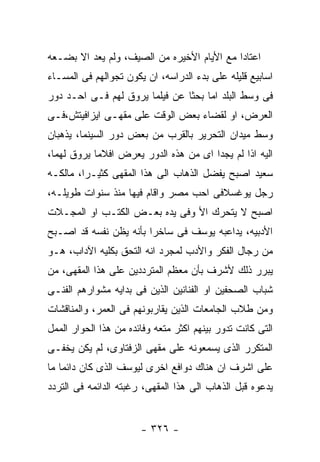 ‫ﺍﻋﺘﺎﺩﺍ ﻤﻊ ﺍﻷﻴﺎﻡ ﺍﻷﺨﻴﺭﻩ ﻤﻥ ﺍﻟﺼﻴﻑ، ﻭﻟﻡ ﻴﻌﺩ ﺍﻻ ﺒﻀـﻌﻪ‬
‫ﺍﺴﺎﺒﻴﻊ ﻗﻠﻴﻠﻪ ﻋﻠﻰ ﺒﺩﺀ ﺍﻟﺩﺭﺍﺴﻪ، ﺍﻥ ﻴﻜﻭﻥ ﺘﺠﻭﺍﻟﻬﻡ ﻓﻰ ﺍﻟﻤﺴـﺎﺀ‬
‫ﻓﻰ ﻭﺴﻁ ﺍﻟﺒﻠﺩ ﺍﻤﺎ ﺒﺤﺜﺎ ﻋﻥ ﻓﻴﻠﻤﺎ ﻴﺭﻭﻕ ﻟﻬﻡ ﻓـﻰ ﺍﺤـﺩ ﺩﻭﺭ‬
‫ﺍﻟﻌﺭﺽ، ﺍﻭ ﻟﻘﻀﺎﺀ ﺒﻌﺽ ﺍﻟﻭﻗﺕ ﻋﻠﻰ ﻤﻘﻬـﻰ ﺍﻴﺯﺍﻓﻴﺘﺵ،ﻓـﻰ‬
‫ﻭﺴﻁ ﻤﻴﺩﺍﻥ ﺍﻟﺘﺤﺭﻴﺭ ﺒﺎﻟﻘﺭﺏ ﻤﻥ ﺒﻌﺽ ﺩﻭﺭ ﺍﻟﺴﻴﻨﻤﺎ، ﻴﺫﻫﺒﺎﻥ‬
‫ﺍﻟﻴﻪ ﺍﺫﺍ ﻟﻡ ﻴﺠﺩﺍ ﺍﻯ ﻤﻥ ﻫﺫﻩ ﺍﻟﺩﻭﺭ ﻴﻌﺭﺽ ﺍﻓﻼﻤﺎ ﻴﺭﻭﻕ ﻟﻬﻤﺎ،‬
‫ﺴﻌﻴﺩ ﺍﺼﺒﺢ ﻴﻔﻀل ﺍﻟﺫﻫﺎﺏ ﺍﻟﻰ ﻫﺫﺍ ﺍﻟﻤﻘﻬﻰ ﻜﺜﻴـﺭﺍ، ﻤﺎﻟﻜـﻪ‬
‫ﺭﺠل ﻴﻭﻏﺴﻼﻓﻰ ﺍﺤﺏ ﻤﺼﺭ ﻭﺍﻗﺎﻡ ﻓﻴﻬﺎ ﻤﻨﺫ ﺴﻨﻭﺍﺕ ﻁﻭﻴﻠـﻪ،‬
‫ﺍﺼﺒﺢ ﻻ ﻴﺘﺤﺭﻙ ﺍﻷ ﻭﻓﻰ ﻴﺩﻩ ﺒﻌـﺽ ﺍﻟﻜﺘـﺏ ﺍﻭ ﺍﻟﻤﺠـﻼﺕ‬
‫ﺍﻷﺩﺒﻴﻪ، ﻴﺩﺍﻋﺒﻪ ﻴﻭﺴﻑ ﻓﻰ ﺴﺎﺨﺭﺍ ﺒﺄﻨﻪ ﻴﻅﻥ ﻨﻔﺴﻪ ﻗﺩ ﺍﺼـﺒﺢ‬
‫ﻤﻥ ﺭﺠﺎل ﺍﻟﻔﻜﺭ ﻭﺍﻷﺩﺏ ﻟﻤﺠﺭﺩ ﺍﻨﻪ ﺍﻟﺘﺤﻕ ﺒﻜﻠﻴﻪ ﺍﻵﺩﺍﺏ، ﻫـﻭ‬
‫ﻴﺒﺭﺭ ﺫﻟﻙ ﻷﺸﺭﻑ ﺒﺄﻥ ﻤﻌﻅﻡ ﺍﻟﻤﺘﺭﺩﺩﻴﻥ ﻋﻠﻰ ﻫﺫﺍ ﺍﻟﻤﻘﻬﻰ، ﻤﻥ‬
‫ﺸﺒﺎﺏ ﺍﻟﺼﺤﻔﻴﻥ ﺍﻭ ﺍﻟﻔﻨﺎﻨﻴﻥ ﺍﻟﺫﻴﻥ ﻓﻰ ﺒﺩﺍﻴﻪ ﻤﺸﻭﺍﺭﻫﻡ ﺍﻟﻔﻨـﻰ‬
‫ﻭﻤﻥ ﻁﻼﺏ ﺍﻟﺠﺎﻤﻌﺎﺕ ﺍﻟﺫﻴﻥ ﻴﻘﺎﺭﺒﻭﻨﻬﻡ ﻓﻰ ﺍﻟﻌﻤﺭ، ﻭﺍﻟﻤﻨﺎﻗﺸﺎﺕ‬
‫ﺍﻟﺘﻰ ﻜﺎﻨﺕ ﺘﺩﻭﺭ ﺒﻴﻨﻬﻡ ﺍﻜﺜﺭ ﻤﺘﻌﻪ ﻭﻓﺎﺌﺩﻩ ﻤﻥ ﻫﺫﺍ ﺍﻟﺤﻭﺍﺭ ﺍﻟﻤﻤل‬
‫ﺍﻟﻤﺘﻜﺭﺭ ﺍﻟﺫﻯ ﻴﺴﻤﻌﻭﻨﻪ ﻋﻠﻰ ﻤﻘﻬﻰ ﺍﻟﺯﻓﺘﺎﻭﻯ، ﻟﻡ ﻴﻜﻥ ﻴﺨﻔـﻰ‬
‫ﻋﻠﻰ ﺍﺸﺭﻑ ﺍﻥ ﻫﻨﺎﻙ ﺩﻭﺍﻓﻊ ﺍﺨﺭﻯ ﻟﻴﻭﺴﻑ ﺍﻟﺫﻯ ﻜﺎﻥ ﺩﺍﺌﻤﺎ ﻤﺎ‬
‫ﻴﺩﻋﻭﻩ ﻗﺒل ﺍﻟﺫﻫﺎﺏ ﺍﻟﻰ ﻫﺫﺍ ﺍﻟﻤﻘﻬﻰ، ﺭﻏﺒﺘﻪ ﺍﻟﺩﺍﺌﻤﻪ ﻓﻰ ﺍﻟﺘﺭﺩﺩ‬


                       ‫- ٦٢٣ -‬
 