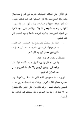 ‫ﻫﻭ ﺍﻷﺨﺭ ﻋﻠﻰ ﺍﻟﻤﻜﺘﺒﻪ ﺍﻟﺴﻭﻓﻴﺘﻴﻪ ﺍﻟﻘﺭﻴﺒﻪ ﻓﻰ ﺸﺎﺭﻉ ﺴـﻠﻴﻤﺎﻥ‬
‫ﺒﺎﺸﺎ، ﻭﻗﺩ ﺍﺼﺒﺢ ﻤﻌﺭﻭﻓﺎ ﻟﺩﻯ ﺍﻟﻌﺎﻤﻠﻴﻥ ﻓﻰ ﻫﺫﻩ ﺍﻟﻤﻜﺘﺒﻪ ﺠﻴـﺩﺍ‬
‫ﻤﻥ ﻜﺜﺭﻩ ﺘﺭﺩﺩﻩ ﻋﻠﻴﻬﺎ، ﺭﻏﻡ ﺍﻨﻪ ﻟﻡ ﻴﺘﻌﻭﺩ ﺸﺭﺍﺀ ﺸـﻴﺌﺎ ﻤﻨﻬـﺎ،‬
‫ﻜﺎﻨﻭﺍ ﻴﻤﺩﻭﻨﻪ ﻤﺠﺎﻨﺎ ﺒﺒﻌﺽ ﺍﻟﻤﺠﻼﺕ ﻭﺍﻟﻜﺘﺏ ﺍﻟﺘﻰ ﺘﻤﺠﺩ ﺍﻟﺤﻴﺎﻩ‬
‫ﻓﻰ ﺍﻟﺩﻭﻟﻪ ﺍﻟﺸﻴﻭﻋﻴﻪ، ﻴﺩﺍﻋﺒﻪ ﺍﺸﺭﻑ ﻋﻨﺩﻤﺎ ﻴﺩﻋﻭﻩ ﻟﻠﺫﻫﺎﺏ ﺍﻟﻰ‬
                                               ‫ﻫﺫﻩ ﺍﻟﻤﻘﻬﻰ.‬
‫ﺍﻨﺕ ﻤﺵ ﺤﺘﺒﻁل ﺒﻘﻰ ﺠﻤﻊ ﻫﺫﻩ ﺍﻟﻤﻨﺸـﻭﺭﺍﺕ ﺍﻟﻠـﻰ‬              ‫-‬
‫ﻤﻤﻜﻥ ﺘﻭﺩﻴﻙ ﻓﻰ ﺴﺘﻴﻥ ﺩﺍﻫﻴﻪ، ﺍﻨﺕ ﻤـﺵ ﻋـﺎﺭﻑ‬
                 ‫ﺍﻟﺸﻴﻭﻋﻴﻥ ﺤﺼل ﻟﻬﻡ ﺍﻴﻪ ﻗﺒل ﻜﺩﻩ.‬
                          ‫ﻴﻀﺤﻙ ﻴﻭﺴﻑ ﻭﻫﻭ ﻴﺭﺩ ﻋﻠﻴﻪ.‬
‫ﻴﺎ ﺒﻨﻰ ﺩﻩ ﻜﺎﻥ ﺯﻤﺎﻥ، ﺍﻟﻨﻬﺎﺭﺩﻩ ﺒﻌﺩ ﺍﻟﻨﻜﺴﻪ ﺍﻟﺒﻠﺩ ﻜﻠﻬﺎ‬     ‫-‬
‫ﻭﺍﻗﻌﻪ ﻓﻰ ﻋﺭﺽ ﺍﻟﺭﻭﺱ ﻭﻻ ﺍﻤل ﻟﻨﺎ ﻟﻠﺨﺭﻭﺝ ﻤـﻥ‬
                              ‫ﻫﺫﺍ ﺍﻟﻤﺄﺯﻕ ﺍﻻ ﻓﻴﻬﻡ.‬
‫ﻗﺭﺍﺭﺍﺕ ﻫﺎﻤﻪ ﻟﻤﺅﺘﻤﺭ ﺍﻟﻘﻤﻪ ﺍﻟﺫﻯ ﻋﻘـﺩ ﻓـﻰ ﺍﻟﺨﺭﻁـﻭﻡ،‬
‫ﺤﻀﺭﻩ ﻤﻌﻅﻡ ﺍﻟﻘﺎﺩﻩ ﺍﻟﻌﺭﺏ، ﻭﺘﻤﺕ ﻓﻴﻪ ﺍﻟﻤﺼﺎﻟﺤﻪ ﺒﻴﻥ ﻋﺒـﺩ‬
‫ﺍﻟﻨﺎﺼﺭ ﻭﺍﻟﻤﻠﻙ ﻓﻴﺼل، ﺭﻏﻡ ﺫﻟﻙ ﻓﺄﻥ ﺍﻜﺜﺭ ﺍﻟﻨﺎﺱ ﻴﺘﺸـﻜﻜﻭﻥ‬
‫ﻓﻰ ﺍﻥ ﺘﻨﻔﺫ ﻗﺭﺍﺭﺍﺕ ﻫﺫﺍ ﺍﻟﻤﺅﺘﻤﺭ، ﻤﺜل ﺴﺎﺒﻘﺘﻬﺎ ﻓﻰ ﺍﻟﻤﺅﺘﻤﺭﺍﺕ‬
                                                     ‫ﺍﻟﺴﺎﺒﻘﻪ.‬


                        ‫- ٧٢٣ -‬
 