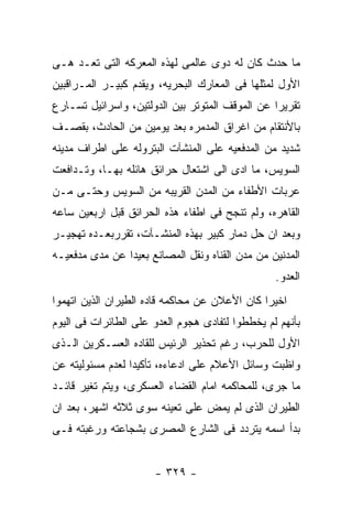 ‫ﻤﺎ ﺤﺩﺙ ﻜﺎﻥ ﻟﻪ ﺩﻭﻯ ﻋﺎﻟﻤﻰ ﻟﻬﺫﻩ ﺍﻟﻤﻌﺭﻜﻪ ﺍﻟﺘﻰ ﺘﻌـﺩ ﻫـﻰ‬
‫ﺍﻷﻭل ﻟﻤﺜﻠﻬﺎ ﻓﻰ ﺍﻟﻤﻌﺎﺭﻙ ﺍﻟﺒﺤﺭﻴﻪ، ﻭﻴﻘﺩﻡ ﻜﺒﻴـﺭ ﺍﻟﻤـﺭﺍﻗﺒﻴﻥ‬
‫ﺘﻘﺭﻴﺭﺍ ﻋﻥ ﺍﻟﻤﻭﻗﻑ ﺍﻟﻤﺘﻭﺘﺭ ﺒﻴﻥ ﺍﻟﺩﻭﻟﺘﻴﻥ، ﻭﺍﺴﺭﺍﺌﻴل ﺘﺴـﺎﺭﻉ‬
‫ﺒﺎﻷﻨﺘﻘﺎﻡ ﻤﻥ ﺍﻏﺭﺍﻕ ﺍﻟﻤﺩﻤﺭﻩ ﺒﻌﺩ ﻴﻭﻤﻴﻥ ﻤﻥ ﺍﻟﺤﺎﺩﺙ، ﺒﻘﺼـﻑ‬
‫ﺸﺩﻴﺩ ﻤﻥ ﺍﻟﻤﺩﻓﻌﻴﻪ ﻋﻠﻰ ﺍﻟﻤﻨﺸﺂﺕ ﺍﻟﺒﺘﺭﻭﻟﻪ ﻋﻠﻰ ﺍﻁﺭﺍﻑ ﻤﺩﻴﻨﻪ‬
‫ﺍﻟﺴﻭﻴﺱ، ﻤﺎ ﺍﺩﻯ ﺍﻟﻰ ﺍﺸﺘﻌﺎل ﺤﺭﺍﺌﻕ ﻫﺎﺌﻠﻪ ﺒﻬـﺎ، ﻭﺘـﺩﺍﻓﻌﺕ‬
‫ﻋﺭﺒﺎﺕ ﺍﻷﻁﻔﺎﺀ ﻤﻥ ﺍﻟﻤﺩﻥ ﺍﻟﻘﺭﻴﺒﻪ ﻤﻥ ﺍﻟﺴﻭﻴﺱ ﻭﺤﺘـﻰ ﻤـﻥ‬
‫ﺍﻟﻘﺎﻫﺭﻩ، ﻭﻟﻡ ﺘﻨﺠﺢ ﻓﻰ ﺍﻁﻔﺎﺀ ﻫﺫﻩ ﺍﻟﺤﺭﺍﺌﻕ ﻗﺒل ﺍﺭﺒﻌﻴﻥ ﺴﺎﻋﻪ‬
‫ﻭﺒﻌﺩ ﺍﻥ ﺤل ﺩﻤﺎﺭ ﻜﺒﻴﺭ ﺒﻬﺫﻩ ﺍﻟﻤﻨﺸـﺂﺕ، ﺘﻘﺭﺭﺒﻌـﺩﻩ ﺘﻬﺠﻴـﺭ‬
‫ﺍﻟﻤﺩﻨﻴﻥ ﻤﻥ ﻤﺩﻥ ﺍﻟﻘﻨﺎﻩ ﻭﻨﻘل ﺍﻟﻤﺼﺎﻨﻊ ﺒﻌﻴﺩﺍ ﻋﻥ ﻤﺩﻯ ﻤﺩﻓﻌﻴـﻪ‬
                                                 ‫ﺍﻟﻌﺩﻭ.‬
‫ﺍﺨﻴﺭﺍ ﻜﺎﻥ ﺍﻷﻋﻼﻥ ﻋﻥ ﻤﺤﺎﻜﻤﻪ ﻗﺎﺩﻩ ﺍﻟﻁﻴﺭﺍﻥ ﺍﻟﺫﻴﻥ ﺍﺘﻬﻤﻭﺍ‬
‫ﺒﺄﻨﻬﻡ ﻟﻡ ﻴﺨﻁﻁﻭﺍ ﻟﺘﻔﺎﺩﻯ ﻫﺠﻭﻡ ﺍﻟﻌﺩﻭ ﻋﻠﻰ ﺍﻟﻁﺎﺌﺭﺍﺕ ﻓﻰ ﺍﻟﻴﻭﻡ‬
‫ﺍﻷﻭل ﻟﻠﺤﺭﺏ، ﺭﻏﻡ ﺘﺤﺫﻴﺭ ﺍﻟﺭﺌﻴﺱ ﻟﻠﻘﺎﺩﻩ ﺍﻟﻌﺴـﻜﺭﻴﻥ ﺍﻟـﺫﻯ‬
‫ﻭﺍﻅﺒﺕ ﻭﺴﺎﺌل ﺍﻷﻋﻼﻡ ﻋﻠﻰ ﺍﺩﻋﺎﺀﻩ، ﺘﺄﻜﻴﺩﺍ ﻟﻌﺩﻡ ﻤﺴﺌﻭﻟﻴﺘﻪ ﻋﻥ‬
‫ﻤﺎ ﺠﺭﻯ، ﻟﻠﻤﺤﺎﻜﻤﻪ ﺍﻤﺎﻡ ﺍﻟﻘﻀﺎﺀ ﺍﻟﻌﺴﻜﺭﻯ، ﻭﻴﺘﻡ ﺘﻐﻴﺭ ﻗﺎﺌـﺩ‬
‫ﺍﻟﻁﻴﺭﺍﻥ ﺍﻟﺫﻯ ﻟﻡ ﻴﻤﺽ ﻋﻠﻰ ﺘﻌﻴﻨﻪ ﺴﻭﻯ ﺜﻼﺜﻪ ﺍﺸﻬﺭ، ﺒﻌﺩ ﺍﻥ‬
‫ﺒﺩﺃ ﺍﺴﻤﻪ ﻴﺘﺭﺩﺩ ﻓﻰ ﺍﻟﺸﺎﺭﻉ ﺍﻟﻤﺼﺭﻯ ﺒﺸﺠﺎﻋﺘﻪ ﻭﺭﻏﺒﺘﻪ ﻓـﻰ‬


                      ‫- ٩٢٣ -‬
 