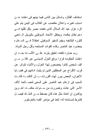 ‫ﺍﺴﺘﺌﻨﺎﻑ ﺍﻟﻘﺘﺎل، ﻭﺘﺴﺎﺌل ﺒﻴﻥ ﺍﻟﻨﺎﺱ ﻓﻴﻤﺎ ﺒﻴﻨﻬﻡ ﻓﻰ ﺩﻫﺸﻪ ﻋـﻥ‬
‫ﺍﺴﺒﺎﺏ ﺘﻐﻴﺭﻩ، ﻭﺍﻋﻼﻥ ﻤﻘﺘﻀﺏ ﻋﻥ ﺃﻨﻘﻼﺏ ﻓﻰ ﺍﻟﻴﻤﻥ ﻴﺘﻡ ﻋﻠﻰ‬
‫ﺍﺜﺭﻩ ﻋﺯل ﻋﺒﺩ ﺍﷲ ﺍﻟﺴﻼل ﺍﻟﺫﻯ ﺩﻓﻌﺕ ﻤﺼﺭ ﺒﻜل ﺜﻘﻠﻬﺎ ﻓـﻰ‬
‫ﺩﻋﻡ ﻨﻅﺎﻡ ﺤﻜﻤﻪ، ﻭﻴﺤﺘﻔل ﺍﻷﻨﺤﺎﺩ ﺍﻟﺴﻭﻓﻴﺘﻰ ﺒﺎﻟﻴﻭﺒﻴل ﺍﻟـﺫﻫﺒﻰ‬
‫ﻟﻠﺜﻭﺭﻩ ﺍﻟﺒﻠﺸﻔﻴﻪ ﻭﻴﻘﻴﻡ ﺍﻟﺴﻔﻴﺭ ﺍﻟﺴﻭﻓﻴﺘﻰ ﺍﺤﺘﻔﺎﻻ ﻓـﻰ ﺍﻟﺴـﻔﺎﺭﻩ‬
‫ﻴﺤﻀﺭﻩ ﻋﺒﺩ ﺍﻟﻨﺎﺼﺭ ﻭﻗﺎﺩﻩ ﺍﻟﻘﻭﺍﺕ ﺍﻟﻤﺴﻠﺤﻪ ﻭﻜل ﺭﺠل ﺍﻟﺩﻭﻟﻪ.‬
‫ﺭﺏ ﻀﺎﺭﻩ ﻨﺎﻓﻌﻪ، ﺘﻌﻠﻴﻕ ﻴﺘﺭﺩﺩ ﻋﻠـﻰ ﺍﻷﻟﺴـﻨﻪ ﺒﻌـﺩ ﺍﻥ‬
‫ﺍﻋﻠﻨﺕ ﺍﻟﺤﻜﻭﻤﻪ ﻗﺭﺍﺭﺍ ﺒﺭﻓﻊ ﺍﻟﻌﺯل ﺍﻟﺴﻴﺎﺴﻰ ﻋﻥ ﺍﻜﺜـﺭ ﻤـﻥ‬
‫ﺍﻟﻑ ﺸﺨﺹ ﻜﺎﻨﻭﺍ ﻴﺨﻀﻌﻭﻥ ﻟﻬﺫﺍ ﺍﻟﻌﺯل، ﻭﺍﻷﻨﺒﺎﺀ ﺘﺘﻭﺍﺘﺭ ﻋﻥ‬
‫ﻗﺭﺏ ﺍﻷﻓﺭﺍﺝ ﻋﻥ ﺍﻟﻤﻌﺘﻘﻠﻴﻥ ﺍﻟﺫﻴﻥ ﻟﻡ ﻴﺜﺒﺕ ﺍﺩﺍﻨﺘﻬﻡ ﻓﻰ ﻗﻀـﺎﻴﺎ‬
‫ﺍﻷﺨﻭﺍﻥ، ﺍﻟﺒﻌﺽ ﻴﺒﺭﺭ ﻟﻬﺫﻩ ﺍﻟﻘﺭﺭﺍﺕ، ﺒـﺄﻥ ﺍﻟﻨﻜﺴـﻪ ﻜﺎﻨـﺕ‬
‫ﺍﻟﺴﺒﺏ ﻓﻰ ﺍﺭﻏﺎﻡ ﻋﺒﺩ ﺍﻟﻨﺎﺼﺭ ﻋﻠﻰ ﺍﻟﺴﻌﻰ ﻟﻤﺼـﺎﻟﺤﻪ ﺍﻷﻑ‬
‫ﺍﻷﺴﺭ ﺍﻟﺘﻰ ﻋﺎﻨﺕ ﻭﺘﻀﺭﺭﺕ ﻤﻥ ﺴـﻨﻭﺍﺕ ﺤﻜﻤـﻪ، ﺍﺨـﺭﻴﻥ‬
‫ﻴﺅﻜﺩﻭﻥ ﺍﻥ ﺍﺘﺨﺎﺫ ﻤﺜل ﻫﺫﻩ ﻜﺎﻥ ﺒﻀﻐﻁ ﻤـﻥ ﺍﻟﻤﻠـﻙ ﻓﻴﺼـل‬
       ‫ﻜﺸﺭﻁ ﻟﻤﺴﺎﻨﺩﺘﻪ ﻟﻪ، ﺍﺘﺨﺫ ﻓﻰ ﻤﺅﺘﻤﺭ ﺍﻟﻘﻤﻪ ﺒﺎﻟﺨﺭﻁﻭﻡ.‬




                       ‫- ٠٣٣ -‬
 