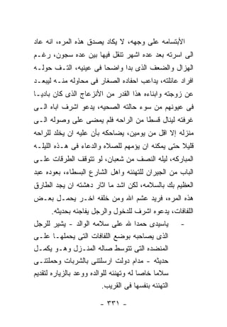 ‫ﺍﻷﺒﺘﺴﺎﻤﻪ ﻋﻠﻰ ﻭﺠﻬﻪ، ﻻ ﻴﻜﺎﺩ ﻴﺼﺩﻕ ﻫﺫﻩ ﺍﻟﻤﺭﻩ، ﺍﻨﻪ ﻋﺎﺩ‬
‫ﺍﻟﻰ ﺍﺴﺭﺘﻪ ﺒﻌﺩ ﻋﺩﻩ ﺍﺸﻬﺭ ﺘﻨﻘل ﻓﻴﻬﺎ ﺒﻴﻥ ﻋﺩﻩ ﺴﺠﻭﻥ، ﺭﻏـﻡ‬
‫ﺍﻟﻬﺯﺍل ﻭﺍﻟﻀﻌﻑ ﺍﻟﺫﻯ ﺒﺩﺍ ﻭﺍﻀﺤﺎ ﻓﻰ ﻋﻴﻨﻴﻪ، ﺍﻟﺘـﻑ ﺤﻭﻟـﻪ‬
‫ﺍﻓﺭﺍﺩ ﻋﺎﺌﻠﺘﻪ، ﻴﺩﺍﻋﺏ ﺍﺤﻔﺎﺩﻩ ﺍﻟﺼﻐﺎﺭ ﻓﻰ ﻤﺤﺎﻭﻟﻪ ﻤﻨـﻪ ﻟﻴﺒﻌـﺩ‬
‫ﻋﻥ ﺯﻭﺠﺘﻪ ﻭﺍﺒﻨﺎﺀﻩ ﻫﺫﺍ ﺍﻟﻘﺩﺭ ﻤﻥ ﺍﻷﻨﺯﻋﺎﺝ ﺍﻟﺫﻯ ﻜﺎﻥ ﺒﺎﺩﻴـﺎ‬
‫ﻓﻰ ﻋﻴﻭﻨﻬﻡ ﻤﻥ ﺴﻭﺀ ﺤﺎﻟﺘﻪ ﺍﻟﺼﺤﻴﻪ، ﻴﺩﻋﻭ ﺍﺸﺭﻑ ﺍﺒﺎﻩ ﺍﻟـﻰ‬
‫ﻏﺭﻓﺘﻪ ﻟﻴﻨﺎل ﻗﺴﻁﺎ ﻤﻥ ﺍﻟﺭﺍﺤﻪ ﻓﻠﻡ ﻴﻤﻀﻰ ﻋﻠﻰ ﻭﺼﻭﻟﻪ ﺍﻟـﻰ‬
‫ﻤﻨﺯﻟﻪ ﺇﻻ ﺍﻗل ﻤﻥ ﻴﻭﻤﻴﻥ، ﻴﻀﺎﺤﻜﻪ ﺒﺄﻥ ﻋﻠﻴﻪ ﺍﻥ ﻴﺨﻠﺩ ﻟﻠﺭﺍﺤﻪ‬
‫ﻗﻠﻴﻼ ﺤﺘﻰ ﻴﻤﻜﻨﻪ ﺍﻥ ﻴﺅﻤﻬﻡ ﻟﻠﺼﻼﻩ ﻭﺍﻟﺩﻋﺎﺀ ﻓﻰ ﻫـﺫﻩ ﺍﻟﻠﻴﻠـﻪ‬
‫ﺍﻟﻤﺒﺎﺭﻜﻪ، ﻟﻴﻠﻪ ﺍﻟﻨﺼﻑ ﻤﻥ ﺸﻌﺒﺎﻥ، ﻟﻭ ﺘﺘﻭﻗﻑ ﺍﻟﻁﺭﻗﺎﺕ ﻋﻠـﻰ‬
‫ﺍﻟﺒﺎﺏ ﻤﻥ ﺍﻟﺠﻴﺭﺍﻥ ﻟﻠﺘﻬﻨﺌﻪ ﻭﺍﻫل ﺍﻟﺸﺎﺭﻉ ﺍﻟﺒﺴﻁﺎﺀ، ﺒﻌﻭﺩﻩ ﻋﺒﺩ‬
‫ﺍﻟﻌﻅﻴﻡ ﺒﻙ ﺒﺎﻟﺴﻼﻤﻪ، ﻟﻜﻥ ﺍﺸﺩ ﻤﺎ ﺍﺜﺎﺭ ﺩﻫﺸﺘﻪ ﺍﻥ ﻴﺠﺩ ﺍﻟﻁﺎﺭﻕ‬
‫ﻫﺫﻩ ﺍﻟﻤﺭﻩ، ﻓﺭﻴﺩ ﻋﺸﻡ ﺍﷲ ﻭﻤﻥ ﺨﻠﻔﻪ ﺍﺨـﺭ ﻴﺤﻤـل ﺒﻌـﺽ‬
      ‫ﺍﻟﻠﻔﺎﻓﺎﺕ، ﻴﺩﻋﻭﻩ ﺍﺸﺭﻑ ﻟﻠﺩﺨﻭل ﻭﺍﻟﺭﺠل ﻴﻔﺎﺠﺌﻪ ﺒﺤﺩﻴﺜﻪ.‬
‫ﻴﺎﺴﻴﺩﻯ ﺤﻤﺩﺍ ﷲ ﻋﻠﻰ ﺴﻼﻤﻪ ﺍﻟﻭﺍﻟﺩ - ﻴﺸﻴﺭ ﻟﻠﺭﺠل‬            ‫-‬
‫ﺍﻟﺫﻯ ﻴﺼﺎﺤﺒﻪ ﺒﻭﻀﻊ ﺍﻟﻠﻔﺎﻓﺎﺕ ﺍﻟﺘﻰ ﻴﺤﻤﻠﻬـﺎ ﻋﻠـﻰ‬
‫ﺍﻟﻤﻨﻀﺩﻩ ﺍﻟﺘﻰ ﺘﺘﻭﺴﻁ ﺼﺎﻟﻪ ﺍﻟﻤﻨـﺯل ﻭﻫـﻭ ﻴﻜﻤـل‬
‫ﺤﺩﻴﺜﻪ - ﻤﺩﺍﻡ ﺩﻭﻟﺕ ﺍﺭﺴﻠﺘﻨﻰ ﺒﺎﻟﺸﺭﺒﺎﺕ ﻭﺤﻤﻠﺘﻨـﻰ‬
‫ﺴﻼﻤﺎ ﺨﺎﺼﺎ ﻟﻪ ﻭﺘﻬﻨﺌﻪ ﻟﻠﻭﺍﻟﺩﻩ ﻭﻭﻋﺩ ﺒﺎﻟﺯﻴﺎﺭﻩ ﻟﺘﻘﺩﻴﻡ‬
                          ‫ﺍﻟﺘﻬﻨﺌﻪ ﺒﻨﻔﺴﻬﺎ ﻓﻰ ﺍﻟﻘﺭﻴﺏ.‬

                         ‫- ١٣٣ -‬
 