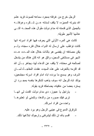 ‫ﺍﻟﺭﺠل ﺨﺭﺝ ﻤﻥ ﻏﺭﻓﺘﻪ ﺒﻤﺠﺭﺩ ﺴﻤﺎﻋﻪ ﻟﺼﻭﺕ ﻓﺭﻴﺩ ﻋﺸﻡ‬
‫ﺍﷲ ﺒﻨﺒﺭﺘﻪ ﺍﻟﻤﻤﻴﺯﻩ، ﻻ ﻴﻜﻑ ﻟﺴﻨﺎﻨﻪ ﻋـﻥ ﺸـﻜﺭﻩ ﻭﻋﺭﻓﺎﻨـﻪ‬
‫ﺒﺎﻟﺠﻤﻴل ﺍﻟﺫﻯ ﻗﺩﻤﺘﻪ ﻟﻪ ﻤﺩﺍﻡ ﺩﻭﻟﺕ ﻁﻭﺍل ﻫﺫﻩ ﺍﻟﻤﺤﻨـﻪ ﺍﻟﺘـﻰ‬
                                   ‫ﻋﺎﺸﻬﺎ ﻷﺸﻬﺭ ﻁﻭﻴﻠﻪ.‬
‫ﻜﺎﻨﺕ ﻫﻰ ﺍﻟﻤﺭﻩ ﺍﻷﻭﻟﻰ ﺍﻟﺘﻰ ﻴﻌﺭﻑ ﻓﻴﻬﺎ ﺍﻓﺭﺍﺩ ﺍﺴﺭﺘﻪ ﺍﻨﻬﺎ‬
‫ﻜﺎﻨﺕ ﺘﻭﺍﻅﺏ ﻋﻠﻰ ﺍﺭﺴﺎل ﻟﻪ ﺍﻟﺩﻭﺍﺀ ﺨﻼل ﻓﺘﺭﻩ ﺴﺠﻨﻪ، ﻭﻟـﻡ‬
‫ﻴﻜﻥ ﻤﺼﺎﺩﻓﻪ ﺍﻥ ﻴﻘﻀﻰ ﻫﻭ ﺒﺎﻟﺫﺍﺕ ﺨﻼل ﻫﺫﻩ ﺍﻟﻤـﺩﻩ، ﻋـﺩﻩ‬
‫ﺍﺸﻬﺭ ﻓﻰ ﻤﺴﺘﺸﻔﻰ ﺍﻟﺴﺠﻥ، ﻭﺍﺜﻕ ﻫﻭ ﺍﻨﻪ ﻜﺎﻥ ﻫﻨﺎﻙ ﻤﻥ ﻴﺘﺩﺨل‬
‫ﻟﺼﺎﻟﺤﻪ ﻓﻰ ﻤﺤﻨﺘﻪ، ﻻ ﻴﻜﻑ ﻋﻥ ﺍﻟﺩﻋﺎﺀ ﻟﻬﺎ، ﻴﺠﺎﻫﺭ ﺒـﺄﻥ ﺍﷲ‬
‫ﻗﺩ ﺍﻜﺭﻤﻪ ﺒﺎﻟﺘﻌﺭﻑ ﻋﻠﻰ ﻫﺫﻩ ﺍﻟﺴﻴﺩﻩ، ﻋﻘﺩﺕ ﺍﻟﻤﻔﺎﺠـﺄﻩ ﻟﺴـﺎﻥ‬
‫ﺍﺸﺭﻑ ﻭﻫﻭ ﻴﺴﻤﻊ ﻤﺎ ﻴﺭﺩﺩﻩ ﺍﺒﺎﻩ ﺍﻤﺎﻡ ﺍﻓﺭﺍﺩ ﺍﺴﺭﺘﻪ ﻤﺠﺘﻤﻌﻴﻥ،‬
‫ﻴﺅﻜﺩ ﺍﺒﺎﻩ ﻟﻠﺭﺠل ﺍﻨﻪ ﺴﻭﻑ ﻴﺫﻫﺏ ﻟﺸﻜﺭﻫﺎ ﺒﻨﻔﺴﻪ ﺒﻤﺠـﺭﺩ ﺍﻥ‬
             ‫ﻴﺴﺘﺭﺩ ﺒﻌﻀﺎ ﻤﻥ ﻋﺎﻓﻴﺘﻪ، ﻴﻀﺎﺤﻜﻪ ﻓﺭﻴﺩ ﺒﻘﻭﻟﻪ.‬
‫ﻴﺎﺭﺍﺠل ﻴﺎ ﻋﺠﻭﺯ، ﺩﻯ ﻤﺩﺍﻡ ﺩﻭﻟﺕ ﺍﻜﺩﺕ ﻟﻰ ﺍﻨﻬـﺎ‬       ‫-‬
‫ﺘﺭﻯ ﻓﻴﻙ ﺼﻭﺭﻩ ﻤﻥ ﻭﺍﻟﺩﻫﺎ، ﻭﺘﺘﻤﻨﻰ ﻟﻭ ﺘﻌﺘﺒﺭﻫـﺎ‬
                        ‫ﻭﺍﺤﺩﻩ ﻤﻥ ﺍﻓﺭﺍﺩ ﺍﺴﺭﺘﻙ.‬
        ‫ﺘﺘﺭﻗﺭﻕ ﺍﻟﺩﻤﻭﻉ ﻓﻰ ﻋﻴﻨﻴﻰ ﺍﻟﺭﺠل ﻭﻫﻭ ﻴﺭﺩ ﻋﻠﻴﻪ.‬
  ‫ﺍﻗﺴﻡ ﺒﺎﷲ ﺍﻥ ﺫﻟﻙ ﻟﻴﺸﺭﻓﻨﻰ ﻭﺍﺭﺠﻭﻙ ﺍﺒﻼﻏﻬﺎ ﺫﻟﻙ.‬     ‫-‬


                      ‫- ٢٣٣ -‬
 