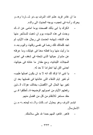 ‫ﻤﺎ ﺍﻥ ﻏﺎﺩﺭ ﻓﺭﻴﺩ ﻋﺸﻡ ﺍﷲ، ﺍﺸﺭﻑ ﻴﺒـﺩﻭ ﺸـﺎﺭﺩﺍ ﻭﻫـﻭ‬
           ‫ﻴﺤﺭﻙ ﺭﺃﺴﻪ ﻓﻰ ﺘﻌﺠﺏ، ﻴﻭﺠﻪ ﺍﻟﺤﺩﻴﺙ ﺍﻟﻰ ﻭﺍﻟﺩﻩ.‬
‫ﺍﺫﻜﺭﻙ ﻴﺎ ﺍﺒﻰ ﺒﺄﻨﻙ ﺍﻓﺼﺤﺕ ﻴﻭﻤﺎ ﺍﻤﺎﻤﻰ ﻋﻥ ﺍﻨـﻙ‬          ‫-‬
‫ﻭﺠﺩﺕ ﻓﻰ ﻫﺫﻩ ﺍﻟﺴﻴﺩﻩ، ﻴﻭﻡ ﺍﻥ ﺫﻫﺒﺕ ﻟﺘﺴﺘﺄﺠﺭ ﻤﻨﻬﺎ‬
‫ﻫﺫﻩ ﺍﻟﺸﻘﻪ، ﺸﻬﺎﻤﻪ ﺍﻨﻌﺩﻤﺕ ﻓﻰ ﺭﺠﺎل ﻫﺫﻩ ﺍﻷﻴﺎﻡ، ﻟﻡ‬
‫ﺘﺠﺩ ﻜﻠﻤﺎﺘﻙ ﺘﻠﻙ ﺭﻀﺎ ﻓﻰ ﻨﻔﺴﻰ ﻭﻗﺘﻬﺎ، ﻭﺍﻟﻴﻭﻡ ﺒﻌـﺩ‬
‫ﻤﺎ ﺭﺃﻴﺕ ﻤﻨﻬﺎ ﻭﻤﺎ ﻓﻌﻠﺘﻪ ﻤﻌﻨﺎ ﻓﻰ ﻏﻴﺎﺒﻙ، ﻭﻤﺎ ﻋﺭﻓﺘﻪ‬
‫ﻋﻥ ﻤﺸﻭﺍﺭ ﺤﻴﺎﺘﻬﺎ ﺍﻟﺫﻯ ﺘﺎﺒﻌﺘﻪ ﻓﻰ ﺸﻐﻑ ﻓﻰ ﺍﺤﺩﻯ‬
‫ﺍﻟﻤﺠﻼﺕ ﺍﻟﻠﺒﻨﺎﻨﻴﻪ، ﻭﻤﻊ ﻤﻘﺩﺍﺭ ﻤﺎ ﻋﺎﻨﺘﻪ ﻓﻰ ﺤﻴﺎﺘﻬﺎ،‬
                 ‫ﺍﺠﺩﻨﻰ ﺍﻜﻥ ﻟﻬﺎ ﺍﺤﺘﺭﺍﻤﺎ ﻻ ﺤﺩ ﻟﻪ.‬
‫ﻴﺎ ﺍﺒﻨﻰ ﺍﻨﺎ ﺍﺅﻜﺩ ﻟﻙ ﺍﻨﻪ ﻻ ﺒﺩ ﺍﻥ ﻴﻜﻭﻥ ﺍﺼﻠﻬﺎ ﻁﻴﺏ،‬     ‫-‬
‫ﻟﻡ ﺘﻐﻴﺭ ﺍﻴﺎﻡ ﺍﻟﺸﻘﺎﺀ ﺍﻟﺘﻰ ﻋﺎﺸﺘﻬﺎ ﻓﻰ ﻨﻔﺴﺘﻴﻬﺎ ﺒﻌﺩ ﺍﻥ‬
‫ﺘﻐﻴﺭ ﺒﻬﺎ ﺍﻟﺤﺎل ﺍﻟﻰ ﺍﻷﻓﻀل، ﺒﺨﻼﻑ ﻫﺅﻻﺀ ﺍﻟـﺫﻴﻥ‬
‫ﺭﻓﻌﺘﻬﻡ ﺍﻷﻴﺎﻡ ﻤﻥ ﺍﺼﻭﻟﻬﻡ ﺍﻟﻭﻀﻴﻌﻪ ﻓـﺄﻨﻁﻠﻘﻭﺍ ﻓـﻰ‬
       ‫ﺤﻘﺩ ﻤﺴﺘﻌﺭ ﻟﻼﻨﺘﻘﺎﻡ ﻤﻥ ﻜل ﻤﻥ ﺍﻓﻀل ﻤﻨﻬﻡ.‬
‫ﺍﺒﺘﺴﻡ ﺍﺸﺭﻑ ﻭﻫﻭ ﻴﺤﺎﻭل ﺍﺴـﻜﺎﺕ ﻭﺍﻟـﺩﻩ ﻟﻴﻤﻨﻌـﻪ ﻤـﻥ‬
                                               ‫ﺍﻻﺴﺘﺭﺴﺎل.‬
         ‫ﻓﺎﻫﻡ.. ﻓﺎﻫﻡ، ﺍﻟﻤﻬﻡ ﺤﻤﺩﺍ ﷲ ﻋﻠﻰ ﺴﻼﻤﺘﻙ.‬       ‫-‬


                        ‫- ٣٣٣ -‬
 