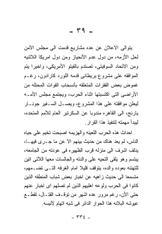 ‫- ٩٣ -‬
‫ﻴﺘﻭﺍﻟﻰ ﺍﻻﻋﻼﻥ ﻋﻥ ﻋﺩﻩ ﻤﺸﺎﺭﻴﻊ ﻗﺩﻤﺕ ﺍﻟﻰ ﻤﺠﻠﺱ ﺍﻷﻤﻥ‬
‫ﻟﺤل ﺍﻷﺯﻤﻪ، ﻤﻥ ﺩﻭل ﻋﺩﻡ ﺍﻷﻨﺤﻴﺎﺯ ﻭﻤﻥ ﺩﻭل ﺍﻤﺭﻴﻜﺎ ﺍﻟﻼﺘﻨﻴﻪ‬
‫ﻭﻤﻥ ﺍﻻﺘﺤﺎﺩ ﺍﻟﺴﻭﻓﻴﺘﻰ، ﺘﺼﺘﺩﻡ ﺒﺎﻟﻔﻴﺘﻭ ﺍﻷﻤﺭﻴﻜﻰ، ﻭﺍﺨﻴﺭﺍ ﻴﺘﻡ‬
‫ﺍﻟﻤﻭﺍﻓﻘﻪ ﻋﻠﻰ ﻤﺸﺭﻭﻉ ﺒﺭﻴﻁﺎﻨﻰ ﻗﺩﻤﻪ ﺍﻟﻠﻭﺭﺩ ﻜﺎﺭﺍﺩﻭﻥ، ﺭﻏـﻡ‬
‫ﻏﻤﻭﺽ ﺒﻌﺽ ﺍﻟﻔﻘﺭﺍﺕ ﺍﻟﻤﺘﻌﻠﻘﻪ ﺒﺄﻨﺴﺤﺎﺏ ﺍﻟﻘﻭﺍﺕ ﺍﻟﻤﺤﺘﻠﻪ ﻤﻥ‬
‫ﺍﻷﺭﺍﻀﻰ ﺍﻟﺘﻰ ﺍﻜﺘﺴﺒﺘﻬﺎ ﺍﺜﻨﺎﺀ ﺍﻟﺤﺭﺏ، ﻭﻴﺠﺘﻤﻊ ﻤﺠﻠﺱ ﺍﻷﻤـﻪ‬
‫ﻟﻴﻌﻠﻥ ﻤﻭﺍﻓﻘﺘﻪ ﻋﻠﻰ ﻫﺫﺍ ﺍﻟﻤﺸﺭﻭﻉ، ﻭﻴﺼـل ﺍﻟﺴـﻔﻴﺭ ﺠﻭﻨـﺎﺭ‬
‫ﻴﺎﺭﻨﺞ، ﺍﻟﻰ ﺍﻟﻘﺎﻫﺭﻩ ﻤﻨﺩﻭﺒﺎ ﻋﻥ ﺍﻟﺴﻜﺭﺘﻴﺭ ﺍﻟﻌﺎﻡ ﻟﻸﻤﻡ ﺍﻟﻤﺘﺤﺩﻩ،‬
                               ‫ﻟﻴﺒﺩﺃ ﻤﻬﻤﺘﻪ ﻟﺘﻨﻔﻴﺫ ﻫﺫﺍ ﺍﻟﻘﺭﺍﺭ.‬
‫ﺍﺤﺩﺍﺙ ﻫﺫﻩ ﺍﻟﺤﺭﺏ ﺍﻟﻠﻌﻴﻨﻪ ﻭﺍﻟﻬﺯﻴﻤﻪ ﺍﺼﺒﺤﺕ ﺘﺨﻴﻡ ﻋﻠﻰ ﺤﻴﺎﻩ‬
‫ﺍﻟﻨﺎﺱ، ﻟﻡ ﻴﻌﺩ ﻫﻨﺎﻙ ﻤﻥ ﺤﺩﻴﺙ ﺒﻴﻨﻬﻡ ﺍﻻ ﻋﻥ ﻤﺎ ﺠـﺭﻯ ﻓﻴﻬـﺎ،‬
‫ﻴﺩﻟﻑ ﺍﺸﺭﻑ ﺍﻟﻰ ﻤﻨﺯﻟﻪ ﻗﺭﺏ ﺍﻟﻅﻬﻴﺭﻩ ﻓﻰ ﻋﻭﺩﺘﻪ ﻤﻥ ﺍﻟﺠﺎﻤﻌﻪ،‬
‫ﻴﺒﺘﺴﻡ ﻭﻫﻭ ﻴﻠﻘﻰ ﺍﻟﺘﺤﻴﻪ ﻋﻠﻰ ﻭﺍﻟﺩﺘﻪ ﻭﺍﻟﺠﺎﻟﺴﺎﺕ ﻤﻌﻬﺎ ﺍﻟﻶﺘﻰ ﺍﺘﻴﻥ‬
‫ﻟﻠﺘﻬﻨﺌﻪ ﺒﻌﻭﺩﻩ ﻭﺍﻟﺩﻩ، ﻴﺘﻭﻗﻑ ﻗﻠﻴﻼ ﺍﻤﺎﻡ ﺍﻟﻐﺭﻓﻪ ﺍﻟﺘـﻰ ﺘﻀـﻤﻬﻡ،‬
‫ﻤﺘﺴﻤﻌﺎ ﺍﻟﻰ ﺤﺩﻴﺙ ﺯﺍﻫﻴﻪ ﻋﻥ ﺍﺨﺒﺎﺭ ﺒﻌﺽ ﺸﺒﺎﺏ ﺍﻟﻤﻨﻁﻘﻪ ﺍﻟﺫﻴﻥ‬
‫ﻜﺎﻨﻭﺍ ﻓﻰ ﺍﻟﺤﺭﺏ ﻭﻟﻭﻋﻪ ﺍﻫﻠﻴﻬﻡ ﺍﻟﺫﻴﻥ ﻟﻡ ﺘﺼﻠﻬﻡ ﺍﻯ ﺍﺨﺒﺎﺭ ﻋﻨﻬﻡ‬
‫ﺤﺘﻰ ﺍﻷﻥ، ﺭﻏﻡ ﻤﺭﻭﺭ ﻋﺩﻩ ﺍﺸﻬﺭ ﻤﻥ ﺘﻭﻗـﻑ ﺍﻟﻘﺘـﺎل، ﺘﻘﻁـﻊ‬
         ‫ﻋﻴﻭﺸﻪ ﺍﻟﺒﻼﻨﻪ ﻫﺫﺍ ﺍﻟﺤﻭﺍﺭ ﺍﻟﺩﺍﺌﺭ ﻓﻰ ﺸﺒﻪ ﺍﺘﻬﺎﻡ ﻷﻨﻴﺴﻪ.‬

                        ‫- ٤٣٣ -‬
 