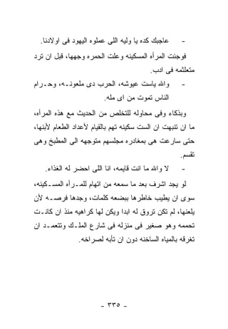 ‫ﻋﺎﺠﺒﻙ ﻜﺩﻩ ﻴﺎ ﻭﻟﻴﻪ ﺍﻟﻠﻰ ﻋﻤﻠﻭﻩ ﺍﻟﻴﻬﻭﺩ ﻓﻰ ﺍﻭﻻﺩﻨﺎ.‬    ‫-‬
‫ﻓﻭﺠﺌﺕ ﺍﻟﻤﺭﺃﻩ ﺍﻟﻤﺴﻜﻴﻨﻪ ﻭﻋﻠﺕ ﺍﻟﺤﻤﺭﻩ ﻭﺠﻬﻬﺎ، ﻗﺒل ﺍﻥ ﺘﺭﺩ‬
                                         ‫ﻤﺘﻌﻠﺜﻤﻪ ﻓﻰ ﺍﺩﺏ.‬
‫ﻭﺍﷲ ﻴﺎﺴﺕ ﻋﻴﻭﺸﻪ، ﺍﻟﺤﺭﺏ ﺩﻯ ﻤﻠﻌﻭﻨـﻪ، ﻭﺤـﺭﺍﻡ‬            ‫-‬
                        ‫ﺍﻟﻨﺎﺱ ﺘﻤﻭﺕ ﻤﻥ ﺍﻯ ﻤﻠﻪ.‬
‫ﻭﺒﺫﻜﺎﺀ ﻭﻓﻰ ﻤﺤﺎﻭﻟﻪ ﻟﻠﺘﺨﻠﺹ ﻤﻥ ﺍﻟﺤﺩﻴﺙ ﻤﻊ ﻫﺫﻩ ﺍﻟﻤﺭﺃﻩ،‬
‫ﻤﺎ ﺍﻥ ﺘﻨﺒﻬﺕ ﺍﻥ ﺍﻟﺴﺕ ﺴﻜﻴﻨﻪ ﺘﻬﻡ ﺒﺎﻟﻘﻴﺎﻡ ﻷﻋﺩﺍﺩ ﺍﻟﻁﻌﺎﻡ ﻷﺒﻨﻬﺎ،‬
‫ﺤﺘﻰ ﺴﺎﺭﻋﺕ ﻫﻰ ﺒﻤﻐﺎﺩﺭﻩ ﻤﺠﻠﺴﻬﻡ ﻤﺘﻭﺠﻬﻪ ﺍﻟﻰ ﺍﻟﻤﻁﺒﺦ ﻭﻫﻰ‬
                                                   ‫ﺘﻘﺴﻡ.‬
   ‫ﻻ ﻭﺍﷲ ﻤﺎ ﺍﻨﺕ ﻗﺎﻴﻤﻪ، ﺍﻨﺎ ﺍﻟﻠﻰ ﺍﺤﻀﺭ ﻟﻪ ﺍﻟﻐﺫﺍﺀ.‬     ‫-‬
‫ﻟﻭ ﻴﺠﺩ ﺍﺸﺭﻑ ﺒﻌﺩ ﻤﺎ ﺴﻤﻌﻪ ﻤﻥ ﺍﺘﻬﺎﻡ ﻟﻠﻤـﺭﺃﻩ ﺍﻟﻤﺴـﻜﻴﻨﻪ،‬
‫ﺴﻭﻯ ﺍﻥ ﻴﻁﻴﺏ ﺨﺎﻁﺭﻫﺎ ﺒﺒﻀﻌﻪ ﻜﻠﻤﺎﺕ، ﻭﺠﺩﻫﺎ ﻓﺭﺼـﻪ ﻷﻥ‬
‫ﻴﻠﻌﻨﻬﺎ، ﻟﻡ ﺘﻜﻥ ﺘﺭﻭﻕ ﻟﻪ ﺍﺒﺩﺍ ﻭﻴﻜﻥ ﻟﻬﺎ ﻜﺭﺍﻫﻴﻪ ﻤﻨﺫ ﺍﻥ ﻜﺎﻨـﺕ‬
‫ﺘﺤﻤﻤﻪ ﻭﻫﻭ ﺼﻐﻴﺭ ﻓﻰ ﻤﻨﺯﻟﻪ ﻓﻰ ﺸﺎﺭﻉ ﺍﻟﻤﻠـﻙ ﻭﺘﺘﻌﻤـﺩ ﺍﻥ‬
               ‫ﺘﻐﺭﻗﻪ ﺒﺎﻟﻤﻴﺎﻩ ﺍﻟﺴﺎﺨﻨﻪ ﺩﻭﻥ ﺍﻥ ﺘﺄﺒﻪ ﻟﺼﺭﺍﺨﻪ.‬




                       ‫- ٥٣٣ -‬
 