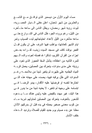 ‫ﻤﺴﺎﺀ ﺍﻟﻴﻭﻡ ﺍﻷﻭل ﻤﻥ ﺩﻴﺴﻤﺒﺭ ﺍﻟﺫﻯ ﺘﻭﺍﻓـﻕ ﻤـﻊ ﺍﻟﺘﺎﺴـﻊ‬
‫ﻭﺍﻟﻌﺸﺭﻴﻥ ﻤﻥ ﺸﻬﺭ ﺸﻌﺒﺎﻥ، ﺍﻋﻠﻥ ﻤﻔﺘﻰ ﺍﻟـﺩﻴﺎﺭ ﺍﻟﻤﺼـﺭﻴﻪ،‬
‫ﺜﺒﻭﺕ ﺭﺅﻴﻪ ﺸﻬﺭ ﺭﻤﻀﺎﻥ، ﻭﻴﻅل ﺍﻟﻨﺎﺱ ﺍﻟﻰ ﺴﺎﻋﻪ ﻤﺘـﺄﺨﺭﻩ‬
‫ﻤﻥ ﺍﻟﻠﻴل، ﺭﻏﻡ ﺒﺭﻭﺩﻩ ﺍﻟﺠﻭ، ﻅل ﺍﻟﻨﺎﺱ ﻓﻰ ﺍﻟﺸـﻭﺍﺭﻉ ﺤﺘـﻰ‬
‫ﺴﺎﻋﻪ ﻤﺘﺄﺨﺭﻩ ﻤﻥ ﺍﻟﻠﻴل ﻷﻋﺩﺍﺩ ﺍﺤﺘﻴﺎﺠﺎﺘﻬﻡ ﻟﺒﺩﺀ ﺍﻟﺼﻴﺎﻡ، ﻭﺘﻤﺭ‬
‫ﺍﻴﺎﻡ ﺍﻟﺸﻬﺭ ﻜﻌﺎﺩﺘﻬﺎ، ﻴﻭﺍﻅﺏ ﻓﻴﻬﺎ ﺍﺸﺭﻑ ﻋﻠﻰ ﺍﻥ ﻴﻜﻭﻥ ﻗﺒـل‬
‫ﺍﻟﻔﺠﺭ ﺒﻭﻗﺕ ﻜﺎﻑ ﻓﻰ ﻤﺴﺠﺩ ﺍﻟﺴﻴﺩﻩ ﺯﻴﻨﺏ، ﻟﻘـﺭﺍﺀﻩ ﺒﻌـﺽ‬
‫ﺍﺠﺯﺍﺀ ﻤﻥ ﺍﻟﻘﺭﺁﻥ ﺍﻟﻜﺭﻴﻡ، ﺸﺎﻜﺭﺍ ﷲ ﻓﻀﻠﻪ ﻟﻌﻭﺩﻩ ﻭﺍﻟﺩﻩ ﺍﻟـﻴﻬﻡ‬
‫ﻟﻠﻤﺭﻩ ﺍﻟﺜﺎﻨﻴﻪ ﻤﻥ ﺍﻋﺘﻘﺎﻟﻪ، ﻴﺘﺄﻤل ﺍﻟﺴﻘﺎ ﺍﻟﻌﺠﻭﺯ ﺍﻟﺫﻯ ﺘﻌﻭﺩ ﻋﻠﻰ‬
‫ﺭﺅﻴﺘﻪ ﻋﻠﻰ ﻤﺩﻯ ﺴﻨﻭﺍﺕ، ﻴﺘﺤﺭﻙ ﺒﻴﻥ ﺍﻟﻤﺼﻠﻴﻥ، ﻴﺤﻤل ﻗﺭﺒـﻪ‬
‫ﺍﻟﻤﻴﺎﻩ ﺍﻟﺠﻠﺩﻴﻪ ﻋﻠﻰ ﻅﻬﺭﻩ، ﻟﻡ ﻴﺘﻐﻴﺭ ﺸﻴﺌﺎ ﻤﻥ ﻤﻼﻤﺤـﻪ ﺭﻏـﻡ‬
‫ﺍﻟﺴﻨﻭﺍﺕ ﺍﻟﺘﻰ ﻅل ﻴﺭﻗﺒﻪ ﻓﻴﻬﺎ، ﻴﺤﺴﺩﻩ ﻋﻠﻰ ﻤﻬﻨﺘﻪ ﻫﺫﻩ ﺍﻟﺘـﻰ‬
‫ﺍﺨﺘﺎﺭﻫﺎ ﻟﻨﻔﺴﻪ ﺍﻭ ﻓﺭﻀﺘﻬﺎ ﻋﻠﻴﻪ ﺍﻷﻗﺩﺍﺭ، ﻴﺒﺩﻭ ﺍﻟﺭﻀـﺎ ﻓـﻰ‬
‫ﺍﺒﺘﺴﺎﻤﻪ ﻋﻠﻰ ﻭﺠﻬﻪ ﻟﻡ ﺘﺘﻐﻴﺭ، ﻻ ﻴﻌﻨﻴﻪ ﺸﻴﺌﺎ ﻤﻥ ﻤﺎ ﻴﺩﻭﺭ ﻓـﻰ‬
‫ﻫﺫﺍ ﺍﻟﺒﻠﺩ، ﻏﻴﺭ ﻤﻬﺩﺩ ﺒﺎﻟﻘﺒﺽ ﻋﻠﻴﻪ ﻭﻟﻴﺱ ﻫﻨﺎﻙ ﻤـﺎ ﻴـﺩﻋﻭﻩ‬
‫ﻟﻠﺸﻌﻭﺭ ﺒﺎﻟﺨﻭﻑ، ﻴﺘﺤﺭﻙ ﺒﻴﻥ ﺍﻟﻤﺼﻠﻴﻥ ﻟﻤﻨﺎﻭﻟﻬﻡ ﺸﺭﺒﻪ ﻤـﺎﺀ‬
‫ﻤﻥ ﻜﻭﺏ ﻤﻌﺩﻨﻰ ﺼﻐﻴﺭ ﻴﺤﻤﻠﻪ ﻓﻰ ﻴﺩﻩ ﻗﺒل ﺍﻥ ﻴﺩﺭﻜﻬﻡ ﺍﻵﺫﺍﻥ‬
‫ﻤﻌﻠﻨﺎ ﻋﻥ ﺒﺩﺀ ﺼﻴﺎﻡ ﻴﻭﻡ ﺠﺩﻴﺩ ﻟﻠﻘﻴﺎﻡ ﻟﻠﺼﻼﻩ ﻭﺘﺭﺩﻴﺩ ﺍﻟـﺩﻋﺎﺀ‬
                                              ‫ﺨﻠﻑ ﺍﻷﻤﺎﻡ.‬

                        ‫- ٦٣٣ -‬
 