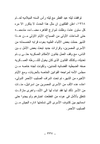 ‫ﺘﻭﺍﻓﻘﺕ ﻟﻴﻠﻪ ﻋﻴﺩ ﺍﻟﻔﻁﺭ ﻤﻊ ﻟﻴﻠﻪ ﺭﺃﺱ ﺍﻟﺴﻨﻪ ﺍﻟﻤﻴﻼﺩﻴﻪ ﻟﻌـﺎﻡ‬
‫٨٦٩١، ﺍﻋﻠﻥ ﺍﻟﻔﻠﻜﻴﻭﻥ ﺍﻥ ﻤﺜل ﻫﺫﺍ ﺍﻟﺤﺩﺙ ﻻ ﻴﺘﻜﺭﺭ ﺍﻻ ﻤﺭﻩ‬
‫ﻜل ﺴﺘﻭﻥ ﻋﺎﻤﺎ، ﻭﻅﻠﺕ ﺸﻭﺍﺭﻉ ﺍﻟﻘﺎﻫﺭﻩ ﻤﻀـﺎﺀﻩ، ﻤﺫﺩﺤﻤـﻪ‬
‫ﺤﺘﻰ ﺍﻟﺴﺎﻋﺎﺕ ﺍﻷﻭﻟﻰ ﻤﻥ ﺍﻟﺼﺒﺎﺡ، ﺍﻷﻴﺎﻡ ﺍﻻﻭﻟﻰ ﻤـﻥ ﻫـﺫﺍ‬
‫ﺍﻟﺸﻬﺭ ﺤﻤﻠﺕ ﺒﻌﺽ ﺍﻷﻨﺒﺎﺀ ﺍﻟﻁﻴﺒﻪ ﺒﻌﻭﺩﻩ ﻗﺭﺍﺒﻪ ﺍﻟﺨﻤﺴﻤﺎﺌﻪ ﻤﻥ‬
‫ﺍﻷﺴﺭﻯ ﺍﻟﻤﺼﺭﻴﻥ، ﻭﻗﺭﺍﺭﺍﺕ ﺠﺩﻴﺩ ﺘﺒﻌﺙ ﺒﻌﺽ ﺍﻷﻤل ﺒـﻴﻥ‬
‫ﺍﻟﻨﺎﺱ، ﻤﻊ ﻭﻗﻑ ﺍﻟﻌﻤل ﺒﻘﺎﻨﻭﻥ ﺍﻷﺤﻜﺎﻡ ﺍﻟﻌﺴﻜﺭﻴﻪ ﺤﺘـﻰ ﻴـﺘﻡ‬
‫ﺘﻌﺩﻴﻠﻪ، ﻭﻜﺫﻟﻙ ﺍﻟﻘﺎﻨﻭﻥ ﺍﻟﺫﻯ ﻜﺎﻥ ﻴﺨﻭل ﻟﻠﺸـﺭﻁﻪ ﺍﻟﻌﺴـﻜﺭﻴﻪ‬
‫ﺼﻔﻪ ﺍﻟﻀﺒﻁﻴﻪ ﺍﻟﻘﻀﺎﺌﻴﻪ ﻟﻠﻤﺩﻨﻴﻥ، ﻭﺘﻜﻭﻨﺕ ﻟﺠﻨﻪ ﺨﺎﺼﻪ ﻤـﻥ‬
‫ﻤﺠﻠﺱ ﺍﻷﻤﻪ ﻟﻤﺭﺍﺠﻌﻪ ﺍﻟﻘﻭﺍﻨﻴﻥ ﺍﻟﺨﺎﺼﻪ ﺒﺎﻟﺤﺭﻴﺎﺕ، ﻭﻤﻊ ﺍﻷﻴﺎﻡ‬
‫ﺍﻷﺨﻴﺭﻩ ﻤﻥ ﺍﻟﺸﻬﺭ، ﺘﻡ ﺘﺤﺕ ﺍﺸﺭﺍﻑ ﺍﻟﺼﻠﻴﺏ ﺍﻷﺤﻤﺭ ﺍﻟﺩﻭﻟﻰ،‬
‫ﺍﻋﺎﺩﻩ ﻋﺩﻩ ﺍﻷﻑ ﻤﻥ ﺍﻷﺴﺭﻯ ﺍﻟﻤﺼﺭﻴﻥ ﻤﻥ ﺍﺴﺭﺍﺌﻴل، ﻤﺌـﺎﺕ‬
‫ﻤﻥ ﺍﻷﺴﺭ ﺘﺄﻜﺩ ﻟﻬﺎ ﻓﻘﺩ ﺍﺒﻨﺎﺀ ﻟﻬﺎ ﺍﻟﻰ ﺍﻷﺒﺩ، ﻭﺍﺨﺭﻯ ﻤﺎﺯﺍﻟـﺕ‬
‫ﺘﺘﻌﻠﻕ ﺒﺄﻷﻤل ﻓﻰ ﻋﻭﺩﻩ ﻤﻥ ﺍﻨﻘﻁﻌﺕ ﺍﺨﺒﺎﺭﻫﻡ ﻭﻟﻡ ﻴﺠﺩﻭﺍ ﺤﺘﻰ‬
‫ﺍﺴﻤﺎﺌﻬﻡ ﺒﻴﻥ ﻜﺸﻭﻑ ﺍﻷﺴﺭﻯ ﺍﻟﺘﻰ ﺘﺴﻠﻤﺘﻬﺎ ﺍﺩﺍﺭﻩ ﺍﻟﺠﻴﺵ ﻤـﻥ‬
                                         ‫ﺍﻟﺼﻠﻴﺏ ﺍﻷﺤﻤﺭ.‬




                       ‫- ٧٣٣ -‬
 