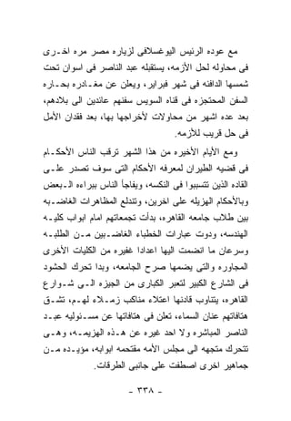 ‫ﻤﻊ ﻋﻭﺩﻩ ﺍﻟﺭﺌﻴﺱ ﺍﻟﻴﻭﻏﺴﻼﻓﻰ ﻟﺯﻴﺎﺭﻩ ﻤﺼﺭ ﻤﺭﻩ ﺍﺨـﺭﻯ‬
‫ﻓﻰ ﻤﺤﺎﻭﻟﻪ ﻟﺤل ﺍﻷﺯﻤﻪ، ﻴﺴﺘﻘﺒﻠﻪ ﻋﺒﺩ ﺍﻟﻨﺎﺼﺭ ﻓﻰ ﺍﺴﻭﺍﻥ ﺘﺤﺕ‬
‫ﺸﻤﺴﻬﺎ ﺍﻟﺩﺍﻓﺌﻪ ﻓﻰ ﺸﻬﺭ ﻓﺒﺭﺍﻴﺭ، ﻭﻴﻌﻠﻥ ﻋﻥ ﻤﻐـﺎﺩﺭﻩ ﺒﺤـﺎﺭﻩ‬
‫ﺍﻟﺴﻔﻥ ﺍﻟﻤﺤﺘﺠﺯﻩ ﻓﻰ ﻗﻨﺎﻩ ﺍﻟﺴﻭﻴﺱ ﺴﻔﻨﻬﻡ ﻋﺎﺌﺩﻴﻥ ﺍﻟﻰ ﺒﻼﺩﻫﻡ،‬
‫ﺒﻌﺩ ﻋﺩﻩ ﺍﺸﻬﺭ ﻤﻥ ﻤﺤﺎﻭﻻﺕ ﻷﺨﺭﺍﺠﻬﺎ ﺒﻬﺎ، ﺒﻌﺩ ﻓﻘﺩﺍﻥ ﺍﻷﻤل‬
                                     ‫ﻓﻰ ﺤل ﻗﺭﻴﺏ ﻟﻸﺯﻤﻪ.‬
‫ﻭﻤﻊ ﺍﻷﻴﺎﻡ ﺍﻷﺨﻴﺭﻩ ﻤﻥ ﻫﺫﺍ ﺍﻟﺸﻬﺭ ﺘﺭﻗﺏ ﺍﻟﻨﺎﺱ ﺍﻷﺤﻜـﺎﻡ‬
‫ﻓﻰ ﻗﻀﻴﻪ ﺍﻟﻁﻴﺭﺍﻥ ﻟﻤﻌﺭﻓﻪ ﺍﻷﺤﻜﺎﻡ ﺍﻟﺘﻰ ﺴﻭﻑ ﺘﺼﺩﺭ ﻋﻠـﻰ‬
‫ﺍﻟﻘﺎﺩﻩ ﺍﻟﺫﻴﻥ ﺘﺘﺴﺒﺒﻭﺍ ﻓﻰ ﺍﻟﻨﻜﺴﻪ، ﻭﻴﻔﺎﺠﺄ ﺍﻟﻨﺎﺱ ﺒﺒﺭﺍﺀﻩ ﺍﻟـﺒﻌﺽ‬
‫ﻭﺒﺎﻷﺤﻜﺎﻡ ﺍﻟﻬﺯﻴﻠﻪ ﻋﻠﻰ ﺍﺨﺭﻴﻥ، ﻭﺘﻨﺩﻟﻊ ﺍﻟﻤﻅﺎﻫﺭﺍﺕ ﺍﻟﻐﺎﻀـﺒﻪ‬
‫ﺒﻴﻥ ﻁﻼﺏ ﺠﺎﻤﻌﻪ ﺍﻟﻘﺎﻫﺭﻩ، ﺒﺩﺃﺕ ﺘﺠﻤﻌﺎﺘﻬﻡ ﺍﻤﺎﻡ ﺍﺒﻭﺍﺏ ﻜﻠﻴـﻪ‬
‫ﺍﻟﻬﻨﺩﺴﻪ، ﻭﺩﻭﺕ ﻋﺒﺎﺭﺍﺕ ﺍﻟﺨﻁﺒﺎﺀ ﺍﻟﻐﺎﻀـﺒﻴﻥ ﻤـﻥ ﺍﻟﻁﻠﺒـﻪ‬
‫ﻭﺴﺭﻋﺎﻥ ﻤﺎ ﺍﻨﻀﻤﺕ ﺍﻟﻴﻬﺎ ﺍﻋﺩﺍﺩﺍ ﻏﻔﻴﺭﻩ ﻤﻥ ﺍﻟﻜﻠﻴﺎﺕ ﺍﻷﺨﺭﻯ‬
‫ﺍﻟﻤﺠﺎﻭﺭﻩ ﻭﺍﻟﺘﻰ ﻴﻀﻤﻬﺎ ﺼﺭﺡ ﺍﻟﺠﺎﻤﻌﻪ، ﻭﺒﺩﺍ ﺘﺤﺭﻙ ﺍﻟﺤﺸﻭﺩ‬
‫ﻓﻰ ﺍﻟﺸﺎﺭﻉ ﺍﻟﻜﺒﻴﺭ ﻟﺘﻌﺒﺭ ﺍﻟﻜﺒﺎﺭﻯ ﻤﻥ ﺍﻟﺠﻴﺯﻩ ﺍﻟـﻰ ﺸـﻭﺍﺭﻉ‬
‫ﺍﻟﻘﺎﻫﺭﻩ، ﻴﺘﻨﺎﻭﺏ ﻗﺎﺩﻨﻬﺎ ﺍﻋﺘﻼﺀ ﻤﻨﺎﻜﺏ ﺯﻤـﻼﺀ ﻟﻬـﻡ، ﺘﺸـﻕ‬
‫ﻫﺘﺎﻓﺎﺘﻬﻡ ﻋﻨﺎﻥ ﺍﻟﺴﻤﺎﺀ، ﺘﻌﻠﻥ ﻓﻰ ﻫﺘﺎﻓﺎﺘﻬﺎ ﻋﻥ ﻤﺴـﺌﻭﻟﻴﻪ ﻋﺒـﺩ‬
‫ﺍﻟﻨﺎﺼﺭ ﺍﻟﻤﺒﺎﺸﺭﻩ ﻭﻻ ﺍﺤﺩ ﻏﻴﺭﻩ ﻋﻥ ﻫـﺫﻩ ﺍﻟﻬﺯﻴﻤـﻪ، ﻭﻫـﻰ‬
‫ﺘﺘﺤﺭﻙ ﻤﺘﺠﻬﻪ ﺍﻟﻰ ﻤﺠﻠﺱ ﺍﻷﻤﻪ ﻤﻘﺘﺤﻤﻪ ﺍﺒﻭﺍﺒﻪ، ﻤﺅﻴـﺩﻩ ﻤـﻥ‬
              ‫ﺠﻤﺎﻫﻴﺭ ﺍﺨﺭﻯ ﺍﺼﻁﻔﺕ ﻋﻠﻰ ﺠﺎﻨﺒﻰ ﺍﻟﻁﺭﻗﺎﺕ.‬

                        ‫- ٨٣٣ -‬
 