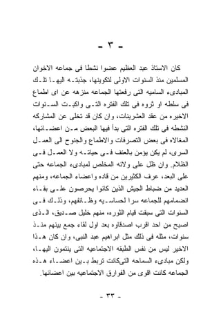 ‫-٣-‬
‫ﻜﺎﻥ ﺍﻻﺴﺘﺎﺫ ﻋﺒﺩ ﺍﻟﻌﻅﻴﻡ ﻋﻀﻭﺍ ﻨﺸﻁﺎ ﻓﻰ ﺠﻤﺎﻋﻪ ﺍﻻﺨﻭﺍﻥ‬
‫ﺍﻟﻤﺴﻠﻤﻴﻥ ﻤﻨﺫ ﺍﻟﺴﻨﻭﺍﺕ ﺍﻻﻭﻟﻰ ﻟﺘﻜﻭﻴﻨﻬﺎ، ﺠﺫﺒﺘـﻪ ﺍﻟﻴﻬـﺎ ﺘﻠـﻙ‬
‫ﺍﻟﻤﺒﺎﺩﻯﺀ ﺍﻟﺴﺎﻤﻴﻪ ﺍﻟﺘﻰ ﺭﻓﻌﺘﻬﺎ ﺍﻟﺠﻤﺎﻋﻪ ﻤﻨﺯﻫﻪ ﻋﻥ ﺍﻯ ﺍﻁﻤﺎﻉ‬
‫ﻓﻰ ﺴﻠﻁﻪ ﺍﻭ ﺜﺭﻭﻩ ﻓﻰ ﺘﻠﻙ ﺍﻟﻔﺘﺭﻩ ﺍﻟﺘـﻰ ﻭﺍﻜﺒـﺕ ﺍﻟﺴـﻨﻭﺍﺕ‬
‫ﺍﻻﺨﻴﺭﻩ ﻤﻥ ﻋﻘﺩ ﺍﻟﻌﺸﺭﻴﻨﺎﺕ، ﻭﺍﻥ ﻜﺎﻥ ﻗﺩ ﺘﺨﻠﻰ ﻋﻥ ﺍﻟﻤﺸﺎﺭﻜﻪ‬
‫ﺍﻟﻨﺸﻁﻪ ﻓﻰ ﺘﻠﻙ ﺍﻟﻔﺘﺭﻩ ﺍﻟﺘﻰ ﺒﺩﺃ ﻓﻴﻬﺎ ﺍﻟﺒﻌﺽ ﻤـﻥ ﺍﻋﻀـﺎﺌﻬﺎ،‬
‫ﺍﻟﻤﻐﺎﻻﻩ ﻓﻰ ﺒﻌﺽ ﺍﻟﺘﺼﺭﻓﺎﺕ ﻭﺍﻻﻁﻤﺎﻉ ﻭﺍﻟﺠﻨﻭﺡ ﺍﻟﻰ ﺍﻟﻌﻤـل‬
‫ﺍﻟﺴﺭﻯ، ﻟﻡ ﻴﻜﻥ ﻴﺅﻤﻥ ﺒﺎﻟﻌﻨﻑ ﻓـﻰ ﺤﻴﺎﺘـﻪ ﻭﻻ ﺍﻟﻌﻤـل ﻓـﻰ‬
‫ﺍﻟﻅﻼﻡ. ﻭﺍﻥ ﻅل ﻋﻠﻰ ﻭﻻﺌﻪ ﺍﻟﻤﺨﻠﺹ ﻟﻤﺒﺎﺩﻯﺀ ﺍﻟﺠﻤﺎﻋﻪ ﺤﺘﻰ‬
‫ﻋﻠﻰ ﺍﻟﺒﻌﺩ، ﻋﺭﻑ ﺍﻟﻜﺜﻴﺭﻴﻥ ﻤﻥ ﻗﺎﺩﻩ ﻭﺍﻋﻀﺎﺀ ﺍﻟﺠﻤﺎﻋﻪ، ﻭﻤﻨﻬﻡ‬
‫ﺍﻟﻌﺩﻴﺩ ﻤﻥ ﻀﺒﺎﻁ ﺍﻟﺠﻴﺵ ﺍﻟﺫﻴﻥ ﻜﺎﻨﻭﺍ ﻴﺤﺭﺼﻭﻥ ﻋﻠـﻰ ﺒﻘـﺎﺀ‬
‫ﺍﻨﻀﻤﺎﻤﻬﻡ ﻟﻠﺠﻤﺎﻋﻪ ﺴﺭﺍ ﻟﺤﺴﺎﺴـﻴﻪ ﻭﻅـﺎﺌﻔﻬﻡ، ﻭﺫﻟـﻙ ﻓـﻰ‬
‫ﺍﻟﺴﻨﻭﺍﺕ ﺍﻟﺘﻰ ﺴﺒﻘﺕ ﻗﻴﺎﻡ ﺍﻟﺜﻭﺭﻩ، ﻤﻨﻬﻡ ﺨﻠﻴل ﺼـﺩﻴﻕ، ﺍﻟـﺫﻯ‬
‫ﺍﺼﺒﺢ ﻤﻥ ﺍﺤﺩ ﺍﻗﺭﺏ ﺍﺼﺩﻗﺎﻭﻩ ﺒﻌﺩ ﺍﻭل ﻟﻘﺎﺀ ﺠﻤﻊ ﺒﻴﻨﻬﻡ ﻤﻨـﺫ‬
‫ﺴﻨﻭﺍﺕ، ﻤﺜﻠﻪ ﻓﻰ ﺫﻟﻙ ﻤﺜل ﺍﺒﺭﺍﻫﻴﻡ ﻋﺒﺩ ﺍﻟﻨﺒﻰ، ﻭﺍﻥ ﻜﺎﻥ ﻫـﺫﺍ‬
‫ﺍﻻﺨﻴﺭ ﻟﻴﺱ ﻤﻥ ﻨﻔﺱ ﺍﻟﻁﺒﻘﻪ ﺍﻻﺠﺘﻤﺎﻋﻴﻪ ﺍﻟﺘﻰ ﻴﻨﺘﻤﻭﻥ ﺍﻟﻴﻬـﺎ،‬
‫ﻭﻟﻜﻥ ﻤﺒﺎﺩﻯﺀ ﺍﻟﺴﻤﺎﺤﻪ ﺍﻟﺘﻰﻜﺎﻨﺕ ﺘﺭﺒﻁ ﺒـﻴﻥ ﺍﻋﻀـﺎﺀ ﻫـﺫﻩ‬
   ‫ﺍﻟﺠﻤﺎﻋﻪ ﻜﺎﻨﺕ ﺍﻗﻭﻯ ﻤﻥ ﺍﻟﻔﻭﺍﺭﻕ ﺍﻻﺠﺘﻤﺎﻋﻴﻪ ﺒﻴﻥ ﺍﻋﻀﺎﺌﻬﺎ.‬

                       ‫- ٣٣ -‬
 