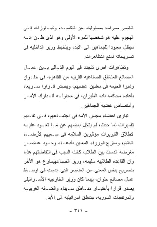 ‫ﺍﻟﻨﺎﺼﺭ ﺼﺭﺍﺤﻪ ﺒﻤﺴﺌﻭﻟﻴﺘﻪ ﻋﻥ ﺍﻟﻨﻜﺴـﻪ، ﻭﺘﺠـﺎﻭﺯﺍﺕ ﻓـﻰ‬
‫ﺍﻟﻬﺠﻭﻡ ﻋﻠﻴﻪ ﻫﻭ ﺸﺨﺼﻴﺎ ﻟﻠﻤﺭﻩ ﺍﻷﻭﻟﻰ ﻭﻫﻭ ﺍﻟﺫﻯ ﻅـﻥ ﺍﻨـﻪ‬
‫ﺴﻴﻅل ﻤﻌﺒﻭﺩﺍ ﻟﻠﺠﻤﺎﻫﻴﺭ ﺍﻟﻰ ﺍﻷﺒﺩ، ﻭﻴﺘﺨﺒﻁ ﻭﺯﻴﺭ ﺍﻟﺩﺍﺨﻠﻴﻪ ﻓﻰ‬
                             ‫ﺘﺼﺭﻴﺤﺎﺘﻪ ﻟﻤﻨﻊ ﺍﻟﺘﻅﺎﻫﺭﺍﺕ.‬
‫ﻭﺘﻅﺎﻫﺭﺍﺕ ﺍﺨﺭﻯ ﺘﺘﺠﺩﺩ ﻓﻰ ﺍﻟﻴﻭﻡ ﺍﻟﺘـﺎﻟﻰ ﺒـﻴﻥ ﻋﻤـﺎل‬
‫ﺍﻟﻤﺼﺎﻨﻊ ﺍﻟﻤﻨﺎﻁﻕ ﺍﻟﺼﻨﺎﻋﻴﻪ ﺍﻟﻘﺭﻴﺒﻪ ﻤﻥ ﺍﻟﻘﺎﻫﺭﻩ، ﻓﻰ ﺤﻠـﻭﺍﻥ‬
‫ﻭﺸﺒﺭﺍ ﺍﻟﺨﻴﻤﻪ ﻓﻰ ﻤﻌﻠﻨﻴﻥ ﻏﻀﺒﻬﻡ، ﻭﻴﺼﺩﺭ ﻗـﺭﺍﺭﺍ ﺴـﺭﻴﻌﺎ،‬
‫ﺒﺄﻋﺎﺩﻩ ﻤﺤﺎﻜﻤﻪ ﻗﺎﺩﻩ ﺍﻟﻁﻴﺭﺍﻥ، ﻓﻰ ﻤﺤﺎﻭﻟـﻪ ﻟﺘـﺩﺍﺭﻙ ﺍﻷﻤـﺭ‬
                            ‫ﻭﺃﻤﺘﺼﺎﺹ ﻏﻀﺒﻪ ﺍﻟﺠﻤﺎﻫﻴﺭ.‬
‫ﺘﺒﺎﺭﻯ ﺍﻋﻀﺎﺀ ﻤﺠﻠﺱ ﺍﻷﻤﻪ ﻓﻰ ﺍﺠﺘﻤـﺎﻋﻬﻡ، ﻓـﻰ ﺘﻘـﺩﻴﻡ‬
‫ﺘﻔﺴﻴﺭﺍﺕ ﻟﻤﺎ ﺤﺩﺙ، ﻟﻡ ﻴﺘﺨل ﺒﻌﻀﻬﻡ ﻋﻥ ﻤـﺎ ﺘﻌـﻭﺩ ﻋﻠﻴـﻪ‬
‫ﻷﻁﻼﻕ ﺍﻟﺘﺒﺭﻴﺭﺍﺕ ﻤﺅﺜﻴﺭﻴﻥ ﺍﻟﺴﻼﻤﻪ ﻓﻰ ﺴـﻌﻴﻬﻡ ﻷﺭﻀـﺎﺀ‬
‫ﺍﻟﻨﻅﺎﻡ، ﻭﺴﺎﺭﻉ ﺍﻟﻭﺯﺭﺍﺀ ﺍﻟﻤﻌﻨﻴﻥ ﺒﺄﺩﻋـﺎﺀ ﻭﺠـﻭﺩ ﻋﻨﺎﺼـﺭ‬
‫ﻤﻐﺭﻀﻪ ﺍﻨﺩﺴﺕ ﺒﻴﻥ ﺍﻟﻁﻼﺏ ﻜﺎﻨﺕ ﺍﻟﺴﺒﺏ ﻓﻰ ﺍﻨﺘﻔﺎﻀﺘﻬﻡ ﻫﺫﻩ،‬
‫ﻭﺍﻥ ﺍﻟﻘﺎﻋﺩﻩ ﺍﻟﻁﻼﺒﻴﻪ ﺴﻠﻴﻤﻪ، ﻭﺯﻴﺭ ﺍﻟﺼﻨﺎﻋﻬﻴﺴﺎﺭﻉ ﻫﻭ ﺍﻷﺨﺭ‬
‫ﺒﺘﺼﺭﻴﺢ ﺒﻨﻔﺱ ﺍﻟﻤﻌﻨﻰ ﻋﻥ ﺍﻟﻌﻨﺎﺼﺭ ﺍﻟﺘﻰ ﺍﻨﺩﺴﺕ ﻓﻰ ﺍﻭﺴـﺎﻁ‬
‫ﻋﻤﺎل ﻤﺼﺎﻨﻊ ﺤﻠﻭﺍﻥ، ﺒﻴﻨﻤﺎ ﻜﺎﻥ ﻭﺯﻴﺭ ﺍﻟﺨﺎﺭﺠﻴﻪ ﺍﻷﺴـﺭﺍﺌﻴﻠﻰ‬
‫ﻴﺼﺩﺭ ﻗﺭﺍﺭﺍ ﺒﺄﻋﺘﺒـﺎﺭ ﻤﻨـﺎﻁﻕ ﺴـﻴﻨﺎﺀ ﻭﺍﻟﻀـﻔﻪ ﺍﻟﻐﺭﺒﻴـﻪ‬
          ‫ﻭﺍﻟﻤﺭﺘﻔﻌﺎﺕ ﺍﻟﺴﻭﺭﻴﻪ، ﻤﻨﺎﻁﻕ ﺍﺴﺭﺍﺌﻴﻠﻴﻪ ﺍﻟﻰ ﺍﻷﺒﺩ.‬

                      ‫- ١٤٣ -‬
 