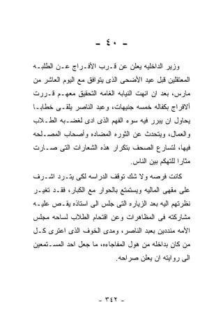 ‫- ٠٤ -‬
‫ﻭﺯﻴﺭ ﺍﻟﺩﺍﺨﻠﻴﻪ ﻴﻌﻠﻥ ﻋﻥ ﻗـﺭﺏ ﺍﻷﻓـﺭﺍﺝ ﻋـﻥ ﺍﻟﻁﻠﺒـﻪ‬
‫ﺍﻟﻤﻌﺘﻘﻠﻴﻥ ﻗﺒل ﻋﻴﺩ ﺍﻷﻀﺤﻰ ﺍﻟﺫﻯ ﻴﺘﻭﺍﻓﻕ ﻤﻊ ﺍﻟﻴﻭﻡ ﺍﻟﻌﺎﺸﺭ ﻤﻥ‬
‫ﻤﺎﺭﺱ، ﺒﻌﺩ ﺍﻥ ﺍﻨﻬﺕ ﺍﻟﻨﻴﺎﺒﻪ ﺍﻟﻐﺎﻤﻪ ﺍﻟﺘﺤﻘﻴﻕ ﻤﻌﻬـﻡ ﻗـﺭﺭﺕ‬
‫ﺃﻻﻓﺭﺍﺝ ﺒﻜﻔﺎﻟﻪ ﺨﻤﺴﻪ ﺠﻨﻴﻬﺎﺕ، ﻭﻋﺒﺩ ﺍﻟﻨﺎﺼﺭ ﻴﻠﻘـﻰ ﺨﻁﺎﺒـﺎ‬
‫ﻴﺤﺎﻭل ﺍﻥ ﻴﺒﺭﺭ ﻓﻴﻪ ﺴﻭﺀ ﺍﻟﻔﻬﻡ ﺍﻟﺫﻯ ﺍﺩﻯ ﻟﻐﻀـﺒﻪ ﺍﻟﻁـﻼﺏ‬
‫ﻭﺍﻟﻌﻤﺎل، ﻭﻴﺘﺤﺩﺙ ﻋﻥ ﺍﻟﺜﻭﺭﻩ ﺍﻟﻤﻀﺎﺩﻩ ﻭﺃﺼﺤﺎﺏ ﺍﻟﻤﺼـﻠﺤﻪ‬
‫ﻓﻴﻬﺎ، ﻟﺘﺴﺎﺭﻉ ﺍﻟﺼﺤﻑ ﺒﺘﻜﺭﺍﺭ ﻫﺫﻩ ﺍﻟﺸﻌﺎﺭﺍﺕ ﺍﻟﺘﻰ ﺼـﺎﺭﺕ‬
                                 ‫ﻤﺜﺎﺭﺍ ﻟﻠﺘﻬﻜﻡ ﺒﻴﻥ ﺍﻟﻨﺎﺱ.‬
‫ﻜﺎﻨﺕ ﻓﺭﺼﻪ ﻭﻻ ﺸﻙ ﺘﻭﻗﻑ ﺍﻟﺩﺭﺍﺴﻪ ﻟﻜﻰ ﻴﺘـﺭﺩ ﺍﺸـﺭﻑ‬
‫ﻋﻠﻰ ﻤﻘﻬﻰ ﺍﻟﻤﺎﻟﻴﻪ ﻭﻴﺴﺘﻤﺘﻊ ﺒﺎﻟﺤﻭﺍﺭ ﻤﻊ ﺍﻟﻜﺒﺎﺭ، ﻓﻘـﺩ ﺘﻐﻴـﺭ‬
‫ﻨﻅﺭﺘﻬﻡ ﺍﻟﻴﻪ ﺒﻌﺩ ﺍﻟﺯﻴﺎﺭﻩ ﺍﻟﺘﻰ ﺠﻠﺱ ﺍﻟﻰ ﺍﺴﺘﺎﺫﻩ ﻴﻘـﺹ ﻋﻠﻴـﻪ‬
‫ﻤﺸﺎﺭﻜﺘﻪ ﻓﻰ ﺍﻟﻤﻅﺎﻫﺭﺍﺕ ﻭﻋﻥ ﺍﻗﺘﺤﺎﻡ ﺍﻟﻁﻼﺏ ﻟﺴﺎﺤﻪ ﻤﺠﻠﺱ‬
‫ﺍﻷﻤﻪ ﻤﻨﺩﺩﻴﻥ ﺒﻌﺒﺩ ﺍﻟﻨﺎﺼﺭ، ﻭﻤﺩﻯ ﺍﻟﺨﻭﻑ ﺍﻟﺫﻯ ﺍﻋﺘﺭﻯ ﻜـل‬
‫ﻤﻥ ﻜﺎﻥ ﺒﺩﺍﺨﻠﻪ ﻤﻥ ﻫﻭل ﺍﻟﻤﻔﺎﺠﺎﺀﻩ، ﻤﺎ ﺠﻌل ﺍﺤﺩ ﺍﻟﻤﺴـﺘﻤﻌﻴﻥ‬
                            ‫ﺍﻟﻰ ﺭﻭﺍﻴﺘﻪ ﺍﻥ ﻴﻌﻠﻥ ﺼﺭﺍﺤﻪ.‬




                      ‫- ٢٤٣ -‬
 