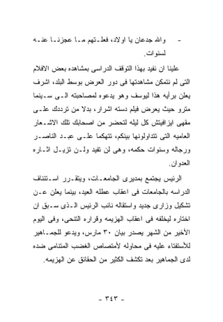 ‫ﻭﺍﷲ ﺠﺩﻋﺎﻥ ﻴﺎ ﺍﻭﻻﺩ، ﻓﻌﻠـﺘﻬﻡ ﻤـﺎ ﻋﺠﺯﻨـﺎ ﻋﻨـﻪ‬         ‫-‬
                                      ‫ﻟﺴﻨﻭﺍﺕ.‬
‫ﻋﻠﻴﻨﺎ ﺍﻥ ﻨﻔﻴﺩ ﺒﻬﺫﺍ ﺍﻟﺘﻭﻗﻑ ﺍﻟﺩﺭﺍﺴﻰ ﺒﻤﺸﺎﻫﺩﻩ ﺒﻌﺽ ﺍﻻﻓﻼﻡ‬
‫ﺍﻟﺘﻰ ﻟﻡ ﻨﺘﻤﻜﻥ ﻤﺸﺎﻫﺩﺘﻬﺎ ﻓﻰ ﺩﻭﺭ ﺍﻟﻌﺭﺽ ﺒﻭﺴﻁ ﺍﻟﺒﻠﺩ، ﺍﺸﺭﻑ‬
‫ﻴﻌﻠﻥ ﺒﺭﺃﻴﻪ ﻫﺫﺍ ﻟﻴﻭﺴﻑ ﻭﻫﻭ ﻴﺩﻋﻭﻩ ﻟﻤﺼﺎﺤﺒﺘﻪ ﺍﻟـﻰ ﺴـﻴﻨﻤﺎ‬
‫ﻤﺘﺭﻭ ﺤﻴﺙ ﻴﻌﺭﺽ ﻓﻴﻠﻡ ﺩﺴﺘﻪ ﺍﺸﺭﺍﺭ، ﺒﺩﻻ ﻤﻥ ﺘﺭﺩﺩﻙ ﻋﻠـﻰ‬
‫ﻤﻘﻬﻰ ﺍﻴﺯﺍﻓﻴﺘﺵ ﻜل ﻟﻴﻠﻪ ﻟﺘﺤﻀﺭ ﻤﻥ ﺍﺼﺤﺎﺒﻙ ﺘﻠﻙ ﺍﻻﺸـﻌﺎﺭ‬
‫ﺍﻟﻌﺎﻤﻴﻪ ﺍﻟﺘﻰ ﺘﺘﺩﺍﻭﻟﻭﻨﻬﺎ ﺒﻴﻨﻜﻡ، ﺘﺘﻬﻜﻤﺎ ﻋﻠـﻰ ﻋﺒـﺩ ﺍﻟﻨﺎﺼـﺭ‬
‫ﻭﺭﺠﺎﻟﻪ ﻭﺴﻨﻭﺍﺕ ﺤﻜﻤﻪ، ﻭﻫﻰ ﻟﻥ ﺘﻔﻴﺩ ﻭﻟـﻥ ﺘﺯﻴـل ﺍﺜـﺎﺭﻩ‬
                                                ‫ﺍﻟﻌﺩﻭﺍﻥ.‬
‫ﺍﻟﺭﺌﻴﺱ ﻴﺠﺘﻤﻊ ﺒﻤﺩﻴﺭﻯ ﺍﻟﺠﺎﻤﻌـﺎﺕ، ﻭﻴﺘﻘـﺭﺭ ﺍﺴـﺘﺌﻨﺎﻑ‬
‫ﺍﻟﺩﺭﺍﺴﻪ ﺒﺎﻟﺠﺎﻤﻌﺎﺕ ﻓﻰ ﺍﻋﻘﺎﺏ ﻋﻁﻠﻪ ﺍﻟﻌﻴﺩ، ﺒﻴﻨﻤﺎ ﻴﻌﻠﻥ ﻋـﻥ‬
‫ﺘﺸﻜﻴل ﻭﺯﺍﺭﻯ ﺠﺩﻴﺩ ﻭﺍﺴﺘﻘﺎﻟﻪ ﻨﺎﺌﺏ ﺍﻟﺭﺌﻴﺱ ﺍﻟـﺫﻯ ﺴـﺒﻕ ﺍﻥ‬
‫ﺍﺨﺘﺎﺭﻩ ﻟﻴﺨﻠﻔﻪ ﻓﻰ ﺍﻋﻘﺎﺏ ﺍﻟﻬﺯﻴﻤﻪ ﻭﻗﺭﺍﺭﻩ ﺍﻟﺘﻨﺤﻰ، ﻭﻓﻰ ﺍﻟﻴﻭﻡ‬
‫ﺍﻷﺨﻴﺭ ﻤﻥ ﺍﻟﺸﻬﺭ ﻴﺼﺩﺭ ﺒﻴﺎﻥ ٠٣ ﻤﺎﺭﺱ، ﻭﻴﺩﻋﻭ ﻟﻠﺠﻤـﺎﻫﻴﺭ‬
‫ﻟﻸﺴﺘﻔﺘﺎﺀ ﻋﻠﻴﻪ ﻓﻰ ﻤﺤﺎﻭﻟﻪ ﻷﻤﺘﺼﺎﺹ ﺍﻟﻐﻀﺏ ﺍﻟﻤﺘﻨﺎﻤﻰ ﻀﺩﻩ‬
   ‫ﻟﺩﻯ ﺍﻟﺠﻤﺎﻫﻴﺭ ﺒﻌﺩ ﺘﻜﺸﻑ ﺍﻟﻜﺜﻴﺭ ﻤﻥ ﺍﻟﺤﻘﺎﺌﻕ ﻋﻥ ﺍﻟﻬﺯﻴﻤﻪ.‬



                      ‫- ٣٤٣ -‬
 