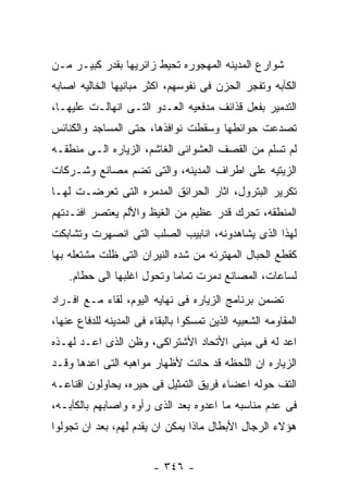 ‫ﺸﻭﺍﺭﻉ ﺍﻟﻤﺩﻴﻨﻪ ﺍﻟﻤﻬﺠﻭﺭﻩ ﺘﺤﻴﻁ ﺯﺍﺌﺭﻴﻬﺎ ﺒﻘﺩﺭ ﻜﺒﻴـﺭ ﻤـﻥ‬
‫ﺍﻟﻜﺂﺒﻪ ﻭﺘﻔﺠﺭ ﺍﻟﺤﺯﻥ ﻓﻰ ﻨﻔﻭﺴﻬﻡ، ﺍﻜﺜﺭ ﻤﺒﺎﻨﻴﻬﺎ ﺍﻟﺨﺎﻟﻴﻪ ﺍﺼﺎﺒﻪ‬
‫ﺍﻟﺘﺩﻤﻴﺭ ﺒﻔﻌل ﻗﺫﺍﺌﻑ ﻤﺩﻓﻌﻴﻪ ﺍﻟﻌـﺩﻭ ﺍﻟﺘـﻰ ﺍﻨﻬﺎﻟـﺕ ﻋﻠﻴﻬـﺎ،‬
‫ﺘﺼﺩﻋﺕ ﺤﻭﺍﺌﻁﻬﺎ ﻭﺴﻘﻁﺕ ﻨﻭﺍﻓﺫﻫﺎ، ﺤﺘﻰ ﺍﻟﻤﺴﺎﺠﺩ ﻭﺍﻟﻜﻨﺎﺌﺱ‬
‫ﻟﻡ ﺘﺴﻠﻡ ﻤﻥ ﺍﻟﻘﺼﻑ ﺍﻟﻌﺸﻭﺍﺌﻰ ﺍﻟﻐﺎﺸﻡ، ﺍﻟﺯﻴﺎﺭﻩ ﺍﻟـﻰ ﻤﻨﻁﻘـﻪ‬
‫ﺍﻟﺯﻴﺘﻴﻪ ﻋﻠﻰ ﺍﻁﺭﺍﻑ ﺍﻟﻤﺩﻴﻨﻪ، ﻭﺍﻟﺘﻰ ﺘﻀﻡ ﻤﺼﺎﻨﻊ ﻭﺸـﺭﻜﺎﺕ‬
‫ﺘﻜﺭﻴﺭ ﺍﻟﺒﺘﺭﻭل، ﺍﺜﺎﺭ ﺍﻟﺤﺭﺍﺌﻕ ﺍﻟﻤﺩﻤﺭﻩ ﺍﻟﺘﻰ ﺘﻌﺭﻀـﺕ ﻟﻬـﺎ‬
‫ﺍﻟﻤﻨﻁﻘﻪ، ﺘﺤﺭﻙ ﻗﺩﺭ ﻋﻅﻴﻡ ﻤﻥ ﺍﻟﻐﻴﻅ ﻭﺍﻷﻟﻡ ﻴﻌﺘﺼﺭ ﺍﻓﺌـﺩﺘﻬﻡ‬
‫ﻟﻬﺫﺍ ﺍﻟﺫﻯ ﻴﺸﺎﻫﺩﻭﻨﻪ، ﺍﻨﺎﺒﻴﺏ ﺍﻟﺼﻠﺏ ﺍﻟﺘﻰ ﺍﻨﺼﻬﺭﺕ ﻭﺘﺸﺎﺒﻜﺕ‬
‫ﻜﻘﻁﻊ ﺍﻟﺤﺒﺎل ﺍﻟﻤﻬﺘﺭﺌﻪ ﻤﻥ ﺸﺩﻩ ﺍﻟﻨﻴﺭﺍﻥ ﺍﻟﺘﻰ ﻅﻠﺕ ﻤﺸﺘﻌﻠﻪ ﺒﻬﺎ‬
    ‫ﻟﺴﺎﻋﺎﺕ، ﺍﻟﻤﺼﺎﻨﻊ ﺩﻤﺭﺕ ﺘﻤﺎﻤﺎ ﻭﺘﺤﻭل ﺍﻏﻠﺒﻬﺎ ﺍﻟﻰ ﺤﻁﺎﻡ.‬
‫ﺘﻀﻤﻥ ﺒﺭﻨﺎﻤﺞ ﺍﻟﺯﻴﺎﺭﻩ ﻓﻰ ﻨﻬﺎﻴﻪ ﺍﻟﻴﻭﻡ، ﻟﻘﺎﺀ ﻤـﻊ ﺍﻓـﺭﺍﺩ‬
‫ﺍﻟﻤﻘﺎﻭﻤﻪ ﺍﻟﺸﻌﺒﻴﻪ ﺍﻟﺫﻴﻥ ﺘﻤﺴﻜﻭﺍ ﺒﺎﻟﺒﻘﺎﺀ ﻓﻰ ﺍﻟﻤﺩﻴﻨﻪ ﻟﻠﺩﻓﺎﻉ ﻋﻨﻬﺎ،‬
‫ﺍﻋﺩ ﻟﻪ ﻓﻰ ﻤﺒﻨﻰ ﺍﻷﺘﺤﺎﺩ ﺍﻷﺸﺘﺭﺍﻜﻰ، ﻭﻅﻥ ﺍﻟﺫﻯ ﺍﻋـﺩ ﻟﻬـﺫﻩ‬
‫ﺍﻟﺯﻴﺎﺭﻩ ﺍﻥ ﺍﻟﻠﺤﻅﻪ ﻗﺩ ﺤﺎﻨﺕ ﻷﻅﻬﺎﺭ ﻤﻭﺍﻫﺒﻪ ﺍﻟﺘﻰ ﺍﻋﺩﻫﺎ ﻭﻗـﺩ‬
‫ﺍﻟﺘﻑ ﺤﻭﻟﻪ ﺍﻋﻀﺎﺀ ﻓﺭﻴﻕ ﺍﻟﺘﻤﺜﻴل ﻓﻰ ﺤﻴﺭﻩ، ﻴﺤﺎﻭﻟﻭﻥ ﺍﻗﻨﺎﻋـﻪ‬
‫ﻓﻰ ﻋﺩﻡ ﻤﻨﺎﺴﺒﻪ ﻤﺎ ﺍﻋﺩﻭﻩ ﺒﻌﺩ ﺍﻟﺫﻯ ﺭﺃﻭﻩ ﻭﺍﺼﺎﺒﻬﻡ ﺒﺎﻟﻜﺂﺒـﻪ،‬
‫ﻫﺅﻻﺀ ﺍﻟﺭﺠﺎل ﺍﻷﺒﻁﺎل ﻤﺎﺫﺍ ﻴﻤﻜﻥ ﺍﻥ ﻴﻘﺩﻡ ﻟﻬﻡ، ﺒﻌﺩ ﺍﻥ ﺘﺠﻭﻟﻭﺍ‬


                         ‫- ٦٤٣ -‬
 