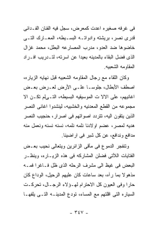 ‫ﻓﻰ ﻏﺭﻓﻪ ﺼﻐﻴﺭﻩ ﺍﻋﺩﺕ ﻜﻤﻌﺭﺽ، ﺴﺠل ﻓﻴﻪ ﺍﻟﻔﻨﺎﻥ ﺍﻟﻔـﺩﺍﺌﻰ‬
‫ﻗﺩﺭﻯ ﻨﺼﺭ، ﺒﺭﻴﺸﺘﻪ ﻭﺍﺩﻭﺍﺘـﻪ ﺍﻟﺒﺴـﻴﻁﻪ، ﺍﻟﻤﻌـﺎﺭﻙ ﺍﻟﺘـﻰ‬
‫ﺨﺎﻀﻭﻫﺎ ﻀﺩ ﺍﻟﻌﺩﻭ، ﻤﺩﺭﺏ ﺍﻟﻤﺼﺎﺭﻋﻪ ﺍﻟﺒﻁل، ﻤﺤﻤﺩ ﻏﺯﺍل‬
‫ﺍﻟﺫﻯ ﻓﻀل ﺍﻟﺒﻘﺎﺀ ﺒﺎﻟﻤﺩﻴﻨﻪ ﺒﻌﻴﺩﺍ ﻋﻥ ﺍﺴﺭﺘﻪ، ﻟﺘـﺩﺭﻴﺏ ﺍﻓـﺭﺍﺩ‬
                                         ‫ﺍﻟﻤﻘﺎﻭﻤﻪ ﺍﻟﺸﻌﺒﻴﻪ.‬
‫ﻭﻜﺎﻥ ﺍﻟﻠﻘﺎﺀ ﻤﻊ ﺭﺠﺎل ﺍﻟﻤﻘﺎﻭﻤﻪ ﺍﻟﺸﻌﺒﻴﻪ ﻗﺒل ﻨﻬﺎﻴﻪ ﺍﻟﺯﻴﺎﺭﻩ،‬
‫ﺍﺼﻁﻑ ﺍﻷﺒﻁﺎل، ﺠﻠﻭﺴـﺎ ﻋﻠـﻰ ﺍﻷﺭﺽ ﻟﻌـﺭﺽ ﺒﻌـﺽ‬
‫ﺍﻏﺎﻨﻴﻬﻡ، ﻋﻠﻰ ﺍﻻﻻ ﺕ ﺍﻟﻤﻭﺴﻴﻘﻴﻪ ﺍﻟﺒﺴﻴﻁﻪ، ﺍﻟﺘـﻰﻟﻡ ﺘﻜـﻥ ﺍﻻ‬
‫ﻤﺠﻤﻭﻋﻪ ﻤﻥ ﺍﻟﻘﻁﻊ ﺍﻟﻤﻌﺩﻨﻴﻪ ﻭﺍﻟﺨﺸﺒﻴﻪ، ﻟﻴﻨﺸﺩﻭﺍ ﺍﻏﺎﻨﻰ ﺍﻟﻨﺼﺭ‬
‫ﺍﻟﺫﻴﻥ ﻴﺘﻘﻭﻥ ﺍﻟﻴﻪ، ﺘﺘﺭﺩﺩ ﺍﺼﻭﺍﺘﻬﻡ ﻓﻰ ﺍﺼﺭﺍﺭ، ﺤﻨﺠﻴﺏ ﺍﻟﻨﺼﺭ‬
‫ﻫﺩﻴﻪ ﻟﻤﺼﺭ، ﻋﻀﻡ ﺍﻭﻻﺩﻨﺎ ﻨﻠﻤﻪ ﻨﻠﻤﻪ، ﻨﺴﻨﻪ ﻨﺴﻨﻪ ﻭﻨﻌﻤل ﻤﻨﻪ‬
                   ‫ﻤﺩﺍﻓﻊ ﻭﻨﺩﺍﻓﻊ، ﻋﻥ ﻜل ﺸﺒﺭ ﻓﻰ ﺍﺭﺍﻀﻴﻨﺎ.‬
‫ﻭﺘﻨﻔﺠﺭ ﺍﻟﺩﻤﻭﻉ ﻓﻰ ﻤﺂﻗﻰ ﺍﻟﺯﺍﺌﺭﻴﻥ ﻭﻴﺘﻌﺎﻟﻰ ﻨﺤﻴﺏ ﺒﻌـﺽ‬
‫ﺍﻟﻔﺘﺎﻴﺎﺕ ﺍﻟﻶﺘﻰ ﻓﻀﻠﻥ ﺍﻟﻤﺸﺎﺭﻜﻪ ﻓﻰ ﻫﺫﻩ ﺍﻟﺯﻴـﺎﺭﻩ، ﻭﻴﻨﻅـﺭ‬
‫ﺍﻟﺒﻌﺽ ﻓﻰ ﻏﻴﻅ ﺍﻟﻰ ﻤﺸﺭﻑ ﺍﻟﺭﺤﻠﻪ ﺍﻟﺫﻯ ﻅل ﻓـﺎﻏﺭﺍ ﻓﻤـﻪ‬
‫ﻤﺫﻫﻭﻻ ﺒﻤﺎ ﺭﺁﻩ، ﺒﻌﺩ ﺴﺎﻋﺎﺕ ﻜﺎﻥ ﻋﻠﻴﻬﻡ ﺍﻟﺭﺤﻴل، ﺍﻟﻭﺩﺍﻉ ﻜﺎﻥ‬
‫ﺤﺎﺭﺍ ﻭﻓﻰ ﺍﻟﻌﻴﻭﻥ ﻜل ﺍﻻﺤﺘﺭﺍﻡ ﻟﻬـﺅﻻﺀ ﺍﻟﺭﺠـﺎل، ﺘﺤﺭﻜـﺕ‬
‫ﺍﻟﺴﻴﺎﺭﻩ ﺍﻟﺘﻰ ﺍﻗﻠﺘﻬﻡ ﻤﻊ ﺍﻟﻤﺴﺎﺀ، ﺘﻭﺩﻉ ﺍﻟﻤﺩﻴﻨـﻪ ﺍﻟﺘـﻰ ﻴﻠﻔﻬـﺎ‬


                        ‫- ٧٤٣ -‬
 