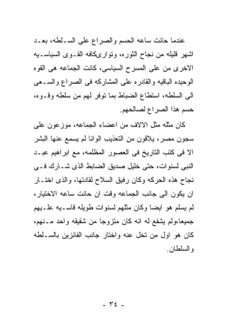 ‫ﻋﻨﺩﻤﺎ ﺤﺎﻨﺕ ﺴﺎﻋﻪ ﺍﻟﺤﺴﻡ ﻭﺍﻟﺼﺭﺍﻉ ﻋﻠﻰ ﺍﻟﺴـﻠﻁﻪ، ﺒﻌـﺩ‬
‫ﺍﺸﻬﺭ ﻗﻠﻴﻠﻪ ﻤﻥ ﻨﺠﺎﺡ ﺍﻟﺜﻭﺭﻩ، ﻭﺘﻭﺍﺭﻯﻜﺎﻓﻪ ﺍﻟﻘـﻭﻯ ﺍﻟﺴﻴﺎﺴـﻴﻪ‬
‫ﺍﻻﺨﺭﻯ ﻤﻥ ﻋﻠﻰ ﺍﻟﻤﺴﺭﺡ ﺍﻟﺴﻴﺎﺴﻰ، ﻜﺎﻨﺕ ﺍﻟﺠﻤﺎﻋﻪ ﻫﻰ ﺍﻟﻘﻭﻩ‬
‫ﺍﻟﻭﺤﻴﺩﻩ ﺍﻟﺒﺎﻗﻴﻪ ﻭﺍﻟﻘﺎﺩﺭﻩ ﻋﻠﻰ ﺍﻟﻤﺸﺎﺭﻜﻪ ﻓﻰ ﺍﻟﺼﺭﺍﻉ ﻭﺍﻟﺴـﻌﻰ‬
‫ﺍﻟﻰ ﺍﻟﺴﻠﻁﻪ، ﺍﺴﺘﻁﺎﻉ ﺍﻟﻀﺒﺎﻁ ﺒﻤﺎ ﺘﻭﻓﺭ ﻟﻬﻡ ﻤﻥ ﺴﻠﻁﻪ ﻭﻗـﻭﻩ،‬
                             ‫ﺤﺴﻡ ﻫﺫﺍ ﺍﻟﺼﺭﺍﻉ ﻟﺼﺎﻟﺤﻬﻡ.‬
‫ﻜﺎﻥ ﻤﺜﻠﻪ ﻤﺜل ﺍﻻﻻﻑ ﻤﻥ ﺍﻋﻀﺎﺀ ﺍﻟﺠﻤﺎﻋﻪ، ﻤﻭﺯﻋﻭﻥ ﻋﻠﻰ‬
‫ﺴﺠﻭﻥ ﻤﺼﺭ، ﻴﻼﻗﻭﻥ ﻤﻥ ﺍﻟﺘﻌﺫﻴﺏ ﺍﻟﻭﺍﻨﺎ ﻟﻡ ﻴﺴﻤﻊ ﻋﻨﻬﺎ ﺍﻟﺒﺸﺭ‬
‫ﺍﻻ ﻓﻰ ﻜﺘﺏ ﺍﻟﺘﺎﺭﻴﺦ ﻓﻰ ﺍﻟﻌﺼﻭﺭ ﺍﻟﻤﻅﻠﻤﻪ، ﻤﻊ ﺍﺒﺭﺍﻫﻴﻡ ﻋﺒـﺩ‬
‫ﺍﻟﻨﺒﻰ ﻟﺴﻨﻭﺍﺕ، ﺤﺘﻰ ﺨﻠﻴل ﺼﺩﻴﻕ ﺍﻟﻀﺎﺒﻁ ﺍﻟﺫﻯ ﺸـﺎﺭﻙ ﻓـﻰ‬
‫ﻨﺠﺎﺡ ﻫﺫﻩ ﺍﻟﺤﺭﻜﻪ ﻭﻜﺎﻥ ﺭﻓﻴﻕ ﺍﻟﺴﻼﺡ ﻟﻘﺎﺩﺘﻬﺎ، ﻭﺍﻟﺫﻯ ﺍﺨﺘـﺎﺭ‬
‫ﺍﻥ ﻴﻜﻭﻥ ﺍﻟﻰ ﺠﺎﻨﺏ ﺍﻟﺠﻤﺎﻋﻪ ﻭﻗﺕ ﺍﻥ ﺤﺎﻨﺕ ﺴﺎﻋﻪ ﺍﻻﺨﺘﻴﺎﺭ،‬
‫ﻟﻡ ﻴﺴﻠﻡ ﻫﻭ ﺍﻴﻀﺎ ﻭﻜﺎﻥ ﻤﺜﻠﻬﻡ ﻟﺴﻨﻭﺍﺕ ﻁﻭﻴﻠﻪ ﻗﺎﺴـﻴﻪ ﻋﻠـﻴﻬﻡ‬
‫ﺠﻤﻴﻌﺎ،ﻭﻟﻡ ﻴﺸﻔﻊ ﻟﻪ ﺍﻨﻪ ﻜﺎﻥ ﻤﺘﺯﻭﺠﺎ ﻤﻥ ﺸﻘﻴﻘﻪ ﻭﺍﺤﺩ ﻤـﻨﻬﻡ،‬
‫ﻜﺎﻥ ﻫﻭ ﺍﻭل ﻤﻥ ﺘﺨل ﻋﻨﻪ ﻭﺍﺨﺘﺎﺭ ﺠﺎﻨﺏ ﺍﻟﻔﺎﺌﺯﻴﻥ ﺒﺎﻟﺴـﻠﻁﻪ‬
                                             ‫ﻭﺍﻟﺴﻠﻁﺎﻥ.‬




                       ‫- ٤٣ -‬
 