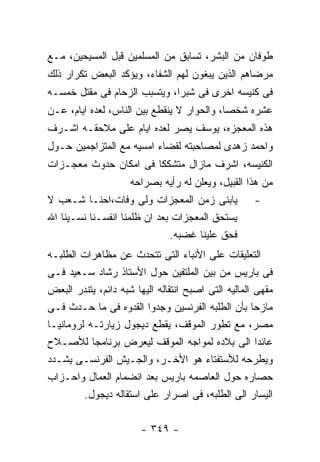 ‫ﻁﻭﻓﺎﻥ ﻤﻥ ﺍﻟﺒﺸﺭ، ﺘﺴﺎﺒﻕ ﻤﻥ ﺍﻟﻤﺴﻠﻤﻴﻥ ﻗﺒل ﺍﻟﻤﺴﻴﺤﻴﻥ، ﻤـﻊ‬
‫ﻤﺭﻀﺎﻫﻡ ﺍﻟﺫﻴﻥ ﻴﺒﻐﻭﻥ ﻟﻬﻡ ﺍﻟﺸﻔﺎﺀ، ﻭﻴﺅﻜﺩ ﺍﻟﺒﻌﺽ ﺘﻜﺭﺍﺭ ﺫﻟﻙ‬
‫ﻓﻰ ﻜﻨﻴﺴﻪ ﺍﺨﺭﻯ ﻓﻰ ﺸﺒﺭﺍ، ﻭﻴﺘﺴﺒﺏ ﺍﻟﺯﺤﺎﻡ ﻓﻰ ﻤﻘﺘل ﺨﻤﺴـﻪ‬
‫ﻋﺸﺭﻩ ﺸﺨﺼﺎ، ﻭﺍﻟﺤﻭﺍﺭ ﻻ ﻴﻨﻘﻁﻊ ﺒﻴﻥ ﺍﻟﻨﺎﺱ، ﻟﻌﺩﻩ ﺍﻴﺎﻡ، ﻋـﻥ‬
‫ﻫﺫﻩ ﺍﻟﻤﻌﺠﺯﻩ، ﻴﻭﺴﻑ ﻴﺼﺭ ﻟﻌﺩﻩ ﺍﻴﺎﻡ ﻋﻠﻰ ﻤﻼﺤﻘـﻪ ﺍﺸـﺭﻑ‬
‫ﻭﺍﺤﻤﺩ ﺯﻫﺩﻯ ﻟﻤﺼﺎﺤﺒﺘﻪ ﻟﻘﻀﺎﺀ ﺍﻤﺴﻴﻪ ﻤﻊ ﺍﻟﻤﺘﺯﺍﺠﻤﻴﻥ ﺤـﻭل‬
‫ﺍﻟﻜﻨﻴﺴﻪ، ﺍﺸﺭﻑ ﻤﺎﺯﺍل ﻤﺘﺸﻜﻜﺎ ﻓﻰ ﺍﻤﻜﺎﻥ ﺤﺩﻭﺙ ﻤﻌﺠـﺯﺍﺕ‬
                     ‫ﻤﻥ ﻫﺫﺍ ﺍﻟﻘﺒﻴل، ﻭﻴﻌﻠﻥ ﻟﻪ ﺭﺃﻴﻪ ﺒﺼﺭﺍﺤﻪ‬
‫ﻴﺎﺒﻨﻰ ﺯﻤﻥ ﺍﻟﻤﻌﺠﺯﺍﺕ ﻭﻟﻰ ﻭﻓﺎﺕ،ﺍﺤﻨـﺎ ﺸـﻌﺏ ﻻ‬             ‫-‬
‫ﻴﺴﺘﺤﻕ ﺍﻟﻤﻌﺠﺯﺍﺕ ﺒﻌﺩ ﺍﻥ ﻅﻠﻤﻨﺎ ﺍﻨﻔﺴـﻨﺎ ﻨﺴـﻴﻨﺎ ﺍﷲ‬
                              ‫ﻓﺤﻕ ﻋﻠﻴﻨﺎ ﻏﻀﺒﻪ.‬
‫ﺍﻟﺘﻌﻠﻴﻘﺎﺕ ﻋﻠﻰ ﺍﻷﻨﺒﺎﺀ ﺍﻟﺘﻰ ﺘﺘﺤﺩﺙ ﻋﻥ ﻤﻅﺎﻫﺭﺍﺕ ﺍﻟﻁﻠﺒـﻪ‬
‫ﻓﻰ ﺒﺎﺭﻴﺱ ﻤﻥ ﺒﻴﻥ ﺍﻟﻤﻠﺘﻔﻴﻥ ﺤﻭل ﺍﻷﺴﺘﺎﺫ ﺭﺸﺎﺩ ﺴـﻌﻴﺩ ﻓـﻰ‬
‫ﻤﻘﻬﻰ ﺍﻟﻤﺎﻟﻴﻪ ﺍﻟﺘﻰ ﺍﺼﺒﺢ ﺍﻨﺘﻘﺎﻟﻪ ﺍﻟﻴﻬﺎ ﺸﺒﻪ ﺩﺍﺌﻡ، ﻴﺘﻨﺩﺭ ﺍﻟﺒﻌﺽ‬
‫ﻤﺎﺯﺤﺎ ﺒﺄﻥ ﺍﻟﻁﻠﺒﻪ ﺍﻟﻔﺭﻨﺴﻴﻥ ﻭﺠﺩﻭﺍ ﺍﻟﻘﺩﻭﻩ ﻓﻰ ﻤﺎ ﺤـﺩﺙ ﻓـﻰ‬
‫ﻤﺼﺭ، ﻤﻊ ﺘﻁﻭﺭ ﺍﻟﻤﻭﻗﻑ، ﻴﻘﻁﻊ ﺩﻴﺠﻭل ﺯﻴﺎﺭﺘـﻪ ﻟﺭﻭﻤﺎﻨﻴـﺎ‬
‫ﻋﺎﺌﺩﺍ ﺍﻟﻰ ﺒﻼﺩﻩ ﻟﻤﻭﺍﺠﻪ ﺍﻟﻤﻭﻗﻑ ﻟﻴﻌﺭﺽ ﺒﺭﻨﺎﻤﺠﺎ ﻟﻸﺼـﻼﺡ‬
‫ﻭﻴﻁﺭﺤﻪ ﻟﻸﺴﺘﻔﺘﺎﺀ ﻫﻭ ﺍﻷﺨـﺭ، ﻭﺍﻟﺠـﻴﺵ ﺍﻟﻔﺭﻨﺴـﻰ ﻴﺸـﺩﺩ‬
‫ﺤﺼﺎﺭﻩ ﺤﻭل ﺍﻟﻌﺎﺼﻤﻪ ﺒﺎﺭﻴﺱ ﺒﻌﺩ ﺍﻨﻀﻤﺎﻡ ﺍﻟﻌﻤﺎل ﻭﺍﺤـﺯﺍﺏ‬
         ‫ﺍﻟﻴﺴﺎﺭ ﺍﻟﻰ ﺍﻟﻁﻠﺒﻪ، ﻓﻰ ﺍﺼﺭﺍﺭ ﻋﻠﻰ ﺍﺴﺘﻘﺎﻟﻪ ﺩﻴﺠﻭل.‬

                        ‫- ٩٤٣ -‬
 