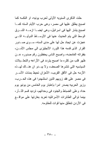 ‫ﺤﻠﺕ ﺍﻟﺫﻜﺭﻯ ﺍﻟﺴﻨﻭﻴﻪ ﺍﻷﻭﻟﻰ ﻟﺤﺭﺏ ﻴﻭﻨﻴﻪ، ﺍﻭ ﺍﻟﻨﻜﺴﻪ ﻜﻤﺎ‬
‫ﺍﺼﺒﺢ ﻴﻁﻠﻕ ﻋﻠﻴﻬﺎ ﻓﻰ ﻤﺼﺭ، ﻭﻫﻰ ﺤﺭﺏ ﺍﻷﻴﺎﻡ ﺍﻟﺴﺘﻪ ﻜﻤـﺎ‬
‫ﺍﺼﺒﺢ ﻴﺸﺎﺭ ﺍﻟﻴﻬﺎ ﻓﻰ ﺍﺴﺭﺍﺌﻴل، ﻭﻫﻰ ﺍﻴﻀـﺎ ﺍﺯﻤـﻪ ﺍﻟﺸـﺭﻕ‬
‫ﺍﻟﻭﺴﻁ ﺍﻟﺘﻰ ﻴﺘﻡ ﺍﻟﺤﺩﻴﺙ ﻋﻨﻬﺎ ﻓﻰ ﺍﻷﻭﺴـﺎﻁ ﺍﻟﺩﻭﻟﻴـﻪ ﺍﻟﺘـﻰ‬
‫ﻋﺠﺯﺕ ﻋﻥ ﺍﻴﺠﺎﺩ ﺤل ﻟﻬﺎ ﻋﻠﻰ ﻤﺩﻯ ﺍﻟﺴﻨﻪ، ﺴـﻭﻯ ﺼـﺩﻭﺭ‬
‫ﺍﻟﻘﺭﺍﺭ ﺍﻟﺫﻯ ﻗﺩﻤﻪ ﻫﺫﺍ ﺍﻟﻠﻭﺭﺩ ﺍﻷﻨﺠﻠﻴﺯﻯ ﺍﻟﻰ ﻤﺠﻠﺱ ﺍﻷﻤـﻥ،‬
‫ﺒﻔﻘﺭﺍﺘﻪ ﺍﻟﻐﺎﻤﻀﻪ، ﻭﺍﺼﺒﺢ ﺍﻟﻨﺎﺱ ﻴﺤﻔﻅﻭﻥ ﺭﻗﻡ ﺼﺩﻭﺭﻩ ﻋـﻥ‬
‫ﻅﻬﺭ ﻗﻠﺏ ﻤﻥ ﻜﺜﺭﻩ ﻤﺎ ﺍﺼﺒﺢ ﻴﺘﺭﺩﺩ ﻓﻰ ﺍﻷﺯﺍﻋﻪ ﻭﺍﻟﺘﺤﻠـﻴﻼﺕ‬
‫ﺍﻟﺴﻴﺎﺴﻴﻪ ﺍﻟﺘﻰ ﺘﻨﺸﺭﻫﺎ ﺍﻟﺼﺤﻑ، ﻭﻻ ﻴﺒـﺩﻭ ﺍﻥ ﻫﻨـﺎﻙ ﻟﻬـﺫﻩ‬
‫ﺍﻷﺯﻤﻪ ﺤل ﻓﻰ ﺍﻷﻓﻕ ﺍﻟﻘﺭﻴﺏ، ﺍﻷﺤﺯﺍﻥ ﺘﺤﻴﻁ ﺒﻤﺌﺎﺕ ﺍﻷﺴـﺭ‬
‫ﻓﻰ ﻤﺼﺭ ﻋﻠﻰ ﻓﻘﺩ ﺯﻭﻴﻬﻡ ﺍﻟﺫﻴﻥ ﺍﺴﺘﺸﻬﺩﻭﺍ ﻓﻰ ﻫﺫﻩ ﺍﻟﺤـﺭﺏ،‬
‫ﻭﺯﻴﺭ ﺍﻟﺤﺭﺒﻴﻪ ﻴﺼﺩﺭ ﺍﻤﺭﺍ ﺒﺈﻋﺘﺒﺎﺭ ﻴﻭﻡ ﺍﻟﺨﺎﻤﺱ ﻤﻥ ﻴﻭﻨﻴﻭ ﻴﻭﻡ‬
‫ﺤﺩﺍﺩ ﻭﻋﻠﻰ ﺍﻟﻀﺒﺎﻁ ﻭﺍﻟﺠﻨﻭﺩ ﻓﻰ ﻭﺤﺩﺍﺘﻬﻡ، ﺘﺭﺩﻴﺩ ﻗﺴﻡ ﺍﻟﺜـﺄﺭ،‬
‫ﺒﻴﻨﻤﺎ ﺘﻭﺍﻟﻰ ﺍﻟﻁﺎﺌﺭﺍﺕ ﺍﻷﺴﺭﺍﺌﻠﻴﻪ ﺘﻌﺭﺒﺩ ﺒﻐﺎﺭﺘﻬﺎ ﻋﻠﻰ ﻤﻭﺍﻗـﻊ‬
                    ‫ﻓﻰ ﺍﻷﺭﺩﻥ ﺘﻨﻁﻠﻕ ﻤﻨﻬﺎ ﻗﻭﺍﺕ ﻟﻠﻤﻘﺎﻭﻤﻪ.‬




                      ‫- ٠٥٣ -‬
 