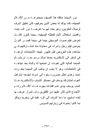 ‫ﺩﻭﺭ ﺍﻟﺴﻴﻨﻤﺎ ﺤﺎﻓﻠﻪ ﻫﺫﺍ ﺍﻟﺼﻴﻑ ﺒﻤﺠﻤﻭﻋـﻪ ﻤـﻥ ﺍﻷﻓـﻼﻡ‬
‫ﺍﻟﺠﻤﻴﻠﻪ، ﻜﻤﺎ ﻴﺅﻜﺩ ﻟﻪ ﺒﻌﺽ ﺍﻟﺫﻴﻥ ﻴﻌﺭﻓﻬﻡ، ﻜﺎﻥ ﺘﻌﻠﻴﻕ ﺍﺸﺭﻑ‬
‫ﻟﺯﻤﻴﻼﻩ ﺍﻟﻤﻘﺭﺒﻴﻥ، ﻭﻫﻭ ﻴﻌﺩﺩ ﻟﻬﻡ ﻤﺎ ﺘﻌﺭﻀـﻪ ﺩﻭﺭ ﺍﻟﺴـﻴﻨﻤﺎ،‬
‫ﻭﺍﻓﻀل ﺍﺴﺘﻐﻼل ﻷﻴﺎﻡ ﺍﻟﻌﻁﻠﻪ ﺍﻟﺼﻴﻔﻴﻪ، ﺴﻴﻨﻤﺎ ﻜﺎﻴﺭﻭ ﻜﺎﻨـﺕ‬
‫ﺘﻌﺭﺽ ﻓﻴﻠﻡ ﺼﻭﺕ ﺍﻟﻤﻭﺴﻴﻘﻰ ﺒﻴﻨﻤﺎ ﻓﻰ ﺴﻴﻨﻤﺎ ﻗﺼـﺭ ﺍﻟﻨﻴـل‬
‫ﻴﻌﺭﺽ ﻓﻴﻠﻡ ﺭﺠل ﻭﺍﻤﺭﺃﻩ، ﻓﻰ ﻤﺤﺎﻭﻟﻪ ﻤﻨﻪ ﻟﻤﺸـﺎﺭﻜﺘﻬﻡ ﻓـﻰ‬
‫ﻤﺸﺎﻫﺩﻩ ﻫﺫﻩ ﺍﻟﻌﺭﻭﺽ ﻗﺒل ﻅﻬﻭﺭ ﻨﺘﻴﺠﻪ ﺍﻷﻤﺘﺤﺎﻨﺎﺕ ﻟﺭﻏﺒـﻪ‬
‫ﻓﻰ ﺍﻟﺴﻔﺭ ﺍﻟﻰ ﻷﺴﻜﻨﺩﺭﻴﻪ ﺒﻌﺩﻫﺎ ﻤﺒﺎﺸـﺭﻩ،ﻭ ﺒﻌـﺩ ﺍﻥ ﻴﺘﺴـﻠﻡ‬
‫ﺍﻟﻤﻨﺤﻪ ﺍﻟﻤﺎﻟﻴﻪ ﺍﻟﺘﻰ ﺘﻌﻭﺩﺕ ﺍﻥ ﺘﻤﻨﺤﻬﺎ ﻟﻪ ﻭﺍﻟﺩﺘﻪ ﺒﻌﺩ ﻨﺠﺎﺤـﻪ‬
‫ﻓﻰ ﻻﻤﺘﺤﺎﻨﺎﺕ، ﻭﻫﻭ ﻻ ﻴﺤﺏ ﺍﻥ ﻴﺫﻫﺏ ﺍﻟﻰ ﺍﻟﺴﻴﻨﻤﺎ ﺒﻤﻔـﺭﺩﻩ،‬
‫ﺍﺤﻤﺩ ﺯﻫﺩﻯ ﺘﻌﻠل ﺒﻀﺭﻭﺭﻩ ﺴﻔﺭﻩ ﺍﻟﻰ ﺍﺴﺭﺘﻪ ﻟﺒﻀﻌﻪ ﺍﻴﺎﻡ ﻗﺒل‬
‫ﺍﻟﻌﻭﺩﻩ ﻟﻤﺸﺎﺭﻜﻪ ﻴﻭﺴﻑ ﻓﻰ ﻤﻌﺴﻜﺭ ﺍﻟﺸﺒﺎﺏ ﺒﺎﻷﺴﻜﻨﺩﺭﻴﻪ ﻫـﺫﺍ‬
‫ﺍﻟﻌﺎﻡ، ﻴﻭﺴﻑ ﻴﺒﺩﻯ ﻋﺩﻡ ﺍﻗﺘﻨﺎﻋﻪ ﺒﺠﻭﺩﻩ ﻫـﺫﻩ ﺍﻷﻓـﻼﻡ ﺭﻏـﻡ‬
‫ﺍﻷﺠﻤﺎﻉ ﺍﻟﺫﻯ ﻜﺎﻥ ﻋﻠﻴﻬﺎ ﻤﻥ ﺍﻟﻜﺜﻴﺭﻴﻥ ﻭﺍﺴـﺘﻤﺭﺍﺭ ﻋﺭﻀـﻬﺎ‬
‫ﻟﻌﺩﻩ ﺍﺴﺎﺒﻴﻊ، ﻤﺎ ﺩﻋﺎ ﺍﺸﺭﻑ ﺍﻟﻰ ﺍﻟﺭﺩ ﻋﻠﻴﻪ ﻓﻰ ﺴﺨﺭﻴﻪ ﻭﻴﺫﻜﺭ‬
                     ‫ﺒﻤﺎ ﻜﺎﻨﻭﺍ ﻴﻌﺩﻭﻨﻪ ﻓﻰ ﺯﻴﺎﺭﺘﻬﻡ ﻟﻠﺴﻭﻴﺱ.‬




                       ‫- ١٥٣ -‬
 