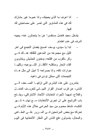 ‫ﺍﻨﺎ ﺍﻋﺭﻑ ﻤﺎ ﺍﻟﺫﻯ ﻴﻌﺠﺒﻙ، ﻭﺍﻨﺎ ﻋﻤﻭﻤﺎ ﻏﻴﺭ ﻤﺸﺎﺭﻙ‬       ‫-‬
‫ﻟﻙ ﻓﻰ ﻫﺫﻩ ﺍﻟﻤﺸﺎﻭﻴﺭ ﺍﻟﺘﻰ ﺘﺼﺭ ﻋﻠﻰ ﻤﺼﺎﺤﺒﺘﻰ ﻟﻙ‬
                                          ‫ﻓﻴﻬﺎ.‬
‫ﻴﺘﺩﺨل ﺴﻌﻴﺩ ﻓﺎﻀل ﻤﺴﺘﻔﺴﺭﺍ ﻋﻥ ﻤﺎ ﻴﺘﺤﺩﺜﻭﻥ ﻋﻨﻪ، ﻴﺠﻴﺒﻪ‬
                                   ‫ﺍﺸﺭﻑ ﻓﻰ ﻋﺩﻡ ﺍﻫﺘﻤﺎﻡ.‬
‫ﺍﺒﺩﺍ ﻴﺎ ﺴﻴﺩﻯ، ﻴﻭﺴﻑ ﺍﺼﺒﺢ ﻴﻔﻀل ﺍﻟﺘﺠﻤﻊ ﻓﻰ ﺍﺨﺭ‬         ‫-‬
‫ﺍﻟﻠﻴل ﻤﻊ ﻤﺠﻤﻭﻋﻪ ﻤﻥ ﺍﻟﻤﺩﻋﻴﻥ ﻟﻠﺜﻘﺎﻓﻪ ﻫﻨـﺎﻙ ﻓـﻰ‬
‫ﻭﻜﺭ ﺒﺎﻟﻘﺭﺏ ﻤﻥ ﺍﻟﻘﻠﻌﻪ، ﻴﺩﺨﻨﻭﻥ ﺍﻟﺤﺸﻴﺵ ﻭﻴﺘﻨﺎﻭﺒﻭﻥ‬
‫ﺍﻟﻘﺎﺀ ﺍﺸﻌﺎﺭ ﻭﻤﻨﺎﻗﺸﻪ ﺍﻷﻓﻜـﺎﺭ ﺍﻟﺸـﻴﻭﻋﻴﻪ، ﻭﻜﻠﻬـﺎ‬
‫ﺤﻭﺍﺭﺍﺕ ﺘﺎﻓﻪ، ﻭﺍﻨﺎ ﺒﺼﺭﺍﺤﻪ ﻻ ﺍﻤﻴل ﺍﻟﻰ ﻤﺜل ﻫـﺫﻩ‬
            ‫ﺍﻟﺘﺠﻤﻌﺎﺕ ﺍﻟﻠﻰ ﻤﻤﻜﻥ ﺘﻭﺩﻯ ﻓﻰ ﺩﺍﻫﻴﻪ.‬
‫ﻴﺘﻨﺩﺭﻭﻥ ﻋﻠﻰ ﻫﺫﻩ ﺍﻟﺒﺸﺭﻯ ﺍﻟﺘﻰ ﺘﺯﻓﻬـﺎ ﺍﻟﺼـﺤﻑ ﺍﻟـﻰ‬
‫ﺍﻟﻨﺎﺱ، ﻋﻥ ﻗﺭﺏ ﺍﺼﺩﺍﺭ ﺍﻟﻘﺭﺍﺭ ﺍﻟﻨﻬـﺎﺌﻰ ﻟﺘﻌﺭﻴـﻑ ﺍﻟﻌﺎﻤـل‬
‫ﻭﺍﻟﻔﻼﺡ، ﺘﻤﻬﻴﺩﺍ ﻷﺠﺭﺍﺀ ﺍﻨﺘﺨﺎﺒﺎﺕ ﺍﻷﺘﺤﺎﺩ ﺍﻻﺸﺘﺭﺍﻜﻰ، ﻭﻴﻔـﺘﺢ‬
‫ﺒﺎﺏ ﺍﻟﺘﺭﺸﻴﺢ ﻋﻠﻰ ﺍﻥ ﺘﺠﺭﻯ ﺍﻷﻨﺘﺨﺎﺒﺎﺕ ﻤـﻊ ﻨﻬﺎﻴـﻪ ﺸـﻬﺭ‬
‫ﺍﻟﻨﻜﺴﻪ، ﻨﺸﺎﻁ ﻤﺤﻤﻭﻡ ﻤﻥ ﺴﻴﺩ ﺍﻟﺤﺭﺍﻤﻰ ﺨﻼل ﻫﺫﻩ ﺍﻷﻴﺎﻡ ﻓـﻰ‬
‫ﺘﺤﺭﻜﻪ ﻤﻊ ﺒﻌﺽ ﺍﻟﻤﺭﺸﺤﻴﻥ ﻓـﻰ ﺍﻟﻤـﺭﻭﺭ ﻋﻠـﻰ ﺍﻟﻤﻘـﺎﻫﻰ‬
‫ﻭﺍﻟﻤﺤﺎل، ﻴﺘﺴﻭﻟﻭﻥ ﺩﻓﻊ ﺍﻟﻨﺎﺱ ﺍﻟﻰ ﺍﻟﻤﻘﺎﺭ ﺍﻷﻨﺘﺨﺎﺒﻴﻪ ﻓﻰ ﺍﻟﻴﻭﻡ‬


                       ‫- ٢٥٣ -‬
 