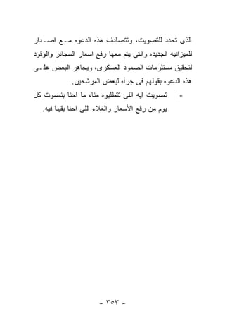 ‫ﺍﻟﺫﻯ ﺘﺤﺩﺩ ﻟﻠﺘﺼﻭﻴﺕ، ﻭﺘﺘﺼﺎﺩﻑ ﻫﺫﻩ ﺍﻟﺩﻋﻭﻩ ﻤـﻊ ﺍﺼـﺩﺍﺭ‬
‫ﻟﻠﻤﻴﺯﺍﻨﻴﻪ ﺍﻟﺠﺩﻴﺩﻩ ﻭﺍﻟﺘﻰ ﻴﺘﻡ ﻤﻌﻬﺎ ﺭﻓﻊ ﺍﺴﻌﺎﺭ ﺍﻟﺴﺠﺎﺌﺭ ﻭﺍﻟﻭﻗﻭﺩ‬
‫ﻟﺘﺤﻘﻴﻕ ﻤﺴﺘﻠﺯﻤﺎﺕ ﺍﻟﺼﻤﻭﺩ ﺍﻟﻌﺴﻜﺭﻯ، ﻭﻴﺠﺎﻫﺭ ﺍﻟﺒﻌﺽ ﻋﻠـﻰ‬
              ‫ﻫﺫﻩ ﺍﻟﺩﻋﻭﻩ ﺒﻘﻭﻟﻬﻡ ﻓﻰ ﺠﺭﺃﻩ ﻟﺒﻌﺽ ﺍﻟﻤﺭﺸﺤﻴﻥ.‬
‫ﺘﺼﻭﻴﺕ ﺍﻴﻪ ﺍﻟﻠﻰ ﺘﺘﻁﻠﺒﻭﻩ ﻤﻨﺎ، ﻤﺎ ﺍﺤﻨﺎ ﺒﻨﺼﻭﺕ ﻜل‬         ‫-‬
   ‫ﻴﻭﻡ ﻤﻥ ﺭﻓﻊ ﺍﻷﺴﻌﺎﺭ ﻭﺍﻟﻐﻼﺀ ﺍﻟﻠﻰ ﺍﺤﻨﺎ ﺒﻘﻴﻨﺎ ﻓﻴﻪ.‬




                        ‫- ٣٥٣ -‬
 