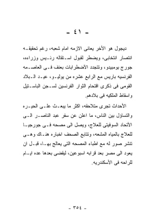 ‫- ١٤ -‬
‫ﺩﻴﺠﻭل ﻫﻭ ﺍﻷﺨﺭ ﻴﻌﺎﻨﻰ ﺍﻻﺯﻤﻪ ﺍﻤﺎﻡ ﺸﻌﺒﻪ، ﺭﻏﻡ ﺘﺤﻘﻴﻘـﻪ‬
‫ﺍﻨﺘﺼﺎﺭ ﺍﻨﺘﺨﺎﺒﻰ، ﻭﻴﻀﻁﺭ ﻟﻘﺒﻭل ﺍﺴـﺘﻘﺎﻟﻪ ﺭﺌـﻴﺱ ﻭﺯﺭﺍﺀﻩ،‬
‫ﺠﻭﺭﺝ ﺒﻭﻤﺒﻴﺩﻭ، ﻭﺘﺘﺠﺩﺩ ﺍﻵﻀﻁﺭﺍﺒﺎﺕ ﺒﻌﻨﻑ ﻓـﻰ ﺍﻟﻌﺎﺼـﻤﻪ‬
‫ﺍﻟﻔﺭﻨﺴﻴﻪ ﺒﺎﺭﻴﺱ ﻤﻊ ﺍﻟﺭﺍﺒﻊ ﻋﺸﺭﻩ ﻤﻥ ﻴﻭﻟﻴـﻭ، ﻋﻴـﺩ ﺍﻟـﺒﻼﺩ‬
‫ﺍﻟﻘﻭﻤﻰ ﻓﻰ ﺫﻜﺭﻯ ﺍﻗﺘﺤﺎﻡ ﺍﻟﺜﻭﺍﺭ ﺍﻟﻔﺭﻨﺴﻴﻥ ﻟﺴـﺠﻥ ﺍﻟﺒﺎﺴـﺘﻴل‬
                             ‫ﻭﺍﺴﻘﺎﻁ ﺍﻟﻤﻠﻜﻴﻪ ﻓﻰ ﺒﻼﺩﻫﻡ.‬
‫ﺍﻷﺤﺩﺍﺙ ﺘﺠﺭﻯ ﻤﺘﻼﺤﻘﻪ، ﺍﻜﺜﺭ ﻤﺎ ﻴﺒﻌـﺙ ﻋﻠـﻰ ﺍﻟﺤﻴـﺭﻩ‬
‫ﻭﺍﻟﺘﺴﺎﺅل ﺒﻴﻥ ﺍﻟﻨﺎﺱ، ﻤﺎ ﺍﻋﻠﻥ ﻋﻥ ﺴﻔﺭ ﻋﺒﺩ ﺍﻟﻨﺎﺼـﺭ ﺍﻟـﻰ‬
‫ﺍﻷﺘﺤﺎﺩ ﺍﻟﺴﻭﻓﻴﺘﻰ ﻟﻠﻌﻼﺝ، ﻭﻴﺼل ﺍﻟﻰ ﻤﺼﺤﻪ ﻓـﻰ ﺠﻭﺭﺠﻴـﺎ‬
‫ﻟﻠﻌﻼﺝ ﺒﺎﻟﻤﻴﺎﻩ ﺍﻟﻤﺸﻌﻪ، ﻭﺘﺘﺎﺒﻊ ﺍﻟﺼﺤﻑ ﺍﺨﺒﺎﺭﻩ ﻫﻨـﺎﻙ ﻭﻫـﻰ‬
‫ﺘﻨﺸﺭ ﺼﻭﺭ ﻟﻪ ﻤﻊ ﺍﻁﺒﺎﺀ ﺍﻟﻤﺼﺤﻪ ﺍﻟﺘﻰ ﻴﻌﺎﻟﺞ ﺒﻬـﺎ، ﻗﺒـل ﺍﻥ‬
‫ﻴﻌﻭﺩ ﺍﻟﻰ ﻤﺼﺭ ﺒﻌﺩ ﻗﺭﺍﺒﻪ ﺍﺴﺒﻭﻋﻴﻥ، ﻟﻴﻘﻀﻰ ﺒﻌﺩﻫﺎ ﻋﺩﻩ ﺍﻴـﺎﻡ‬
                                 ‫ﻟﻠﺭﺍﺤﻪ ﻓﻰ ﺍﻷﺴﻜﻨﺩﺭﻴﻪ.‬




                     ‫- ٤٥٣ -‬
 